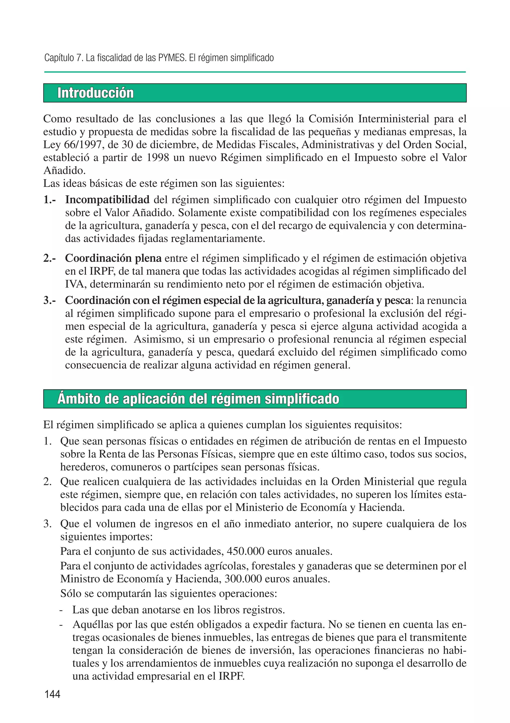 Capítulo 7. La fiscalidad de las PYMES. El régimen simplificado


   Introducción
Como resultado de las conclusiones a las que llegó la Comisión Interministerial para el
estudio y propuesta de medidas sobre la fiscalidad de las pequeñas y medianas empresas, la
Ley 66/1997, de 30 de diciembre, de Medidas Fiscales, Administrativas y del Orden Social,
estableció a partir de 1998 un nuevo Régimen simplificado en el Impuesto sobre el Valor
Añadido.
Las ideas básicas de este régimen son las siguientes:
1.-	 Incompatibilidad del régimen simplificado con cualquier otro régimen del Impuesto
     sobre el Valor Añadido. Solamente existe compatibilidad con los regímenes especiales
     de la agricultura, ganadería y pesca, con el del recargo de equivalencia y con determina-
     das actividades fijadas reglamentariamente.
2.-	 Coordinación plena entre el régimen simplificado y el régimen de estimación objetiva
     en el IRPF, de tal manera que todas las actividades acogidas al régimen simplificado del
     IVA, determinarán su rendimiento neto por el régimen de estimación objetiva.
3.-	 Coordinación con el régimen especial de la agricultura, ganadería y pesca: la renuncia
     al régimen simplificado supone para el empresario o profesional la exclusión del régi-
     men especial de la agricultura, ganadería y pesca si ejerce alguna actividad acogida a
     este régimen. Asimismo, si un empresario o profesional renuncia al régimen especial
     de la agricultura, ganadería y pesca, quedará excluido del régimen simplificado como
     consecuencia de realizar alguna actividad en régimen general.


   Ámbito de aplicación del régimen simplificado
El régimen simplificado se aplica a quienes cumplan los siguientes requisitos:
1.	 Que sean personas físicas o entidades en régimen de atribución de rentas en el Impuesto
    sobre la Renta de las Personas Físicas, siempre que en este último caso, todos sus socios,
    herederos, comuneros o partícipes sean personas físicas.
2.	 Que realicen cualquiera de las actividades incluidas en la Orden Ministerial que regula
    este régimen, siempre que, en relación con tales actividades, no superen los límites esta-
    blecidos para cada una de ellas por el Ministerio de Economía y Hacienda.
3.	 Que el volumen de ingresos en el año inmediato anterior, no supere cualquiera de los
    siguientes importes:
	 Para el conjunto de sus actividades, 450.000 euros anuales.
	 Para el conjunto de actividades agrícolas, forestales y ganaderas que se determinen por el
    Ministro de Economía y Hacienda, 300.000 euros anuales.
	 Sólo se computarán las siguientes operaciones:
    -	 Las que deban anotarse en los libros registros.
    -	 Aquéllas por las que estén obligados a expedir factura. No se tienen en cuenta las en-
       tregas ocasionales de bienes inmuebles, las entregas de bienes que para el transmitente
       tengan la consideración de bienes de inversión, las operaciones financieras no habi-
       tuales y los arrendamientos de inmuebles cuya realización no suponga el desarrollo de
       una actividad empresarial en el IRPF.
144
 