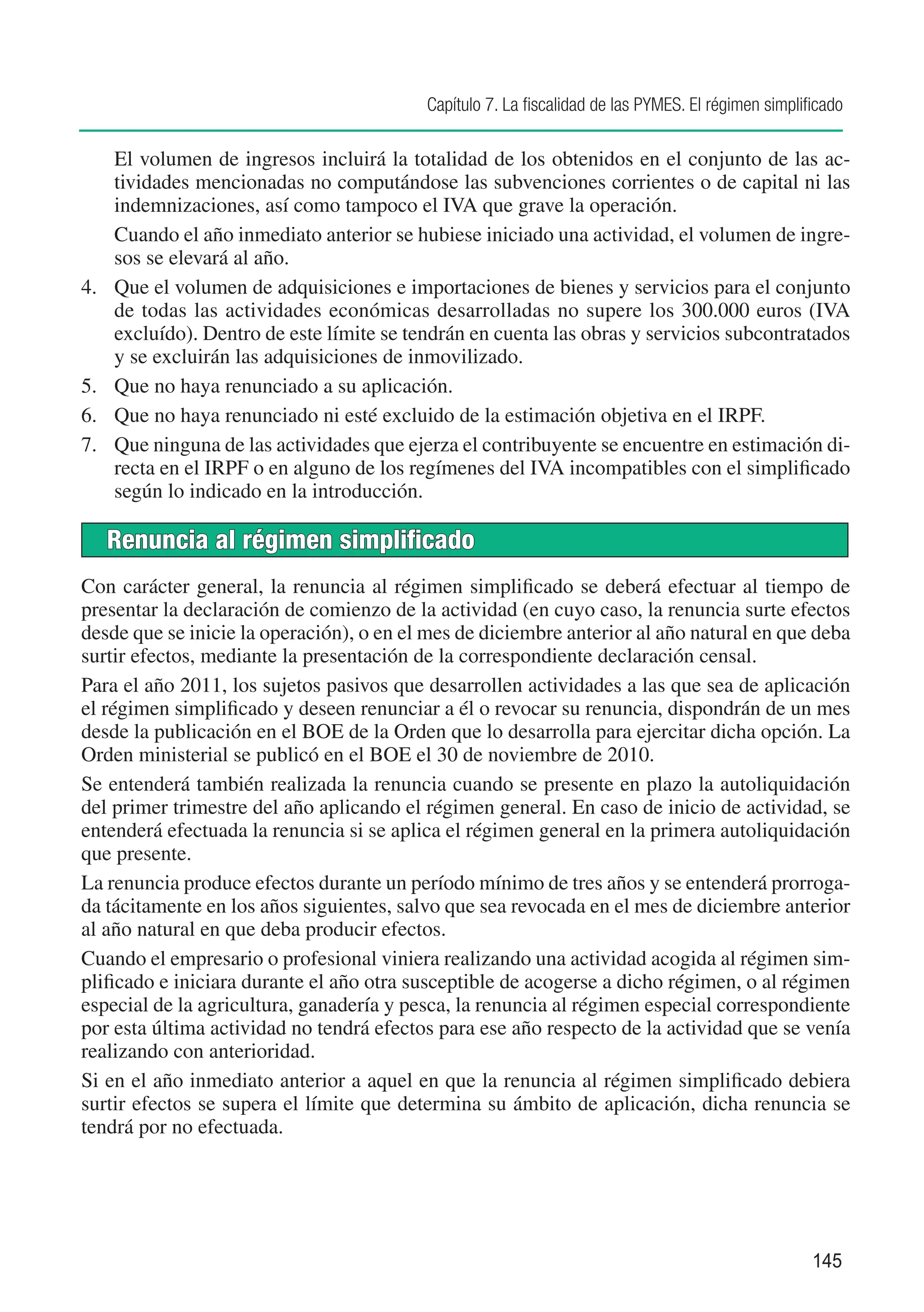 Capítulo 7. La fiscalidad de las PYMES. El régimen simplificado

	     El volumen de ingresos incluirá la totalidad de los obtenidos en el conjunto de las ac-
      tividades mencionadas no computándose las subvenciones corrientes o de capital ni las
      indemnizaciones, así como tampoco el IVA que grave la operación.
	     Cuando el año inmediato anterior se hubiese iniciado una actividad, el volumen de ingre-
      sos se elevará al año.
4.	   Que el volumen de adquisiciones e importaciones de bienes y servicios para el conjunto
      de todas las actividades económicas desarrolladas no supere los 300.000 euros (IVA
      excluído). Dentro de este límite se tendrán en cuenta las obras y servicios subcontratados
      y se excluirán las adquisiciones de inmovilizado.
5.	   Que no haya renunciado a su aplicación.
6.	   Que no haya renunciado ni esté excluido de la estimación objetiva en el IRPF.
7.	   Que ninguna de las actividades que ejerza el contribuyente se encuentre en estimación di-
      recta en el IRPF o en alguno de los regímenes del IVA incompatibles con el simplificado
      según lo indicado en la introducción.

      Renuncia al régimen simplificado
Con carácter general, la renuncia al régimen simplificado se deberá efectuar al tiempo de
presentar la declaración de comienzo de la actividad (en cuyo caso, la renuncia surte efectos
desde que se inicie la operación), o en el mes de diciembre anterior al año natural en que deba
surtir efectos, mediante la presentación de la correspondiente declaración censal.
Para el año 2011, los sujetos pasivos que desarrollen actividades a las que sea de aplicación
el régimen simplificado y deseen renunciar a él o revocar su renuncia, dispondrán de un mes
desde la publicación en el BOE de la Orden que lo desarrolla para ejercitar dicha opción. La
Orden ministerial se publicó en el BOE el 30 de noviembre de 2010.
Se entenderá también realizada la renuncia cuando se presente en plazo la autoliquidación
del primer trimestre del año aplicando el régimen general. En caso de inicio de actividad, se
entenderá efectuada la renuncia si se aplica el régimen general en la primera autoliquidación
que presente.
La renuncia produce efectos durante un período mínimo de tres años y se entenderá prorroga-
da tácitamente en los años siguientes, salvo que sea revocada en el mes de diciembre anterior
al año natural en que deba producir efectos.
Cuando el empresario o profesional viniera realizando una actividad acogida al régimen sim-
plificado e iniciara durante el año otra susceptible de acogerse a dicho régimen, o al régimen
especial de la agricultura, ganadería y pesca, la renuncia al régimen especial correspondiente
por esta última actividad no tendrá efectos para ese año respecto de la actividad que se venía
realizando con anterioridad.
Si en el año inmediato anterior a aquel en que la renuncia al régimen simplificado debiera
surtir efectos se supera el límite que determina su ámbito de aplicación, dicha renuncia se
tendrá por no efectuada.




                                                                                                      145
 