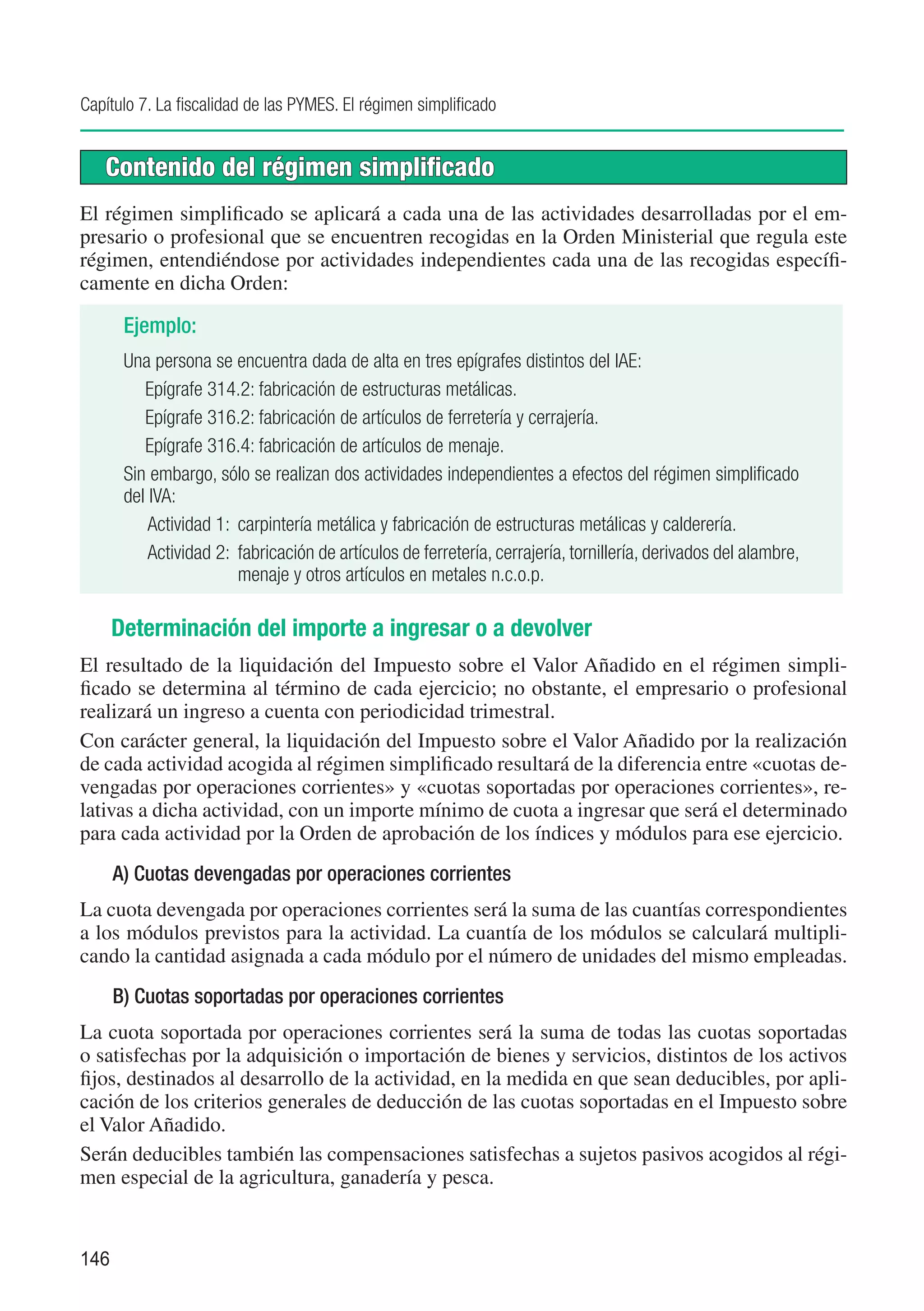 Capítulo 7. La fiscalidad de las PYMES. El régimen simplificado


   Contenido del régimen simplificado
El régimen simplificado se aplicará a cada una de las actividades desarrolladas por el em-
presario o profesional que se encuentren recogidas en la Orden Ministerial que regula este
régimen, entendiéndose por actividades independientes cada una de las recogidas específi-
camente en dicha Orden:

       Ejemplo:
       Una persona se encuentra dada de alta en tres epígrafes distintos del IAE:
          Epígrafe 314.2: fabricación de estructuras metálicas.
          Epígrafe 316.2: fabricación de artículos de ferretería y cerrajería.
          Epígrafe 316.4: fabricación de artículos de menaje.
       Sin embargo, sólo se realizan dos actividades independientes a efectos del régimen simplificado
       del IVA:
           Actividad 1:	 carpintería metálica y fabricación de estructuras metálicas y calderería.
           Actividad 2:	 fabricación de artículos de ferretería, cerrajería, tornillería, derivados del alambre,
                         menaje y otros artículos en metales n.c.o.p.

      Determinación del importe a ingresar o a devolver
El resultado de la liquidación del Impuesto sobre el Valor Añadido en el régimen simpli-
ficado se determina al término de cada ejercicio; no obstante, el empresario o profesional
realizará un ingreso a cuenta con periodicidad trimestral.
Con carácter general, la liquidación del Impuesto sobre el Valor Añadido por la realización
de cada actividad acogida al régimen simplificado resultará de la diferencia entre «cuotas de-
vengadas por operaciones corrientes» y «cuotas soportadas por operaciones corrientes», re-
lativas a dicha actividad, con un importe mínimo de cuota a ingresar que será el determinado
para cada actividad por la Orden de aprobación de los índices y módulos para ese ejercicio.
      A) Cuotas devengadas por operaciones corrientes
La cuota devengada por operaciones corrientes será la suma de las cuantías correspondientes
a los módulos previstos para la actividad. La cuantía de los módulos se calculará multipli-
cando la cantidad asignada a cada módulo por el número de unidades del mismo empleadas.
      B) Cuotas soportadas por operaciones corrientes
La cuota soportada por operaciones corrientes será la suma de todas las cuotas soportadas
o satisfechas por la adquisición o importación de bienes y servicios, distintos de los activos
fijos, destinados al desarrollo de la actividad, en la medida en que sean deducibles, por apli-
cación de los criterios generales de deducción de las cuotas soportadas en el Impuesto sobre
el Valor Añadido.
Serán deducibles también las compensaciones satisfechas a sujetos pasivos acogidos al régi-
men especial de la agricultura, ganadería y pesca.


146
 
