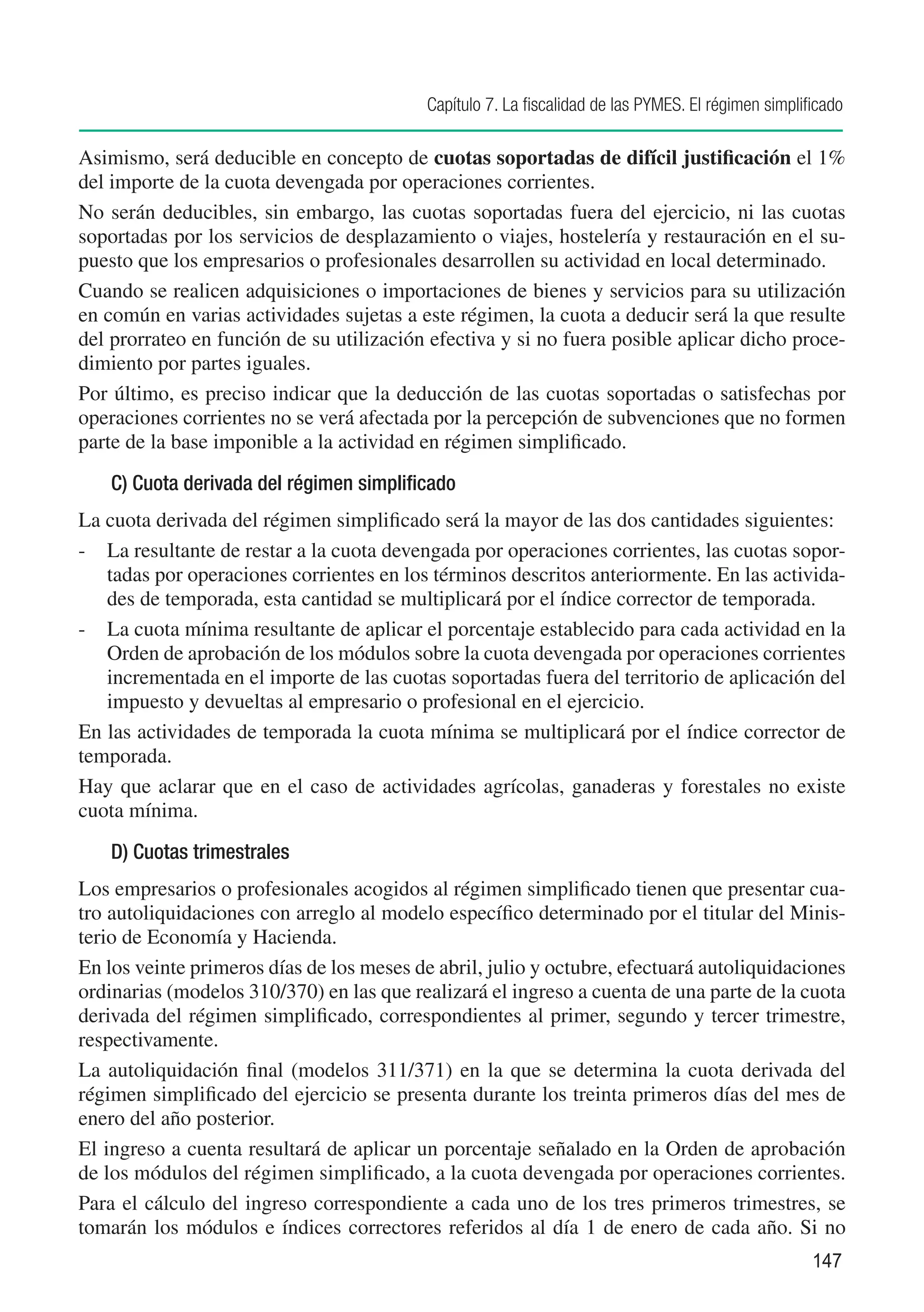 Capítulo 7. La fiscalidad de las PYMES. El régimen simplificado

Asimismo, será deducible en concepto de cuotas soportadas de difícil justificación el 1%
del importe de la cuota devengada por operaciones corrientes.
No serán deducibles, sin embargo, las cuotas soportadas fuera del ejercicio, ni las cuotas
soportadas por los servicios de desplazamiento o viajes, hostelería y restauración en el su-
puesto que los empresarios o profesionales desarrollen su actividad en local determinado.
Cuando se realicen adquisiciones o importaciones de bienes y servicios para su utilización
en común en varias actividades sujetas a este régimen, la cuota a deducir será la que resulte
del prorrateo en función de su utilización efectiva y si no fuera posible aplicar dicho proce-
dimiento por partes iguales.
Por último, es preciso indicar que la deducción de las cuotas soportadas o satisfechas por
operaciones corrientes no se verá afectada por la percepción de subvenciones que no formen
parte de la base imponible a la actividad en régimen simplificado.
    C) Cuota derivada del régimen simplificado
La cuota derivada del régimen simplificado será la mayor de las dos cantidades siguientes:
-	 La resultante de restar a la cuota devengada por operaciones corrientes, las cuotas sopor-
   tadas por operaciones corrientes en los términos descritos anteriormente. En las activida-
   des de temporada, esta cantidad se multiplicará por el índice corrector de temporada.
-	 La cuota mínima resultante de aplicar el porcentaje establecido para cada actividad en la
   Orden de aprobación de los módulos sobre la cuota devengada por operaciones corrientes
   incrementada en el importe de las cuotas soportadas fuera del territorio de aplicación del
   impuesto y devueltas al empresario o profesional en el ejercicio.
En las actividades de temporada la cuota mínima se multiplicará por el índice corrector de
temporada.
Hay que aclarar que en el caso de actividades agrícolas, ganaderas y forestales no existe
cuota mínima.
    D) Cuotas trimestrales
Los empresarios o profesionales acogidos al régimen simplificado tienen que presentar cua-
tro autoliquidaciones con arreglo al modelo específico determinado por el titular del Minis-
terio de Economía y Hacienda.
En los veinte primeros días de los meses de abril, julio y octubre, efectuará autoliquidaciones
ordinarias (modelos 310/370) en las que realizará el ingreso a cuenta de una parte de la cuota
derivada del régimen simplificado, correspondientes al primer, segundo y tercer trimestre,
respectivamente.
La autoliquidación final (modelos 311/371) en la que se determina la cuota derivada del
régimen simplificado del ejercicio se presenta durante los treinta primeros días del mes de
enero del año posterior.
El ingreso a cuenta resultará de aplicar un porcentaje señalado en la Orden de aprobación
de los módulos del régimen simplificado, a la cuota devengada por operaciones corrientes.
Para el cálculo del ingreso correspondiente a cada uno de los tres primeros trimestres, se
tomarán los módulos e índices correctores referidos al día 1 de enero de cada año. Si no
                                                                                                     147
 