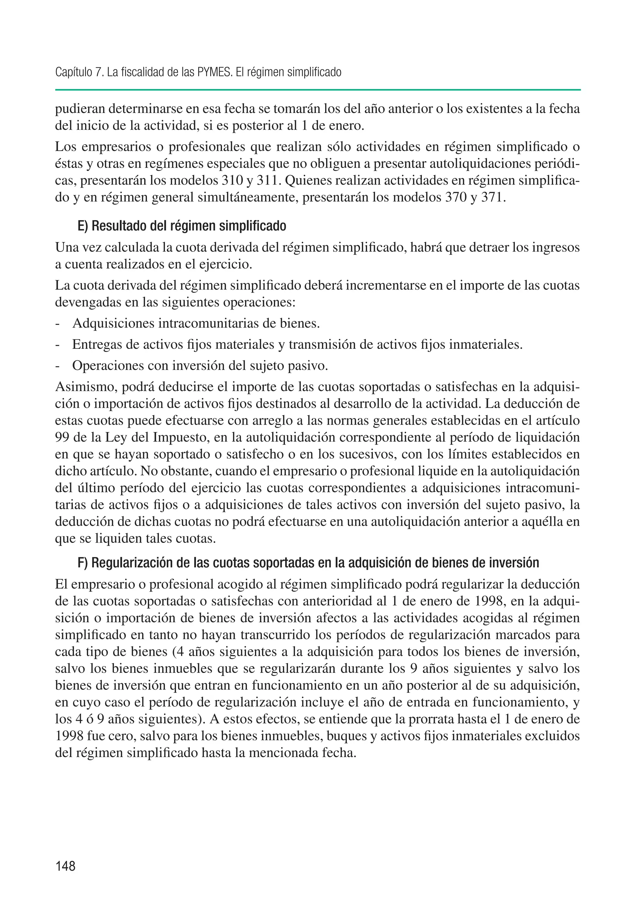 Capítulo 7. La fiscalidad de las PYMES. El régimen simplificado

pudieran determinarse en esa fecha se tomarán los del año anterior o los existentes a la fecha
del inicio de la actividad, si es posterior al 1 de enero.
Los empresarios o profesionales que realizan sólo actividades en régimen simplificado o
éstas y otras en regímenes especiales que no obliguen a presentar autoliquidaciones periódi-
cas, presentarán los modelos 310 y 311. Quienes realizan actividades en régimen simplifica-
do y en régimen general simultáneamente, presentarán los modelos 370 y 371.

     E) Resultado del régimen simplificado
Una vez calculada la cuota derivada del régimen simplificado, habrá que detraer los ingresos
a cuenta realizados en el ejercicio.
La cuota derivada del régimen simplificado deberá incrementarse en el importe de las cuotas
devengadas en las siguientes operaciones:
-	 Adquisiciones intracomunitarias de bienes.
-	 Entregas de activos fijos materiales y transmisión de activos fijos inmateriales.
-	 Operaciones con inversión del sujeto pasivo.
Asimismo, podrá deducirse el importe de las cuotas soportadas o satisfechas en la adquisi-
ción o importación de activos fijos destinados al desarrollo de la actividad. La deducción de
estas cuotas puede efectuarse con arreglo a las normas generales establecidas en el artículo
99 de la Ley del Impuesto, en la autoliquidación correspondiente al período de liquidación
en que se hayan soportado o satisfecho o en los sucesivos, con los límites establecidos en
dicho artículo. No obstante, cuando el empresario o profesional liquide en la autoliquidación
del último período del ejercicio las cuotas correspondientes a adquisiciones intracomuni-
tarias de activos fijos o a adquisiciones de tales activos con inversión del sujeto pasivo, la
deducción de dichas cuotas no podrá efectuarse en una autoliquidación anterior a aquélla en
que se liquiden tales cuotas.
    F) Regularización de las cuotas soportadas en la adquisición de bienes de inversión
El empresario o profesional acogido al régimen simplificado podrá regularizar la deducción
de las cuotas soportadas o satisfechas con anterioridad al 1 de enero de 1998, en la adqui-
sición o importación de bienes de inversión afectos a las actividades acogidas al régimen
simplificado en tanto no hayan transcurrido los períodos de regularización marcados para
cada tipo de bienes (4 años siguientes a la adquisición para todos los bienes de inversión,
salvo los bienes inmuebles que se regularizarán durante los 9 años siguientes y salvo los
bienes de inversión que entran en funcionamiento en un año posterior al de su adquisición,
en cuyo caso el período de regularización incluye el año de entrada en funcionamiento, y
los 4 ó 9 años siguientes). A estos efectos, se entiende que la prorrata hasta el 1 de enero de
1998 fue cero, salvo para los bienes inmuebles, buques y activos fijos inmateriales excluidos
del régimen simplificado hasta la mencionada fecha.




148
 