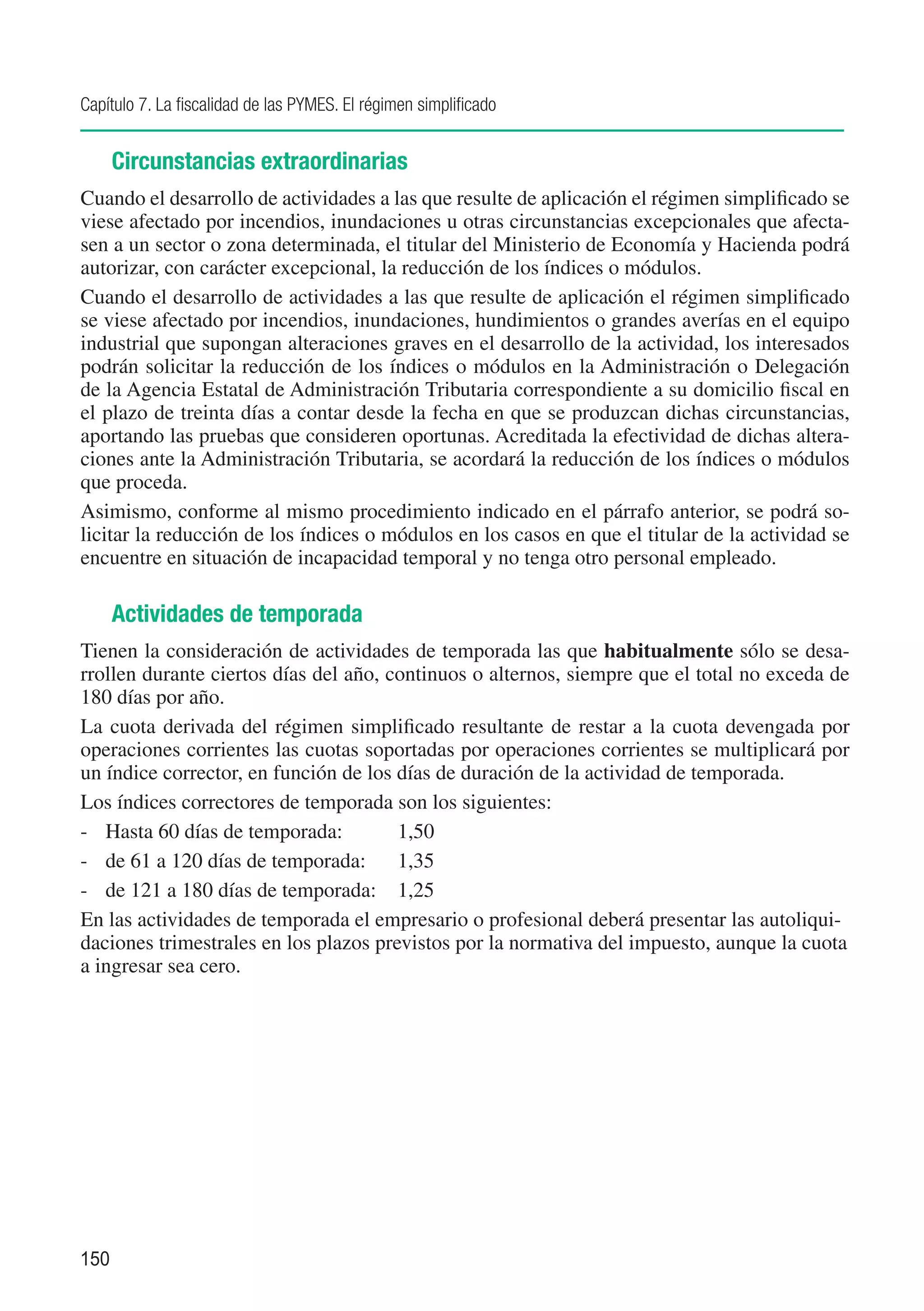 Capítulo 7. La fiscalidad de las PYMES. El régimen simplificado


      Circunstancias extraordinarias
Cuando el desarrollo de actividades a las que resulte de aplicación el régimen simplificado se
viese afectado por incendios, inundaciones u otras circunstancias excepcionales que afecta-
sen a un sector o zona determinada, el titular del Ministerio de Economía y Hacienda podrá
autorizar, con carácter excepcional, la reducción de los índices o módulos.
Cuando el desarrollo de actividades a las que resulte de aplicación el régimen simplificado
se viese afectado por incendios, inundaciones, hundimientos o grandes averías en el equipo
industrial que supongan alteraciones graves en el desarrollo de la actividad, los interesados
podrán solicitar la reducción de los índices o módulos en la Administración o Delegación
de la Agencia Estatal de Administración Tributaria correspondiente a su domicilio fiscal en
el plazo de treinta días a contar desde la fecha en que se produzcan dichas circunstancias,
aportando las pruebas que consideren oportunas. Acreditada la efectividad de dichas altera-
ciones ante la Administración Tributaria, se acordará la reducción de los índices o módulos
que proceda.
Asimismo, conforme al mismo procedimiento indicado en el párrafo anterior, se podrá so-
licitar la reducción de los índices o módulos en los casos en que el titular de la actividad se
encuentre en situación de incapacidad temporal y no tenga otro personal empleado.

      Actividades de temporada
Tienen la consideración de actividades de temporada las que habitualmente sólo se desa-
rrollen durante ciertos días del año, continuos o alternos, siempre que el total no exceda de
180 días por año.
La cuota derivada del régimen simplificado resultante de restar a la cuota devengada por
operaciones corrientes las cuotas soportadas por operaciones corrientes se multiplicará por
un índice corrector, en función de los días de duración de la actividad de temporada.
Los índices correctores de temporada son los siguientes:
-	 Hasta 60 días de temporada:	        1,50
-	 de 61 a 120 días de temporada:	 1,35
-	 de 121 a 180 días de temporada:	 1,25
En las actividades de temporada el empresario o profesional deberá presentar las autoliqui-
daciones trimestrales en los plazos previstos por la normativa del impuesto, aunque la cuota
a ingresar sea cero.




150
 
