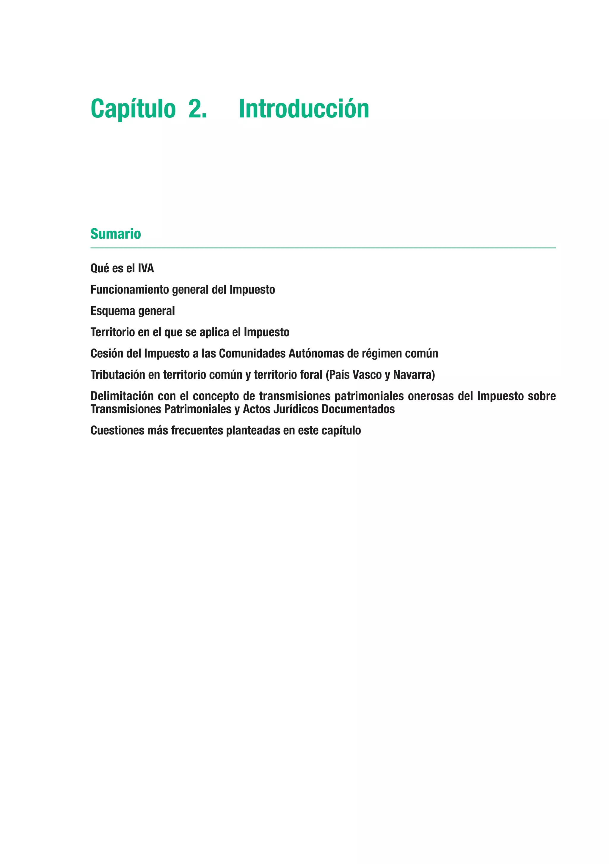 Capítulo 2.	 Introducción



Sumario

Qué es el IVA
Funcionamiento general del Impuesto
Esquema general
Territorio en el que se aplica el Impuesto
Cesión del Impuesto a las Comunidades Autónomas de régimen común
Tributación en territorio común y territorio foral (País Vasco y Navarra)
Delimitación con el concepto de transmisiones patrimoniales onerosas del Impuesto sobre
Transmisiones Patrimoniales y Actos Jurídicos Documentados
Cuestiones más frecuentes planteadas en este capítulo
 