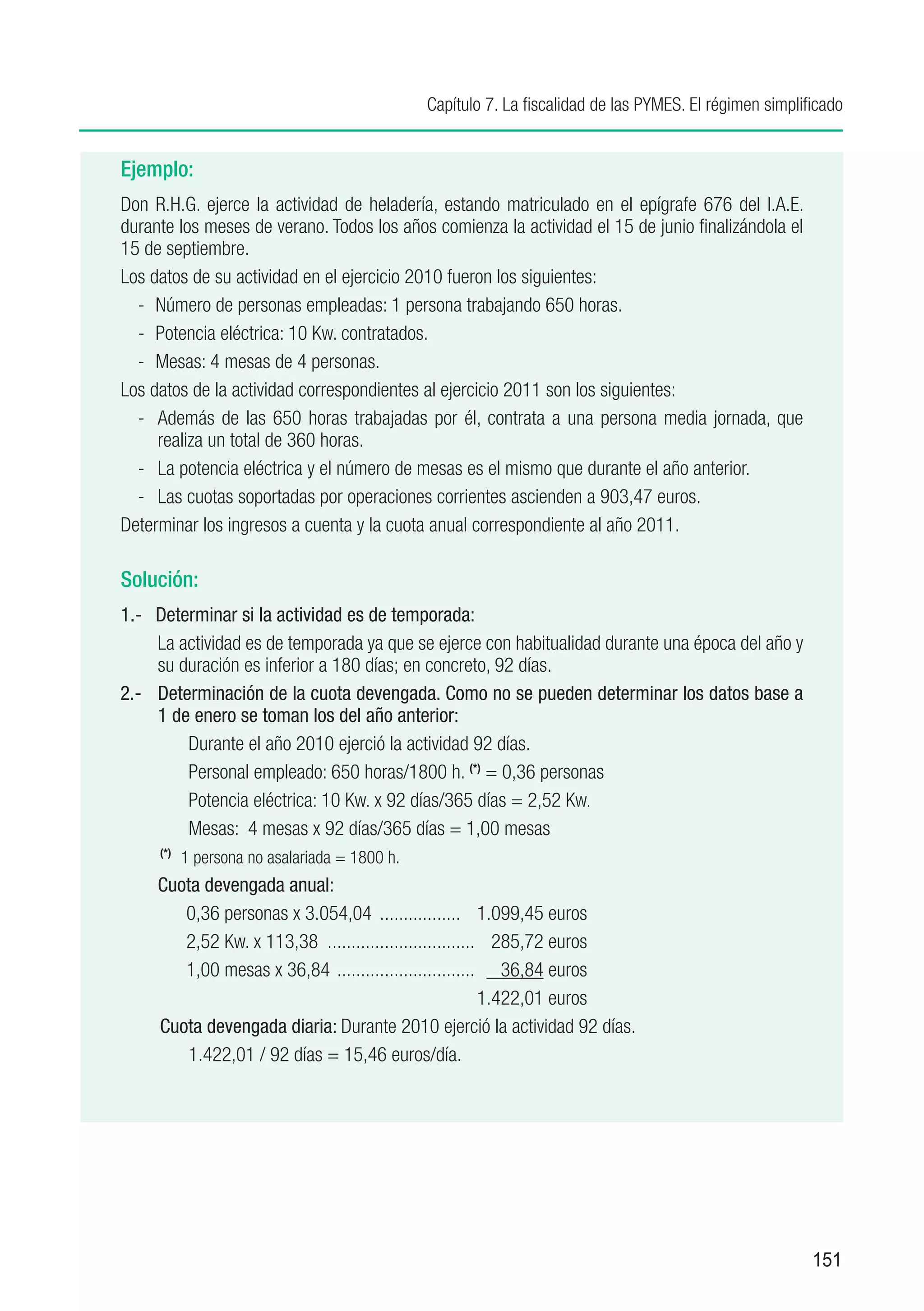 Capítulo 7. La fiscalidad de las PYMES. El régimen simplificado


Ejemplo:
Don R.H.G. ejerce la actividad de heladería, estando matriculado en el epígrafe 676 del I.A.E.
durante los meses de verano. Todos los años comienza la actividad el 15 de junio finalizándola el
15 de septiembre.
Los datos de su actividad en el ejercicio 2010 fueron los siguientes:
  -	 Número de personas empleadas: 1 persona trabajando 650 horas.
  -	 Potencia eléctrica: 10 Kw. contratados.
  -	 Mesas: 4 mesas de 4 personas.
Los datos de la actividad correspondientes al ejercicio 2011 son los siguientes:
  -	 Además de las 650 horas trabajadas por él, contrata a una persona media jornada, que
     realiza un total de 360 horas.
  -	 La potencia eléctrica y el número de mesas es el mismo que durante el año anterior.
  -	 Las cuotas soportadas por operaciones corrientes ascienden a 903,47 euros.
Determinar los ingresos a cuenta y la cuota anual correspondiente al año 2011.

Solución:
1.-	 Determinar si la actividad es de temporada:
     	La actividad es de temporada ya que se ejerce con habitualidad durante una época del año y
      su duración es inferior a 180 días; en concreto, 92 días.
2.-	 Determinación de la cuota devengada. Como no se pueden determinar los datos base a
      1 de enero se toman los del año anterior:
          	Durante el año 2010 ejerció la actividad 92 días.
          	Personal empleado: 650 horas/1800 h. (*) = 0,36 personas
          	Potencia eléctrica: 10 Kw. x 92 días/365 días = 2,52 Kw.
            Mesas: 4 mesas x 92 días/365 días = 1,00 mesas
	     (*)
          1 persona no asalariada = 1800 h.
      Cuota devengada anual:
           0,36 personas x 3.054,04 .................. 1.099,45 euros
           2,52 Kw. x 113,38 ................................ 285,72 euros
           1,00 mesas x 36,84 .............................. 36,84 euros
		                                                           1.422,01 euros
      Cuota devengada diaria: Durante 2010 ejerció la actividad 92 días.
           	1.422,01 / 92 días = 15,46 euros/día.




                                                                                                     151
 