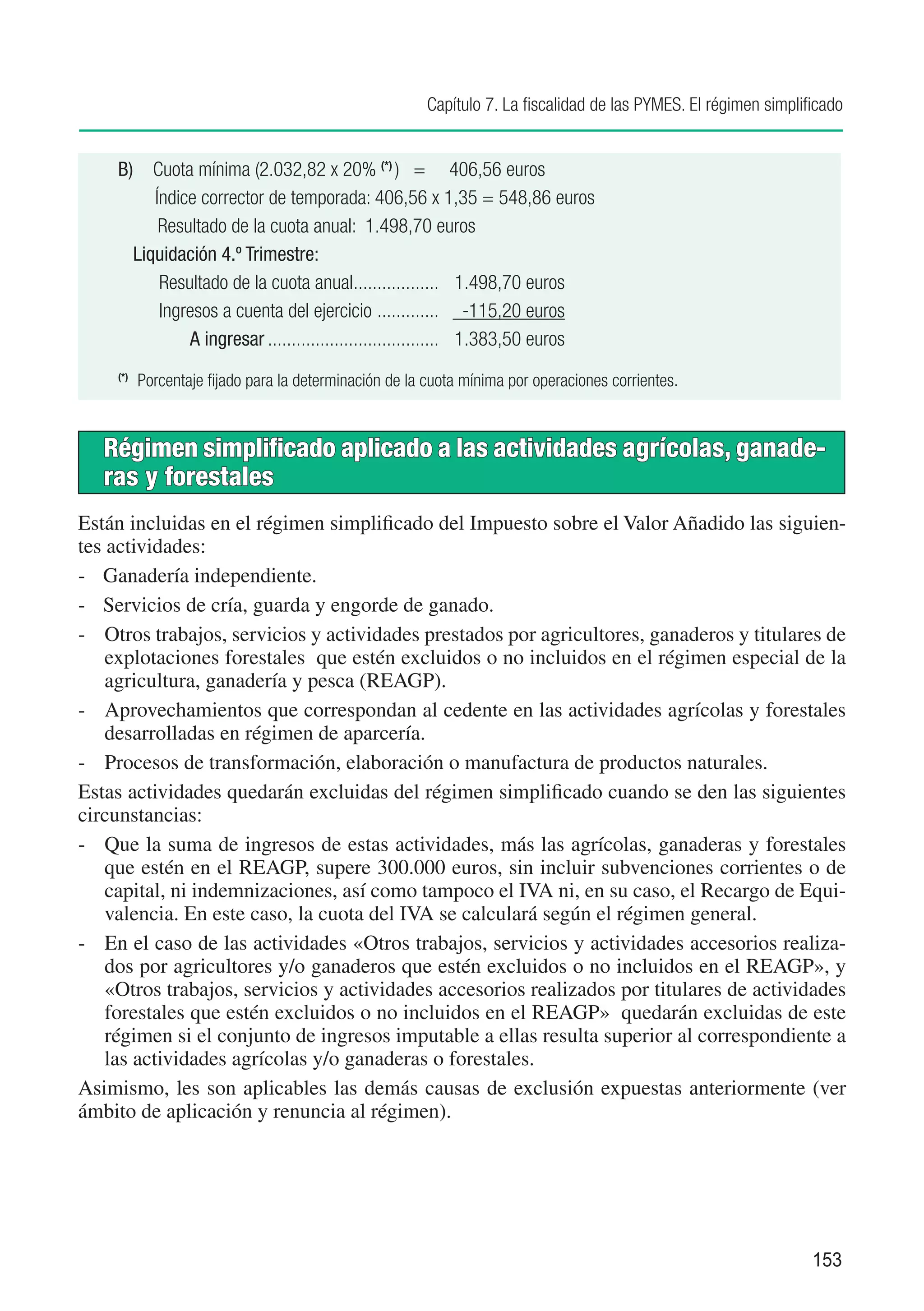 Capítulo 7. La fiscalidad de las PYMES. El régimen simplificado


    B)	 Cuota mínima (2.032,82 x 20% (*) )	 = 406,56 euros
         Índice corrector de temporada: 406,56 x 1,35 = 548,86 euros	
    	     Resultado de la cuota anual: 1.498,70 euros
      Liquidación 4.º Trimestre:
          Resultado de la cuota anual.................. 1.498,70 euros
                                           .
          Ingresos a cuenta del ejercicio ............. -115,20 euros
              A ingresar..................................... 1.383,50 euros

      	 Porcentaje fijado para la determinación de la cuota mínima por operaciones corrientes.
    (*)




   Régimen simplificado aplicado a las actividades agrícolas, ganade-
   ras y forestales
Están incluidas en el régimen simplificado del Impuesto sobre el Valor Añadido las siguien-
tes actividades:
-	 Ganadería independiente.
-	 Servicios de cría, guarda y engorde de ganado.
-	 Otros trabajos, servicios y actividades prestados por agricultores, ganaderos y titulares de
    explotaciones forestales que estén excluidos o no incluidos en el régimen especial de la
    agricultura, ganadería y pesca (REAGP).
-	 Aprovechamientos que correspondan al cedente en las actividades agrícolas y forestales
    desarrolladas en régimen de aparcería.
-	 Procesos de transformación, elaboración o manufactura de productos naturales.
Estas actividades quedarán excluidas del régimen simplificado cuando se den las siguientes
circunstancias:
-	 Que la suma de ingresos de estas actividades, más las agrícolas, ganaderas y forestales
    que estén en el REAGP, supere 300.000 euros, sin incluir subvenciones corrientes o de
    capital, ni indemnizaciones, así como tampoco el IVA ni, en su caso, el Recargo de Equi-
    valencia. En este caso, la cuota del IVA se calculará según el régimen general.
-	 En el caso de las actividades «Otros trabajos, servicios y actividades accesorios realiza-
    dos por agricultores y/o ganaderos que estén excluidos o no incluidos en el REAGP», y
    «Otros trabajos, servicios y actividades accesorios realizados por titulares de actividades
    forestales que estén excluidos o no incluidos en el REAGP» quedarán excluidas de este
    régimen si el conjunto de ingresos imputable a ellas resulta superior al correspondiente a
    las actividades agrícolas y/o ganaderas o forestales.
Asimismo, les son aplicables las demás causas de exclusión expuestas anteriormente (ver
ámbito de aplicación y renuncia al régimen).




                                                                                                               153
 