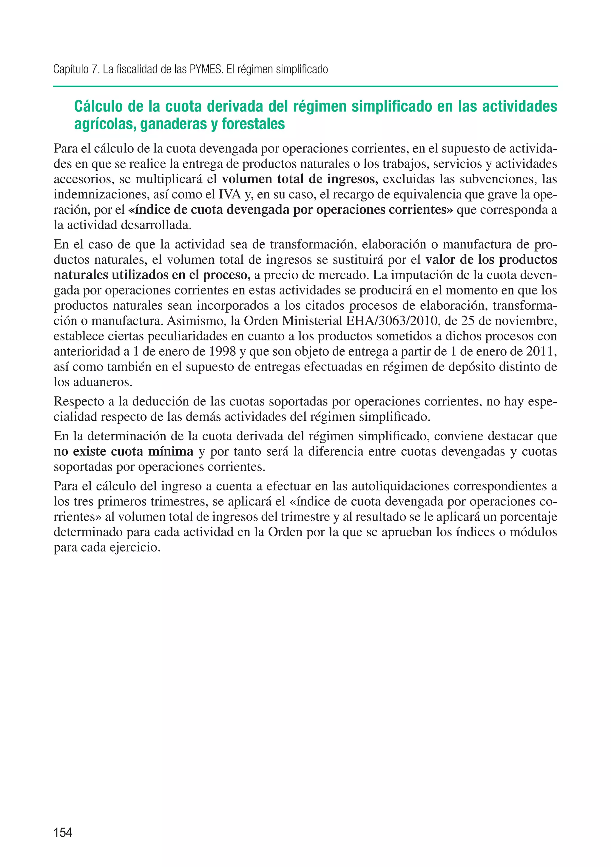 Capítulo 7. La fiscalidad de las PYMES. El régimen simplificado


      Cálculo de la cuota derivada del régimen simplificado en las actividades
      agrícolas, ganaderas y forestales
Para el cálculo de la cuota devengada por operaciones corrientes, en el supuesto de activida-
des en que se realice la entrega de productos naturales o los trabajos, servicios y actividades
accesorios, se multiplicará el volumen total de ingresos, excluidas las subvenciones, las
indemnizaciones, así como el IVA y, en su caso, el recargo de equivalencia que grave la ope-
ración, por el «índice de cuota devengada por operaciones corrientes» que corresponda a
la actividad desarrollada.
En el caso de que la actividad sea de transformación, elaboración o manufactura de pro-
ductos naturales, el volumen total de ingresos se sustituirá por el valor de los productos
naturales utilizados en el proceso, a precio de mercado. La imputación de la cuota deven-
gada por operaciones corrientes en estas actividades se producirá en el momento en que los
productos naturales sean incorporados a los citados procesos de elaboración, transforma-
ción o manufactura. Asimismo, la Orden Ministerial EHA/3063/2010, de 25 de noviembre,
establece ciertas peculiaridades en cuanto a los productos sometidos a dichos procesos con
anterioridad a 1 de enero de 1998 y que son objeto de entrega a partir de 1 de enero de 2011,
así como también en el supuesto de entregas efectuadas en régimen de depósito distinto de
los aduaneros.
Respecto a la deducción de las cuotas soportadas por operaciones corrientes, no hay espe-
cialidad respecto de las demás actividades del régimen simplificado.
En la determinación de la cuota derivada del régimen simplificado, conviene destacar que
no existe cuota mínima y por tanto será la diferencia entre cuotas devengadas y cuotas
soportadas por operaciones corrientes.
Para el cálculo del ingreso a cuenta a efectuar en las autoliquidaciones correspondientes a
los tres primeros trimestres, se aplicará el «índice de cuota devengada por operaciones co-
rrientes» al volumen total de ingresos del trimestre y al resultado se le aplicará un porcentaje
determinado para cada actividad en la Orden por la que se aprueban los índices o módulos
para cada ejercicio.




154
 