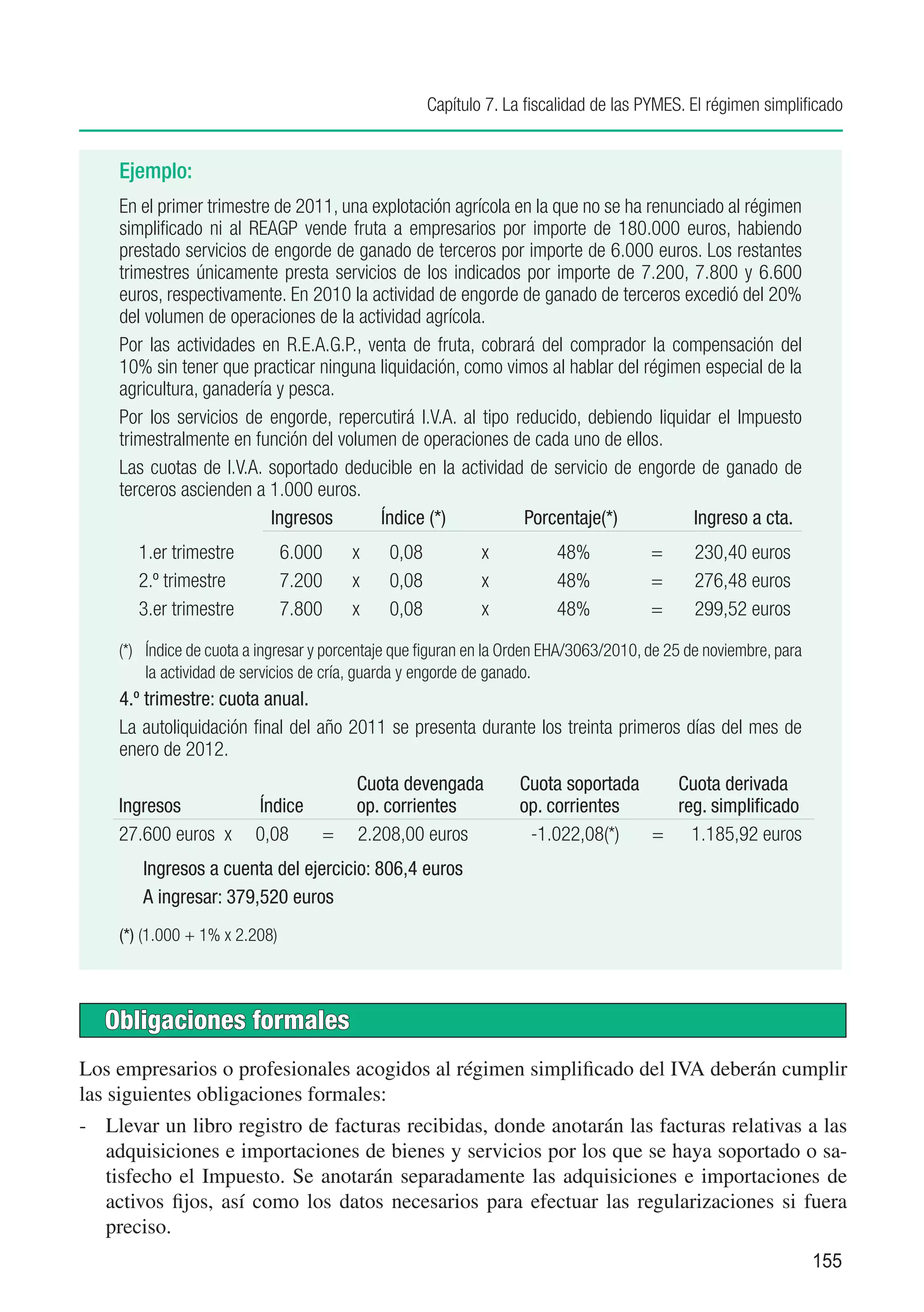 Capítulo 7. La fiscalidad de las PYMES. El régimen simplificado


    Ejemplo:
    En el primer trimestre de 2011, una explotación agrícola en la que no se ha renunciado al régimen
    simplificado ni al REAGP vende fruta a empresarios por importe de 180.000 euros, habiendo
    prestado servicios de engorde de ganado de terceros por importe de 6.000 euros. Los restantes
    trimestres únicamente presta servicios de los indicados por importe de 7.200, 7.800 y 6.600
    euros, respectivamente. En 2010 la actividad de engorde de ganado de terceros excedió del 20%
    del volumen de operaciones de la actividad agrícola.
    Por las actividades en R.E.A.G.P., venta de fruta, cobrará del comprador la compensación del
    10% sin tener que practicar ninguna liquidación, como vimos al hablar del régimen especial de la
    agricultura, ganadería y pesca.
    Por los servicios de engorde, repercutirá I.V.A. al tipo reducido, debiendo liquidar el Impuesto
    trimestralmente en función del volumen de operaciones de cada uno de ellos.
    Las cuotas de I.V.A. soportado deducible en la actividad de servicio de engorde de ganado de
    terceros ascienden a 1.000 euros.
    	                     Ingresos	      Índice (*) 	         Porcentaje(*)           Ingreso a cta.
       1.er trimestre	         6.000	   x	    0,08	          x	          48%	           =	     230,40 euros
       2.º trimestre	          7.200	   x	    0,08	          x	          48%	           =	     276,48 euros
       3.er trimestre	         7.800	   x	    0,08	          x	          48%	           =	     299,52 euros

    (*)	 Índice de cuota a ingresar y porcentaje que figuran en la Orden EHA/3063/2010, de 25 de noviembre, para
         la actividad de servicios de cría, guarda y engorde de ganado.
    4.º trimestre: cuota anual.
    La autoliquidación final del año 2011 se presenta durante los treinta primeros días del mes de
    enero de 2012.
    	                     	              Cuota devengada	          Cuota soportada	 Cuota derivada
    Ingresos	            Índice	         op. corrientes	           op. corrientes	  reg. simplificado
    27.600 euros x       0,08    =       2.208,00 euros	            -1.022,08(*)	 =	 1.185,92 euros
       Ingresos a cuenta del ejercicio: 806,4 euros
       A ingresar: 379,520 euros
    (*) (1.000 + 1% x 2.208)



   Obligaciones formales
Los empresarios o profesionales acogidos al régimen simplificado del IVA deberán cumplir
las siguientes obligaciones formales:
-	 Llevar un libro registro de facturas recibidas, donde anotarán las facturas relativas a las
   adquisiciones e importaciones de bienes y servicios por los que se haya soportado o sa-
   tisfecho el Impuesto. Se anotarán separadamente las adquisiciones e importaciones de
   activos fijos, así como los datos necesarios para efectuar las regularizaciones si fuera
   preciso.
                                                                                                                   155
 