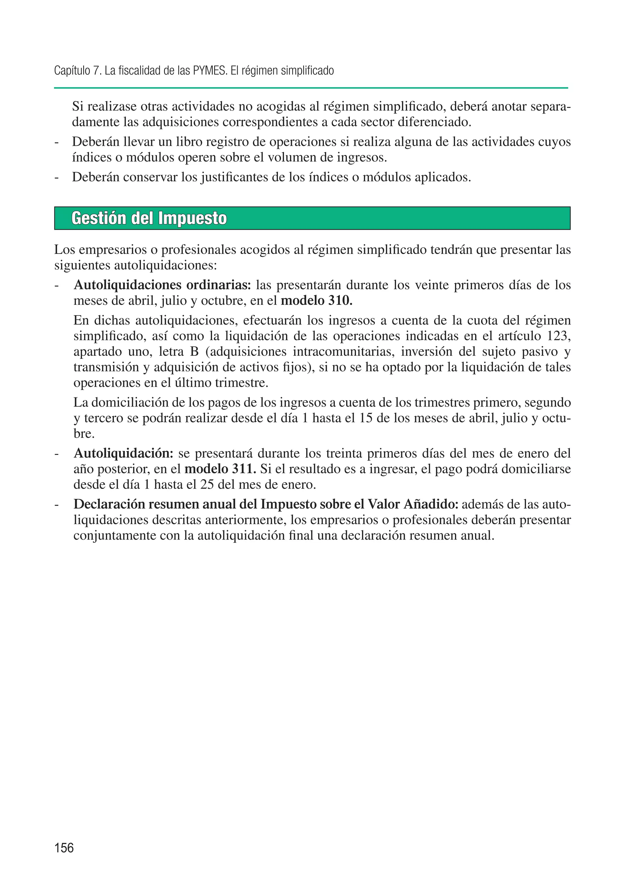 Capítulo 7. La fiscalidad de las PYMES. El régimen simplificado

	  Si realizase otras actividades no acogidas al régimen simplificado, deberá anotar separa-
   damente las adquisiciones correspondientes a cada sector diferenciado.
-	 Deberán llevar un libro registro de operaciones si realiza alguna de las actividades cuyos
   índices o módulos operen sobre el volumen de ingresos.
-	 Deberán conservar los justificantes de los índices o módulos aplicados.


    Gestión del Impuesto
Los empresarios o profesionales acogidos al régimen simplificado tendrán que presentar las
siguientes autoliquidaciones:
-	 Autoliquidaciones ordinarias: las presentarán durante los veinte primeros días de los
   meses de abril, julio y octubre, en el modelo 310.
	 En dichas autoliquidaciones, efectuarán los ingresos a cuenta de la cuota del régimen
   simplificado, así como la liquidación de las operaciones indicadas en el artículo 123,
   apartado uno, letra B (adquisiciones intracomunitarias, inversión del sujeto pasivo y
   transmisión y adquisición de activos fijos), si no se ha optado por la liquidación de tales
   operaciones en el último trimestre.
	 La domiciliación de los pagos de los ingresos a cuenta de los trimestres primero, segundo
   y tercero se podrán realizar desde el día 1 hasta el 15 de los meses de abril, julio y octu-
   bre.
-	 Autoliquidación: se presentará durante los treinta primeros días del mes de enero del
   año posterior, en el modelo 311. Si el resultado es a ingresar, el pago podrá domiciliarse
   desde el día 1 hasta el 25 del mes de enero.
-	 Declaración resumen anual del Impuesto sobre el Valor Añadido: además de las auto-
   liquidaciones descritas anteriormente, los empresarios o profesionales deberán presentar
   conjuntamente con la autoliquidación final una declaración resumen anual.




156
 