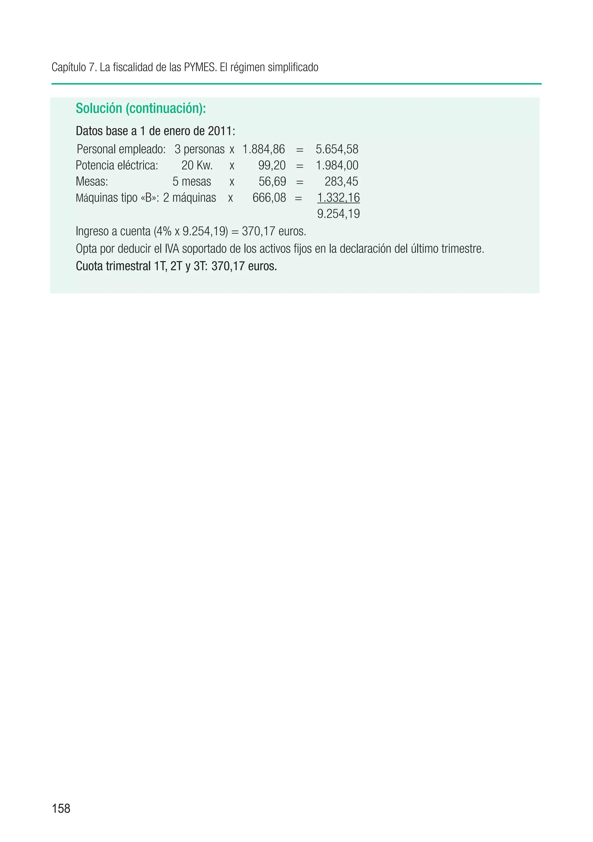 Capítulo 7. La fiscalidad de las PYMES. El régimen simplificado


      Solución (continuación):
      Datos base a 1 de enero de 2011:
      Personal empleado: 3 personas	 x	 1.884,86	 =	 5.654,58
      Potencia eléctrica:	    20 Kw.	 x	       99,20	 =	 1.984,00
      Mesas:	               5 mesas	 x	        56,69 	 =	 283,45
      Máquinas tipo «B»:	2 máquinas	 x	 666,08	 =	 1.332,16
      		                                                     9.254,19
      Ingreso a cuenta (4% x 9.254,19) = 370,17 euros.
      Opta por deducir el IVA soportado de los activos fijos en la declaración del último trimestre.
      Cuota trimestral 1T, 2T y 3T:	 370,17 euros.




158
 