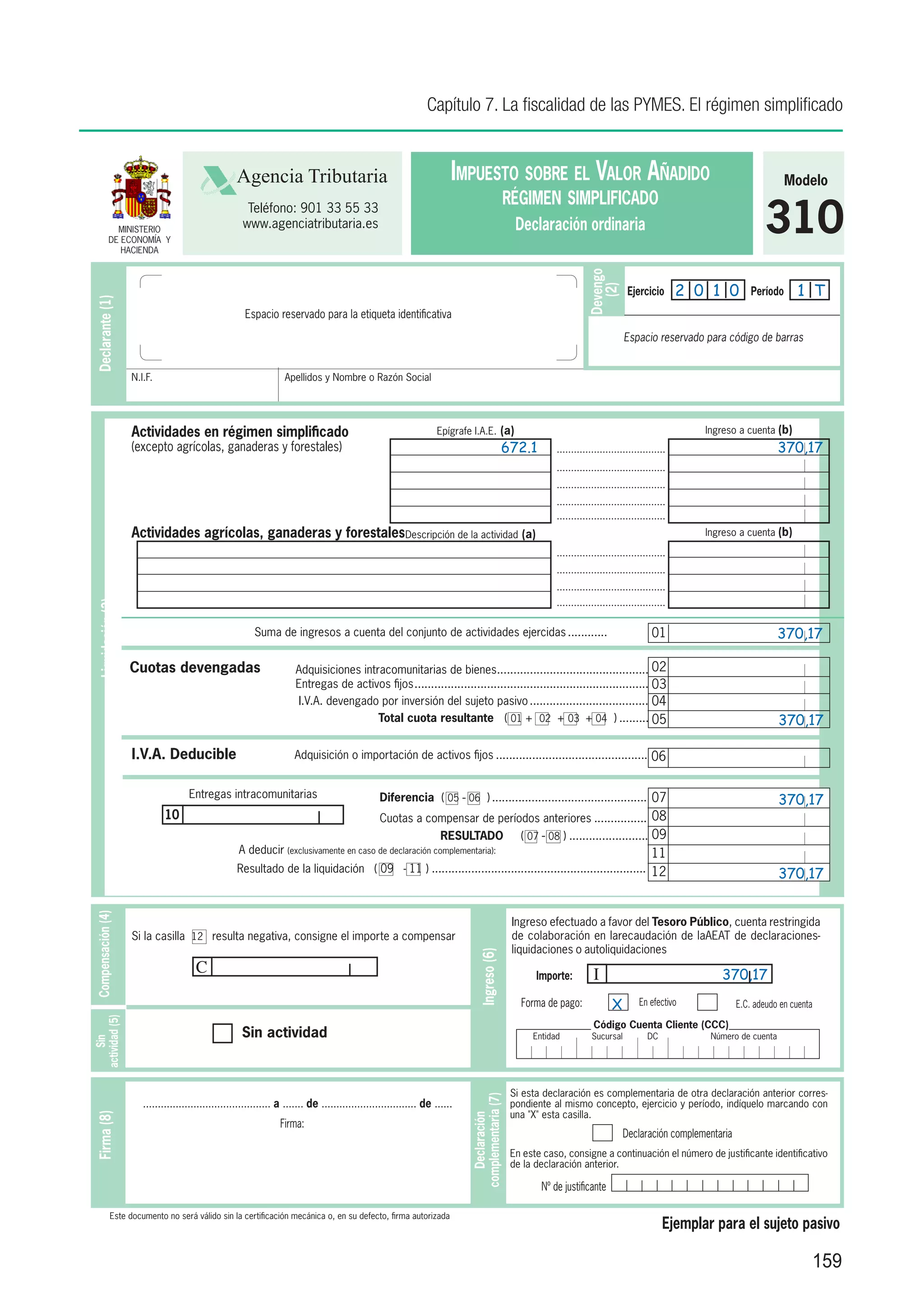 Capítulo 7. La fiscalidad de las PYMES. El régimen simplificado


                                                    Agencia Tributaria                                                   Impuesto sobre el Valor Añadido                                                                        Modelo
                                                                                                                                                  régimen simplificado
               MINISTERIO
             DE ECONOMÍA Y
                HACIENDA
                                                       Teléfono: 901 33 55 33
                                                      www.agenciatributaria.es                                                                      Declaración ordinaria                                                310




                                                                                                                                                                        Devengo
                                                                                                                                                                                                       2 0 1 0                    1 T




                                                                                                                                                                           (2)
                                                                                                                                                                                      Ejercicio                       Período
 Declarante (1)




                                                       Espacio reservado para la etiqueta identificativa

                                                                                                                                                                                     Espacio reservado para código de barras


                    N.I.F.                                          Apellidos y Nombre o Razón Social




                    Actividades en régimen simplificado                                                              Epígrafe I.A.E. (a)                                                                  Ingreso a cuenta (b)
                    (excepto agrícolas, ganaderas y forestales)                                                                                672.1          ......................................                          370,17
                                                                                                                                                              ......................................
                                                                                                                                                              ......................................
                                                                                                                                                              ......................................
                                                                                                                                                              ......................................
                    Actividades agrícolas, ganaderas y forestalesDescripción de la actividad (a)                                                                                                          Ingreso a cuenta (b)

                                                                                                                                                              ......................................
                                                                                                                                                              ......................................
                                                                                                                                                              ......................................
                                                                                                                                                              ......................................
  Liquidación (3)




                                                          Suma de ingresos a cuenta del conjunto de actividades ejercidas............. 	                                                       01                             370,17

                    Cuotas devengadas                                  Adquisiciones intracomunitarias de bienes.............................................. 02
                                                                                                                          .
                                                                       Entregas de activos fijos. ...................................................................... 03
                                                                                                .
                                                                       I.V.A. devengado por inversión del sujeto pasivo..................................... 04
                                                                                         Total cuota resultante ( 01 + 02 + 03 + 04 ).......... 05                                                                            370,17

                    I.V.A. Deducible                                   Adquisición o importación de activos fijos............................................... 06


                                     Entregas intracomunitarias                                   Diferencia ( 05 - 06 )................................................ 07                                                   370,17
                             10                                                                   Cuotas a compensar de períodos anteriores................. 08
                                                                                                        RESULTADO                                    ( 07 - 08 )......................... 09
                                                     A deducir (exclusivamente en caso de declaración complementaria):                                                                         11
                                                     Resultado de la liquidación ( 09 - 11 ).................................................................. 12
                                                                                                                                                                                                                              370,17
 Compensación (4)




                                                                                                                                                   Ingreso efectuado a favor del Tesoro Público, cuenta restringida
                    Si la casilla 12 resulta negativa, consigne el importe a compensar                                                             de colaboración en larecaudación de laAEAT de declaraciones-
                                                                                                                                                   liquidaciones o autoliquidaciones
                                                                                                                                 Ingreso (6)




                                       C                                                                                                                 Importe:         I                                  370,17
                                                                                                                                                     Forma de pago:              X        En efectivo             E.C. adeudo en cuenta
actividad (5)




                                                                                                                                                                          Código Cuenta Cliente (CCC)
                                                      Sin actividad                                                                                     Entidad           Sucursal           DC            Número de cuenta
     Sin




                                                                                                                                                   Si esta declaración es complementaria de otra declaración anterior corres-
                                                                                                                             complementaria (7)




                       ........................................... a ....... de ................................ de ......                         pondiente al mismo concepto, ejercicio y período, indíquelo marcando con
                                                                                                                                                   una "X" esta casilla.
 Firma (8)




                                                                                                                                Declaración




                                                                  Firma:
                                                                                                                                                                                     Declaración complementaria
                                                                                                                                                   En este caso, consigne a continuación el número de justificante identificativo
                                                                                                                                                   de la declaración anterior.

                                                                                                                                                          Nº de justificante

              Este documento no será válido sin la certificación mecánica o, en su defecto, firma autorizada
                                                                                                                                                                                                  Ejemplar para el sujeto pasivo

                                                                                                                                                                                                                                      159
 