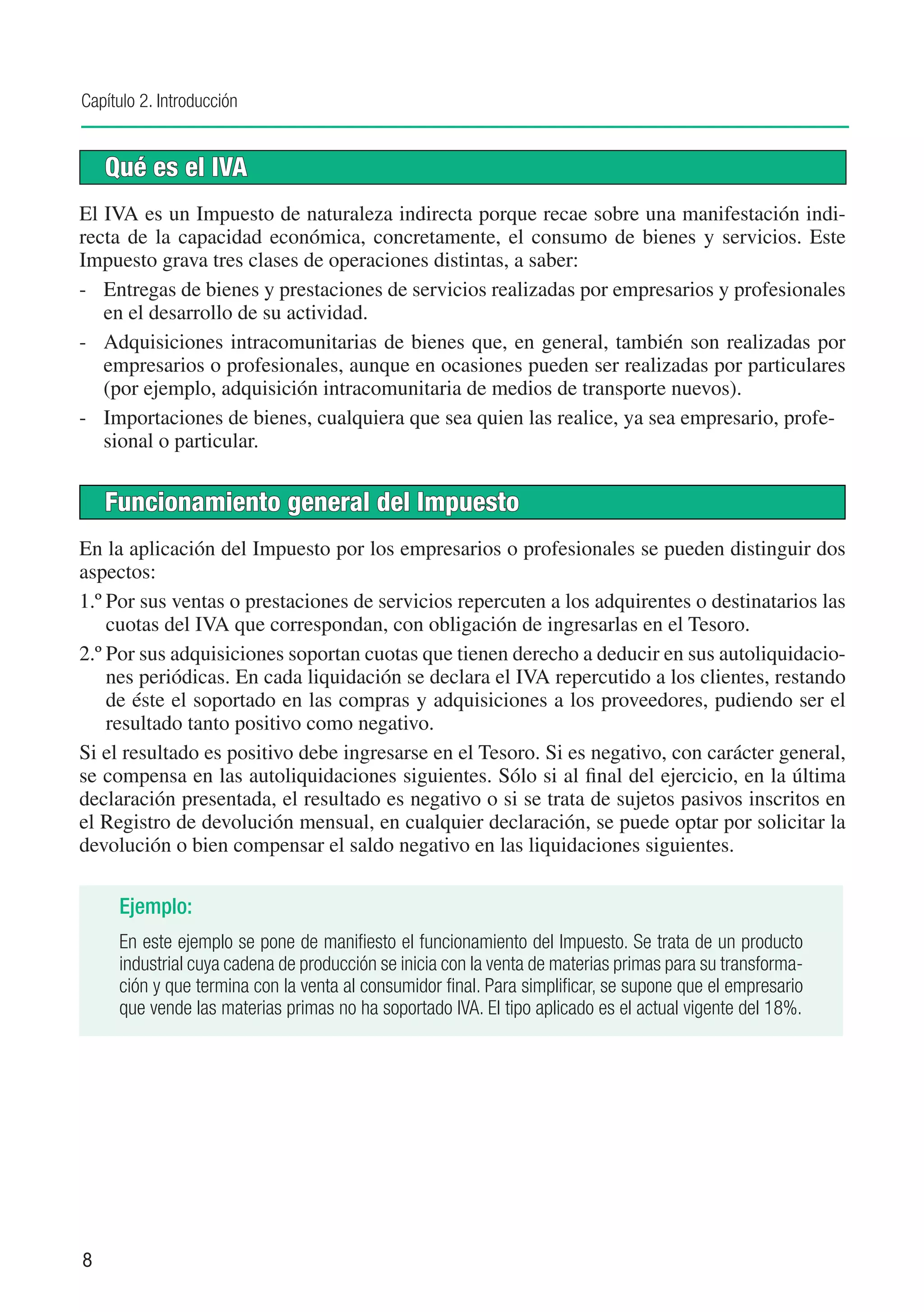 Capítulo 2. Introducción


    Qué es el IVA
El IVA es un Impuesto de naturaleza indirecta porque recae sobre una manifestación indi-
recta de la capacidad económica, concretamente, el consumo de bienes y servicios. Este
Impuesto grava tres clases de operaciones distintas, a saber:
-	 Entregas de bienes y prestaciones de servicios realizadas por empresarios y profesionales
   en el desarrollo de su actividad.
-	 Adquisiciones intracomunitarias de bienes que, en general, también son realizadas por
   empresarios o profesionales, aunque en ocasiones pueden ser realizadas por particulares
   (por ejemplo, adquisición intracomunitaria de medios de transporte nuevos).
-	 Importaciones de bienes, cualquiera que sea quien las realice, ya sea empresario, profe-
   sional o particular.


    Funcionamiento general del Impuesto
En la aplicación del Impuesto por los empresarios o profesionales se pueden distinguir dos
aspectos:
1.º	Por sus ventas o prestaciones de servicios repercuten a los adquirentes o destinatarios las
    cuotas del IVA que correspondan, con obligación de ingresarlas en el Tesoro.
2.º	Por sus adquisiciones soportan cuotas que tienen derecho a deducir en sus autoliquidacio-
    nes periódicas. En cada liquidación se declara el IVA repercutido a los clientes, restando
    de éste el soportado en las compras y adquisiciones a los proveedores, pudiendo ser el
    resultado tanto positivo como negativo.
Si el resultado es positivo debe ingresarse en el Tesoro. Si es negativo, con carácter general,
se compensa en las autoliquidaciones siguientes. Sólo si al final del ejercicio, en la última
declaración presentada, el resultado es negativo o si se trata de sujetos pasivos inscritos en
el Registro de devolución mensual, en cualquier declaración, se puede optar por solicitar la
devolución o bien compensar el saldo negativo en las liquidaciones siguientes.

     Ejemplo:
     En este ejemplo se pone de manifiesto el funcionamiento del Impuesto. Se trata de un producto
     industrial cuya cadena de producción se inicia con la venta de materias primas para su transforma-
     ción y que termina con la venta al consumidor final. Para simplificar, se supone que el empresario
     que vende las materias primas no ha soportado IVA. El tipo aplicado es el actual vigente del 18%.




8
 