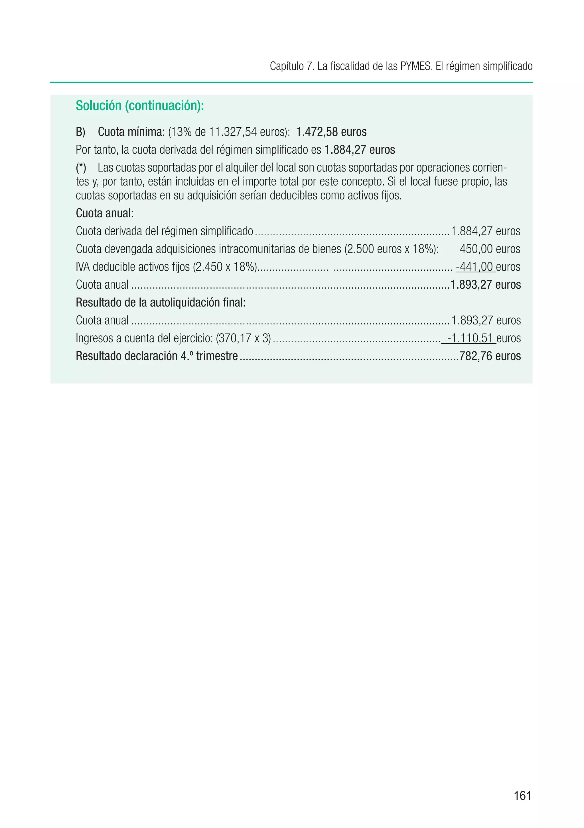 Capítulo 7. La fiscalidad de las PYMES. El régimen simplificado


Solución (continuación):
B)	 Cuota mínima: (13% de 11.327,54 euros): 1.472,58 euros
Por tanto, la cuota derivada del régimen simplificado es 1.884,27 euros
(*)	 Las cuotas soportadas por el alquiler del local son cuotas soportadas por operaciones corrien-
tes y, por tanto, están incluidas en el importe total por este concepto. Si el local fuese propio, las
cuotas soportadas en su adquisición serían deducibles como activos fijos.
Cuota anual:
Cuota derivada del régimen simplificado..................................................................1.884,27 euros
Cuota devengada adquisiciones intracomunitarias de bienes (2.500 euros x 18%):                                           450,00 euros
IVA deducible activos fijos (2.450 x 18%)........................ . ....................................... -441,00 euros
Cuota anual...........................................................................................................1.893,27 euros
Resultado de la autoliquidación final:
Cuota anual........................................................................................................... 1.893,27 euros
Ingresos a cuenta del ejercicio: (370,17 x 3)......................................................... -1.110,51 euros
Resultado declaración 4.º trimestre..........................................................................782,76 euros




                                                                                                                                  161
 