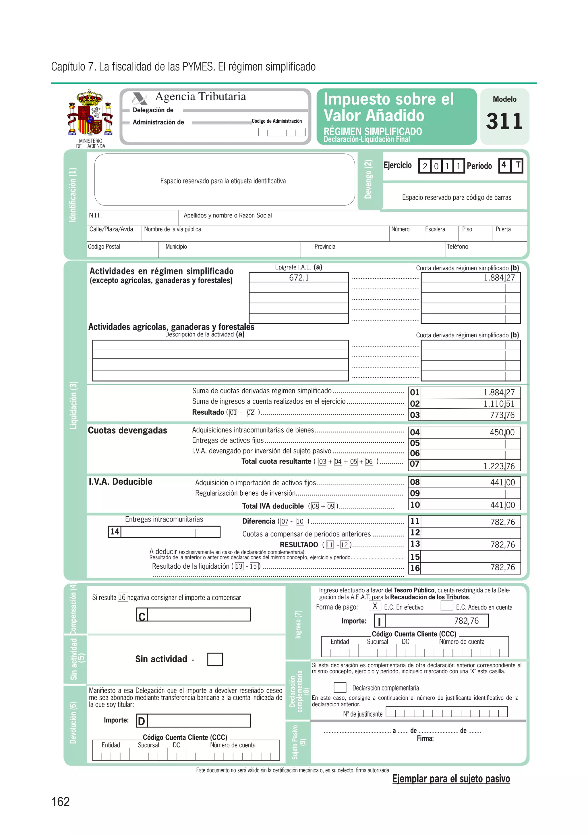 Capítulo 7. La fiscalidad de las PYMES. El régimen simplificado

                                                                 Agencia Tributaria                                                                      Impuesto sobre el                                                                                 Modelo

                                                                                                                                                         Valor Añadido
                                                          Delegación de

                                                          Administración de                                        Código de Administración

                                                                                                                                                         RÉGIMEN SIMPLIFICADO
                                                                                                                                                                                                                                                         311
                    MINISTERIO                                                                                                                           Declaración-Liquidación Final
                   DE HACIENDA


                                                                                                                                                                                                 Ejercicio                                                    4      T




                                                                                                                                                                               Devengo (2)
                                                                                                                                                                                                                   2 0 1 1 Período
   Identificación (1)




                                                                      Espacio reservado para la etiqueta identificativa

                                                                                                                                                                                                       Espacio reservado para código de barras

                                      N.I.F.                                    Apellidos y nombre o Razón Social

                                      Calle/Plaza/Avda       Nombre de la vía pública						                                                                                                        Número            Escalera             Piso              Puerta

                                      Código Postal                     Municipio                                                                     Provincia                                                                  Teléfono


                                                                                                                              Epígrafe I.A.E. (a)                                                              Cuota derivada régimen simplificado (b)
                                      Actividades en régimen simplificado
                                                                                                                                     672.1                               .......................................                                         1.884,27
                                      (excepto agrícolas, ganaderas y forestales)
                                                                                                                                                                         .......................................
                                                                                                                                                                         .......................................
                                                                                                                                                                         .......................................
                                                                                                                                                                         .......................................
                                      Actividades agrícolas, ganaderas y forestales
                                                                       Descripción de la actividad (a)                                                                                                         Cuota derivada régimen simplificado (b)
                                                                                                                                                                         .......................................
                                                                                                                                                                         .......................................
                                                                                                                                                                         .......................................
                                                                                                                                                                         .......................................
    Liquidación (3)




                                                                                    Suma de cuotas derivadas régimen simplificado..................................... 01                                                                                1
                                                                                                                                                                                                                                                         	 .884,27
                                                                                    Suma de ingresos a cuenta realizados en el ejercicio.............................. 02                                                                                1
                                                                                                                                                                                                                                                         	 .110,51
                                                                                    Resultado ( 01 - 02 ). ....................................................................... 03
                                                                                                         .                                                                                                                                               	 773,76
                                      Cuotas devengadas                             Adquisiciones intracomunitarias de bienes.............................................
                                                                                                                                       .                                                                    04                                           	 450,00
                                                                                    Entregas de activos fijos. .....................................................................
                                                                                                             .                                                                                              05                                           	
                                                                                    I.V.A. devengado por inversión del sujeto pasivo.....................................                                   06
                                                                                                     Total cuota resultante ( 03 + 04 + 05 + 06 ).............                                              07                                           1
                                                                                                                                                                                                                                                         	 .223,76
                                      I.V.A. Deducible                                  Adquisición o importación de activos fijos............................................ 08                                                                        	 441,00
                                                                                        Regularización bienes de inversión...................................................... 09                                                                      	
                                                                                                              Total IVA deducible ( 08 + 09 )............................                                   10                                           	 441,00
                                                      Entregas intracomunitarias                              Diferencia ( 07 - 10 )................................................ 11                                                                  	 782,76
                                                 14                                                           Cuotas a compensar de períodos anteriores................. 12                                                                              	
                                                                                                                    RESULTADO ( 11 - 12 ). ......................... 13
                                                                                                                                         .                                                                                                               	 782,76
                                                               A deducir (exclusivamente en caso de declaración complementaria):
                                                               Resultado de la anterior o anteriores declaraciones del mismo concepto, ejercicio y período. ..................................
                                                                                                                                                          .                                                 15
                                                                Resultado de la liquidación ( 13 - 15 )........................................................................ 16                                                                       	 782,76
                                                                ..............................................................................................................................
     Sin actividad Compensación (4)




                                                                                                                                                        Ingreso efectuado a favor del Tesoro Público, cuenta restringida de la Dele-
                                       Si resulta 16 negativa consignar el importe a compensar                                                          gación de la A.E.A.T. para la Recaudación de los Tributos.
                                                                                                                                                      Forma de pago:                     X E.C. En efectivo                            E.C. Adeudo en cuenta
                                                           C
                                                                                                                                       Ingreso (7)




                                                                                                                                                                   Importe:                  I                                        782,76
                                                                                                                                                                                        Código Cuenta Cliente (CCC)
                                                                                                                                                             Entidad               Sucursal            DC                    Número de cuenta
          (5)




                                                          Sin actividad             -
                                                                                                                                                     Si esta declaración es complementaria de otra declaración anterior correspondiente al
                                                                                                                                                     mismo concepto, ejercicio y período, indíquelo marcando con una "X" esta casilla.
                                                                                                                                    complementaria
                                                                                                                                      Declaración




                                      Manifiesto a esa Delegación que el importe a devolver reseñado deseo                                                                Declaración complementaria
                                                                                                                                          (8)




                                      me sea abonado mediante transferencia bancaria a la cuenta indicada de                                         En este caso, consigne a continuación el número de justificante identificativo de la
                                      la que soy titular:                                                                                            declaración anterior.
     Devolución (6)




                                                                                                                                                                    Nº de justificante
                                               Importe:    D
                                                                                                                                     Sujeto Pasivo




                                                                                                                                                         .......................................... a ....... de ......................... de ........
                                                             Código Cuenta Cliente (CCC)                                                                                                                        Firma:
                                                                                                                                          (9)




                                           Entidad         Sucursal        DC                 Número de cuenta


                                                                                        Este documento no será válido sin la certificación mecánica o, en su defecto, firma autorizada
                                                                                                                                                                                                   Ejemplar para el sujeto pasivo

162
 