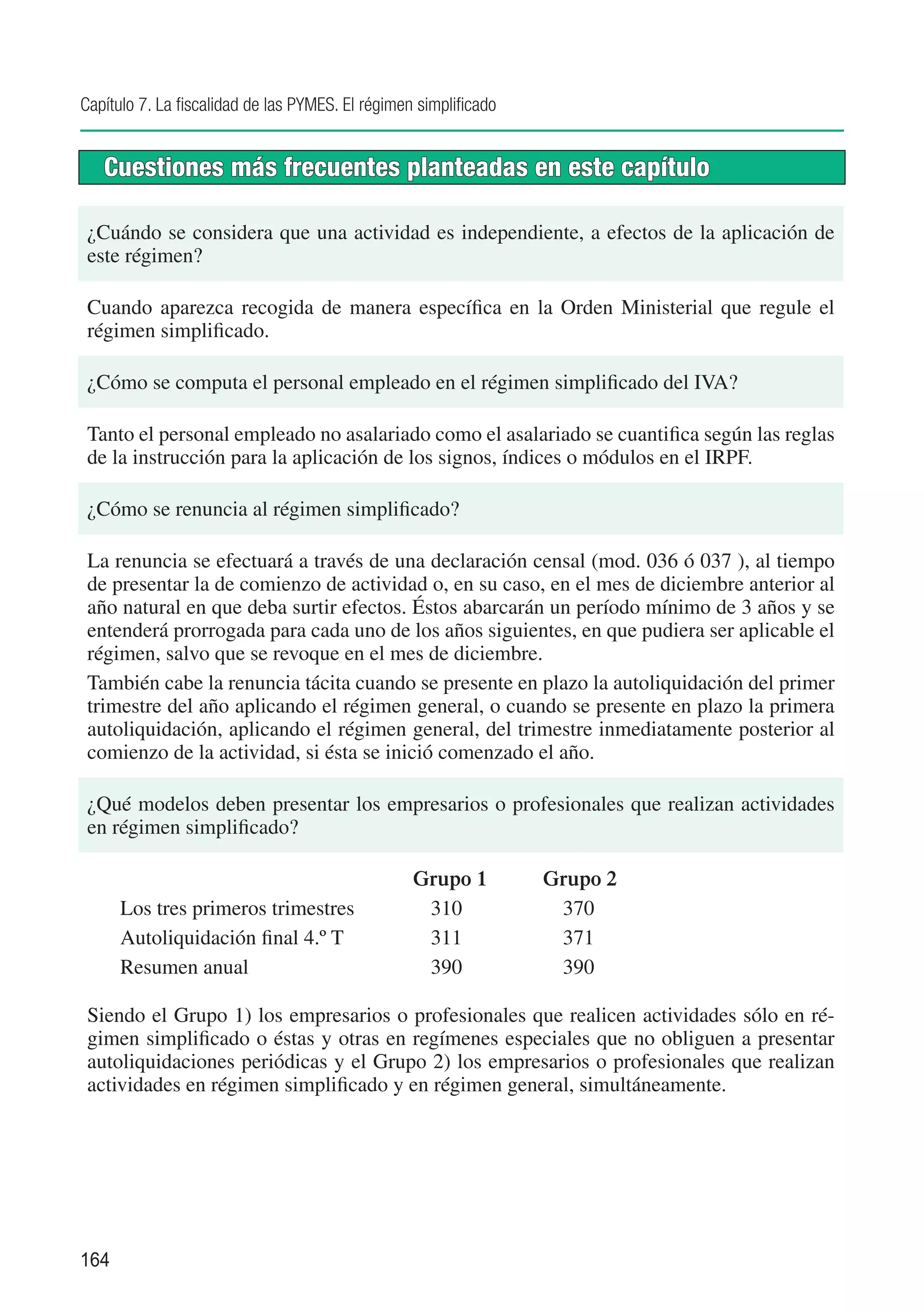 Capítulo 7. La fiscalidad de las PYMES. El régimen simplificado


     Cuestiones más frecuentes planteadas en este capítulo

 ¿Cuándo se considera que una actividad es independiente, a efectos de la aplicación de
 este régimen?

 Cuando aparezca recogida de manera específica en la Orden Ministerial que regule el
 régimen simplificado.

 ¿Cómo se computa el personal empleado en el régimen simplificado del IVA?

 Tanto el personal empleado no asalariado como el asalariado se cuantifica según las reglas
 de la instrucción para la aplicación de los signos, índices o módulos en el IRPF.

 ¿Cómo se renuncia al régimen simplificado?

 La renuncia se efectuará a través de una declaración censal (mod. 036 ó 037 ), al tiempo
 de presentar la de comienzo de actividad o, en su caso, en el mes de diciembre anterior al
 año natural en que deba surtir efectos. Éstos abarcarán un período mínimo de 3 años y se
 entenderá prorrogada para cada uno de los años siguientes, en que pudiera ser aplicable el
 régimen, salvo que se revoque en el mes de diciembre.
 También cabe la renuncia tácita cuando se presente en plazo la autoliquidación del primer
 trimestre del año aplicando el régimen general, o cuando se presente en plazo la primera
 autoliquidación, aplicando el régimen general, del trimestre inmediatamente posterior al
 comienzo de la actividad, si ésta se inició comenzado el año.

 ¿Qué modelos deben presentar los empresarios o profesionales que realizan actividades
 en régimen simplificado?

 	                                                Grupo 1	        Grupo 2
 	    Los tres primeros trimestres	                310		           370
 	    Autoliquidación final 4.º T	                 311		           371
 	    Resumen anual	                               390		           390

 Siendo el Grupo 1) los empresarios o profesionales que realicen actividades sólo en ré-
 gimen simplificado o éstas y otras en regímenes especiales que no obliguen a presentar
 autoliquidaciones periódicas y el Grupo 2) los empresarios o profesionales que realizan
 actividades en régimen simplificado y en régimen general, simultáneamente.




164
 