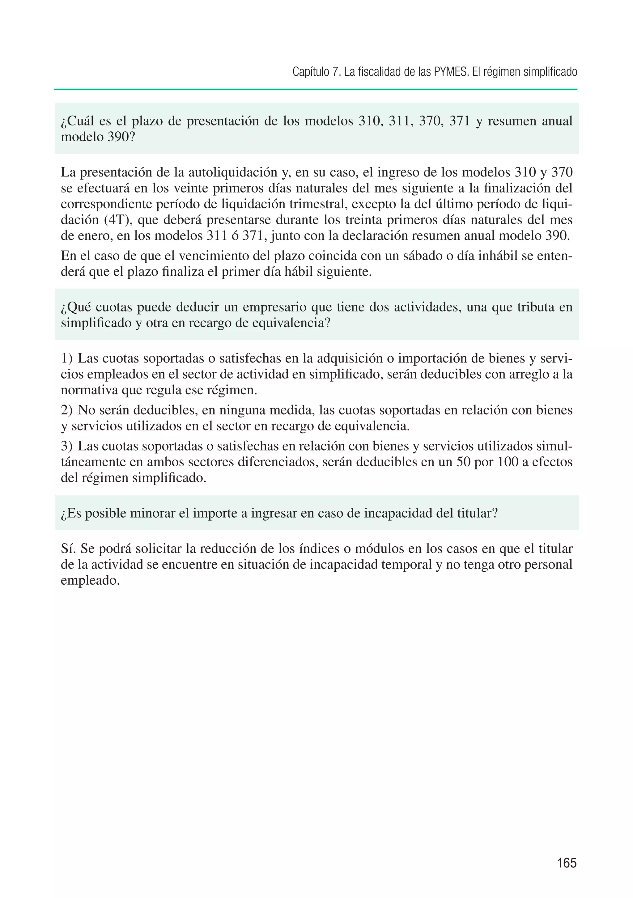 Capítulo 7. La fiscalidad de las PYMES. El régimen simplificado


¿Cuál es el plazo de presentación de los modelos 310, 311, 370, 371 y resumen anual
modelo 390?

La presentación de la autoliquidación y, en su caso, el ingreso de los modelos 310 y 370
se efectuará en los veinte primeros días naturales del mes siguiente a la finalización del
correspondiente período de liquidación trimestral, excepto la del último período de liqui-
dación (4T), que deberá presentarse durante los treinta primeros días naturales del mes
de enero, en los modelos 311 ó 371, junto con la declaración resumen anual modelo 390.
En el caso de que el vencimiento del plazo coincida con un sábado o día inhábil se enten-
derá que el plazo finaliza el primer día hábil siguiente.

¿Qué cuotas puede deducir un empresario que tiene dos actividades, una que tributa en
simplificado y otra en recargo de equivalencia?

1)	 Las cuotas soportadas o satisfechas en la adquisición o importación de bienes y servi-
cios empleados en el sector de actividad en simplificado, serán deducibles con arreglo a la
normativa que regula ese régimen.
2)	 No serán deducibles, en ninguna medida, las cuotas soportadas en relación con bienes
y servicios utilizados en el sector en recargo de equivalencia.
3)	 Las cuotas soportadas o satisfechas en relación con bienes y servicios utilizados simul-
táneamente en ambos sectores diferenciados, serán deducibles en un 50 por 100 a efectos
del régimen simplificado.

¿Es posible minorar el importe a ingresar en caso de incapacidad del titular?

Sí. Se podrá solicitar la reducción de los índices o módulos en los casos en que el titular
de la actividad se encuentre en situación de incapacidad temporal y no tenga otro personal
empleado.




                                                                                                   165
 