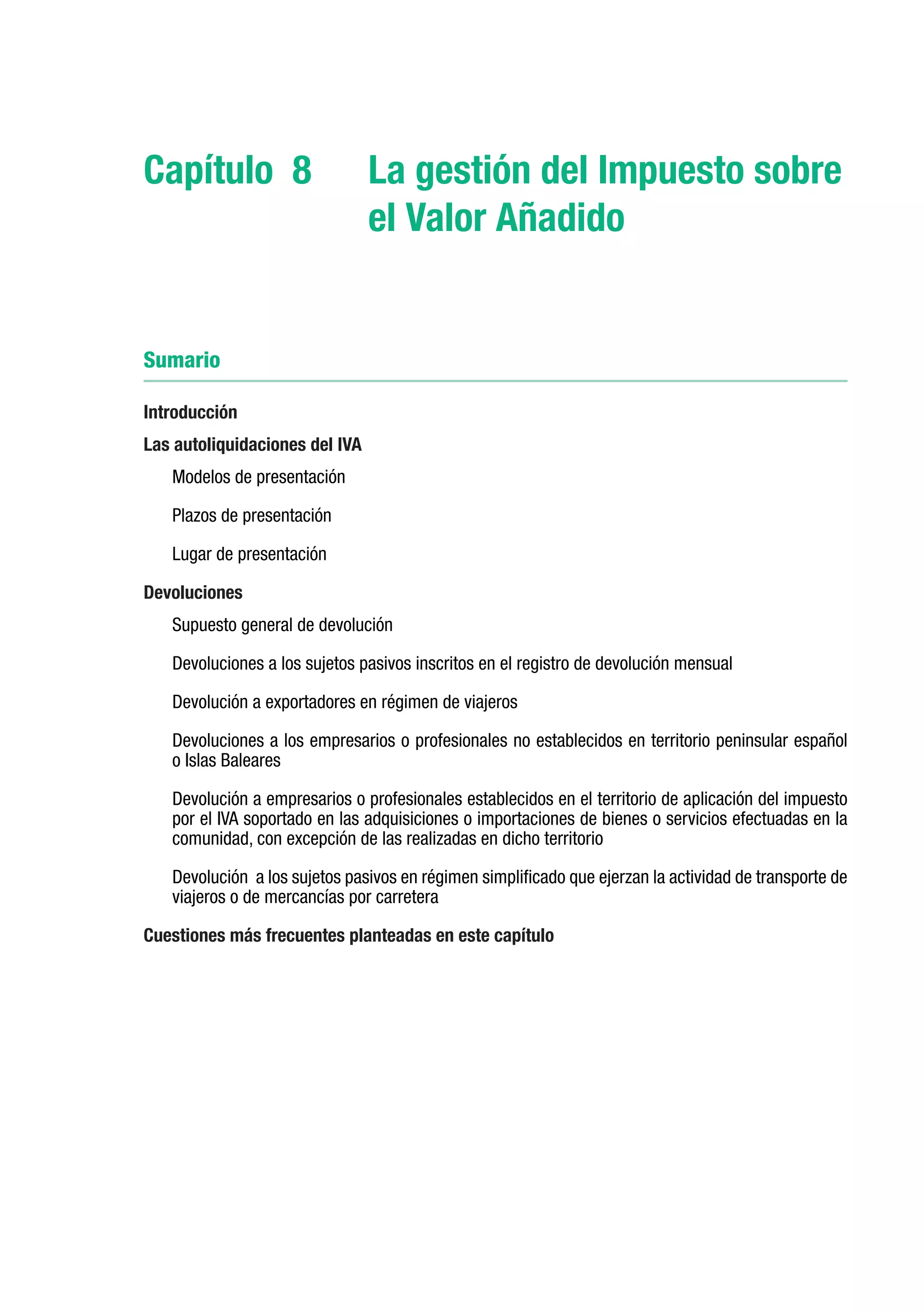 Capítulo 8	                     La gestión del Impuesto sobre
                                el Valor Añadido


Sumario

Introducción
Las autoliquidaciones del IVA
   Modelos de presentación

   Plazos de presentación

   Lugar de presentación

Devoluciones
   Supuesto general de devolución

   Devoluciones a los sujetos pasivos inscritos en el registro de devolución mensual

   Devolución a exportadores en régimen de viajeros

   Devoluciones a los empresarios o profesionales no establecidos en territorio peninsular español
   o Islas Baleares 

   Devolución a empresarios o profesionales establecidos en el territorio de aplicación del impuesto
   por el IVA soportado en las adquisiciones o importaciones de bienes o servicios efectuadas en la
   comunidad, con excepción de las realizadas en dicho territorio

   Devolución a los sujetos pasivos en régimen simplificado que ejerzan la actividad de transporte de
   viajeros o de mercancías por carretera

Cuestiones más frecuentes planteadas en este capítulo
 