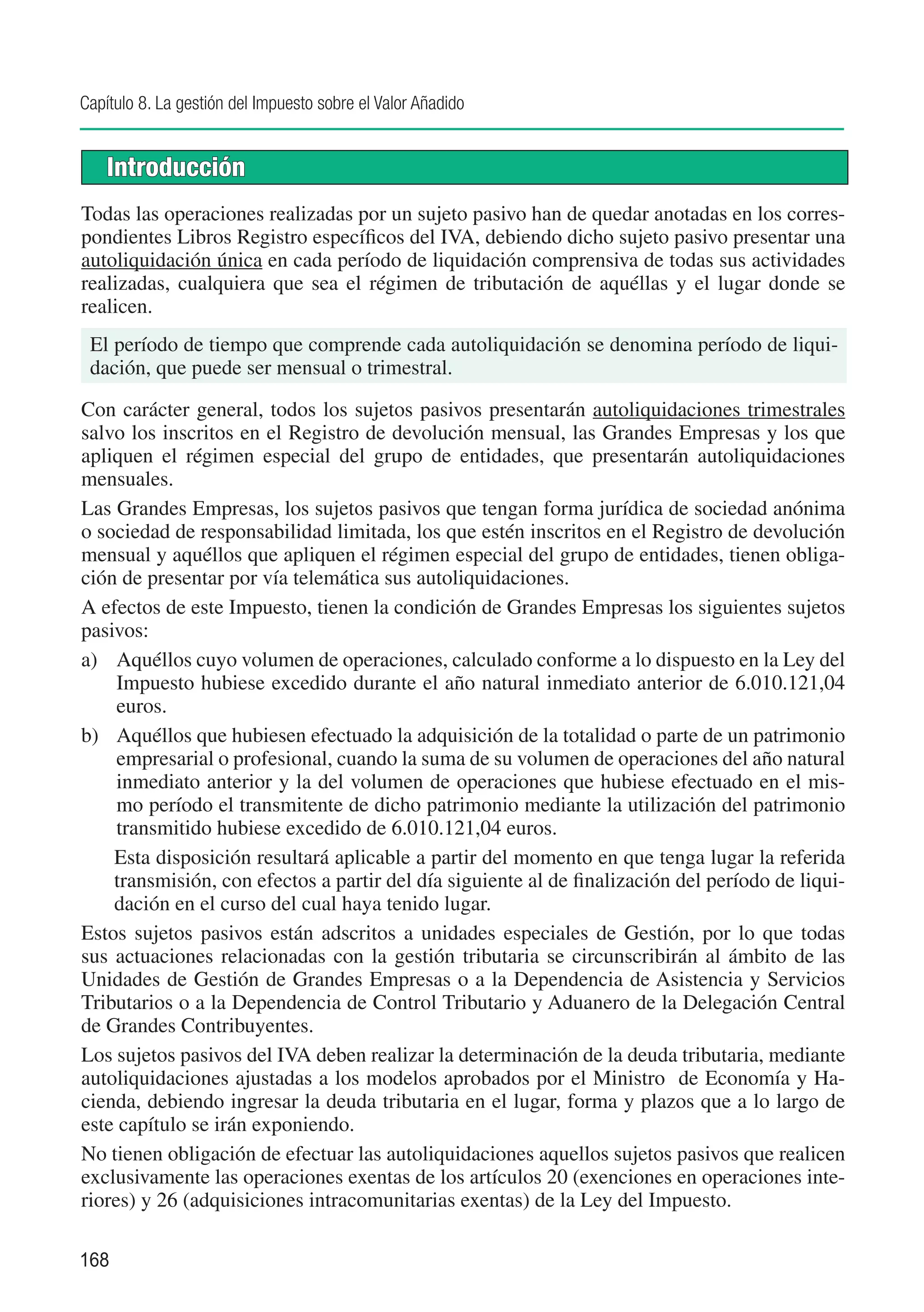 Capítulo 8. La gestión del Impuesto sobre el Valor Añadido


    Introducción
Todas las operaciones realizadas por un sujeto pasivo han de quedar anotadas en los corres-
pondientes Libros Registro específicos del IVA, debiendo dicho sujeto pasivo presentar una
autoliquidación única en cada período de liquidación comprensiva de todas sus actividades
realizadas, cualquiera que sea el régimen de tributación de aquéllas y el lugar donde se
realicen.
 El período de tiempo que comprende cada autoliquidación se denomina período de liqui-
 dación, que puede ser mensual o trimestral.

Con carácter general, todos los sujetos pasivos presentarán autoliquidaciones trimestrales
salvo los inscritos en el Registro de devolución mensual, las Grandes Empresas y los que
apliquen el régimen especial del grupo de entidades, que presentarán autoliquidaciones
mensuales.
Las Grandes Empresas, los sujetos pasivos que tengan forma jurídica de sociedad anónima
o sociedad de responsabilidad limitada, los que estén inscritos en el Registro de devolución
mensual y aquéllos que apliquen el régimen especial del grupo de entidades, tienen obliga-
ción de presentar por vía telemática sus autoliquidaciones.
A efectos de este Impuesto, tienen la condición de Grandes Empresas los siguientes sujetos
pasivos:
a)	 Aquéllos cuyo volumen de operaciones, calculado conforme a lo dispuesto en la Ley del
     Impuesto hubiese excedido durante el año natural inmediato anterior de 6.010.121,04
     euros.
b)	 Aquéllos que hubiesen efectuado la adquisición de la totalidad o parte de un patrimonio
     empresarial o profesional, cuando la suma de su volumen de operaciones del año natural
     inmediato anterior y la del volumen de operaciones que hubiese efectuado en el mis-
     mo período el transmitente de dicho patrimonio mediante la utilización del patrimonio
     transmitido hubiese excedido de 6.010.121,04 euros.
	 Esta disposición resultará aplicable a partir del momento en que tenga lugar la referida
    transmisión, con efectos a partir del día siguiente al de finalización del período de liqui-
    dación en el curso del cual haya tenido lugar.
Estos sujetos pasivos están adscritos a unidades especiales de Gestión, por lo que todas
sus actuaciones relacionadas con la gestión tributaria se circunscribirán al ámbito de las
Unidades de Gestión de Grandes Empresas o a la Dependencia de Asistencia y Servicios
Tributarios o a la Dependencia de Control Tributario y Aduanero de la Delegación Central
de Grandes Contribuyentes.
Los sujetos pasivos del IVA deben realizar la determinación de la deuda tributaria, mediante
autoliquidaciones ajustadas a los modelos aprobados por el Ministro de Economía y Ha-
cienda, debiendo ingresar la deuda tributaria en el lugar, forma y plazos que a lo largo de
este capítulo se irán exponiendo.
No tienen obligación de efectuar las autoliquidaciones aquellos sujetos pasivos que realicen
exclusivamente las operaciones exentas de los artículos 20 (exenciones en operaciones inte-
riores) y 26 (adquisiciones intracomunitarias exentas) de la Ley del Impuesto.

168
 