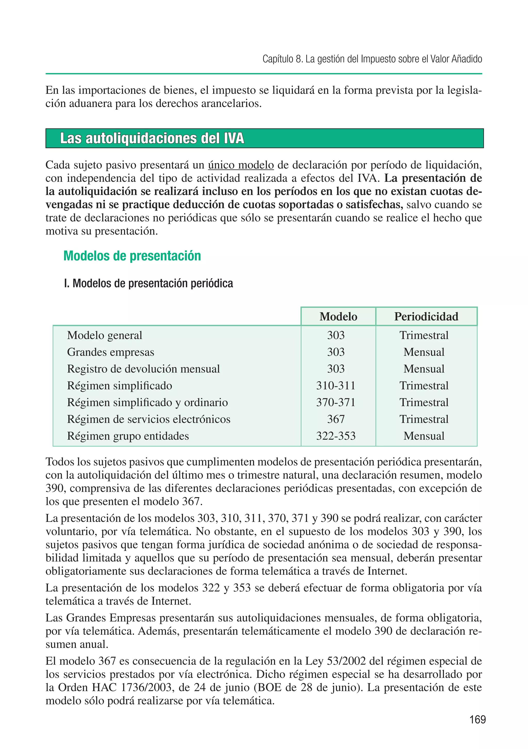 Capítulo 8. La gestión del Impuesto sobre el Valor Añadido

En las importaciones de bienes, el impuesto se liquidará en la forma prevista por la legisla-
ción aduanera para los derechos arancelarios.


   Las autoliquidaciones del IVA
Cada sujeto pasivo presentará un único modelo de declaración por período de liquidación,
con independencia del tipo de actividad realizada a efectos del IVA. La presentación de
la autoliquidación se realizará incluso en los períodos en los que no existan cuotas de-
vengadas ni se practique deducción de cuotas soportadas o satisfechas, salvo cuando se
trate de declaraciones no periódicas que sólo se presentarán cuando se realice el hecho que
motiva su presentación.

   Modelos de presentación
   I. Modelos de presentación periódica

                                                             Modelo             Periodicidad
    Modelo general                                            303                 Trimestral
    Grandes empresas                                          303                  Mensual
    Registro de devolución mensual                            303                  Mensual
    Régimen simplificado                                    310-311               Trimestral
    Régimen simplificado y ordinario                        370-371               Trimestral
    Régimen de servicios electrónicos                         367                 Trimestral
    Régimen grupo entidades                                 322-353                Mensual

Todos los sujetos pasivos que cumplimenten modelos de presentación periódica presentarán,
con la autoliquidación del último mes o trimestre natural, una declaración resumen, modelo
390, comprensiva de las diferentes declaraciones periódicas presentadas, con excepción de
los que presenten el modelo 367.
La presentación de los modelos 303, 310, 311, 370, 371 y 390 se podrá realizar, con carácter
voluntario, por vía telemática. No obstante, en el supuesto de los modelos 303 y 390, los
sujetos pasivos que tengan forma jurídica de sociedad anónima o de sociedad de responsa-
bilidad limitada y aquellos que su período de presentación sea mensual, deberán presentar
obligatoriamente sus declaraciones de forma telemática a través de Internet.
La presentación de los modelos 322 y 353 se deberá efectuar de forma obligatoria por vía
telemática a través de Internet.
Las Grandes Empresas presentarán sus autoliquidaciones mensuales, de forma obligatoria,
por vía telemática. Además, presentarán telemáticamente el modelo 390 de declaración re-
sumen anual.
El modelo 367 es consecuencia de la regulación en la Ley 53/2002 del régimen especial de
los servicios prestados por vía electrónica. Dicho régimen especial se ha desarrollado por
la Orden HAC 1736/2003, de 24 de junio (BOE de 28 de junio). La presentación de este
modelo sólo podrá realizarse por vía telemática.
                                                                                                    169
 