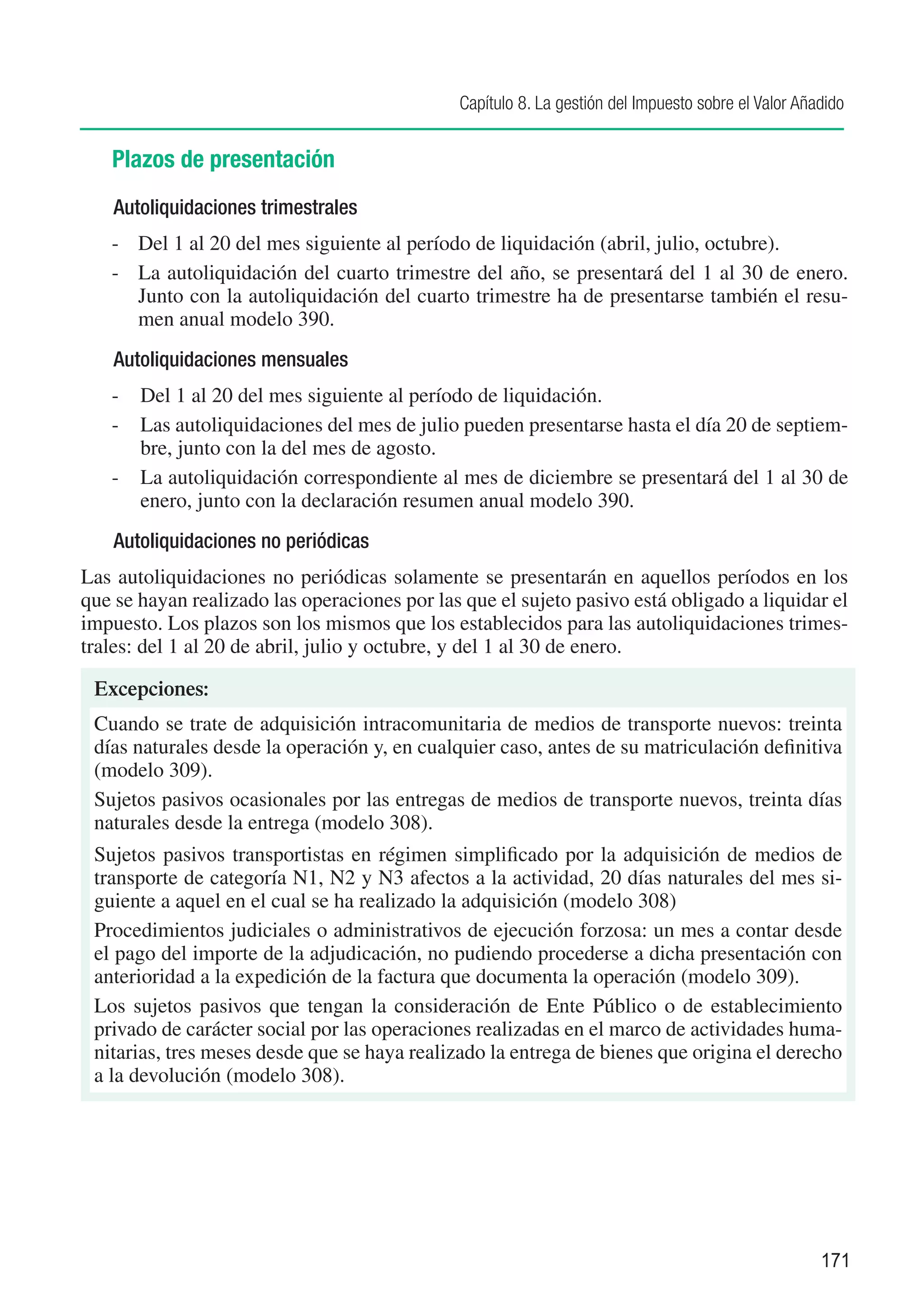 Capítulo 8. La gestión del Impuesto sobre el Valor Añadido


   Plazos de presentación
    Autoliquidaciones trimestrales
   -	 Del 1 al 20 del mes siguiente al período de liquidación (abril, julio, octubre).
   -	 La autoliquidación del cuarto trimestre del año, se presentará del 1 al 30 de enero.
      Junto con la autoliquidación del cuarto trimestre ha de presentarse también el resu-
      men anual modelo 390.
    Autoliquidaciones mensuales
   -	 Del 1 al 20 del mes siguiente al período de liquidación.
   -	 Las autoliquidaciones del mes de julio pueden presentarse hasta el día 20 de septiem-
      bre, junto con la del mes de agosto.
   -	 La autoliquidación correspondiente al mes de diciembre se presentará del 1 al 30 de
      enero, junto con la declaración resumen anual modelo 390.
    Autoliquidaciones no periódicas
Las autoliquidaciones no periódicas solamente se presentarán en aquellos períodos en los
que se hayan realizado las operaciones por las que el sujeto pasivo está obligado a liquidar el
impuesto. Los plazos son los mismos que los establecidos para las autoliquidaciones trimes-
trales: del 1 al 20 de abril, julio y octubre, y del 1 al 30 de enero.

 Excepciones:
 Cuando se trate de adquisición intracomunitaria de medios de transporte nuevos: treinta
 días naturales desde la operación y, en cualquier caso, antes de su matriculación definitiva
 (modelo 309).
 Sujetos pasivos ocasionales por las entregas de medios de transporte nuevos, treinta días
 naturales desde la entrega (modelo 308).
 Sujetos pasivos transportistas en régimen simplificado por la adquisición de medios de
 transporte de categoría N1, N2 y N3 afectos a la actividad, 20 días naturales del mes si-
 guiente a aquel en el cual se ha realizado la adquisición (modelo 308)
 Procedimientos judiciales o administrativos de ejecución forzosa: un mes a contar desde
 el pago del importe de la adjudicación, no pudiendo procederse a dicha presentación con
 anterioridad a la expedición de la factura que documenta la operación (modelo 309).
 Los sujetos pasivos que tengan la consideración de Ente Público o de establecimiento
 privado de carácter social por las operaciones realizadas en el marco de actividades huma-
 nitarias, tres meses desde que se haya realizado la entrega de bienes que origina el derecho
 a la devolución (modelo 308).




                                                                                                    171
 