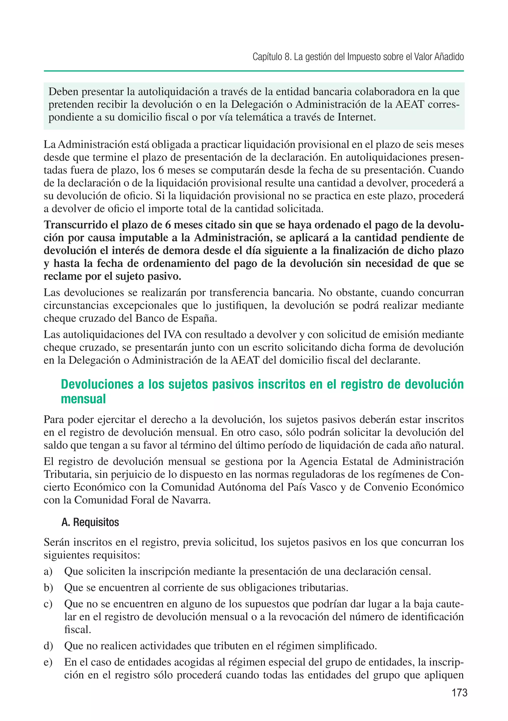 Capítulo 8. La gestión del Impuesto sobre el Valor Añadido


 Deben presentar la autoliquidación a través de la entidad bancaria colaboradora en la que
 pretenden recibir la devolución o en la Delegación o Administración de la AEAT corres-
 pondiente a su domicilio fiscal o por vía telemática a través de Internet.

La Administración está obligada a practicar liquidación provisional en el plazo de seis meses
desde que termine el plazo de presentación de la declaración. En autoliquidaciones presen-
tadas fuera de plazo, los 6 meses se computarán desde la fecha de su presentación. Cuando
de la declaración o de la liquidación provisional resulte una cantidad a devolver, procederá a
su devolución de oficio. Si la liquidación provisional no se practica en este plazo, procederá
a devolver de oficio el importe total de la cantidad solicitada.
Transcurrido el plazo de 6 meses citado sin que se haya ordenado el pago de la devolu-
ción por causa imputable a la Administración, se aplicará a la cantidad pendiente de
devolución el interés de demora desde el día siguiente a la finalización de dicho plazo
y hasta la fecha de ordenamiento del pago de la devolución sin necesidad de que se
reclame por el sujeto pasivo.
Las devoluciones se realizarán por transferencia bancaria. No obstante, cuando concurran
circunstancias excepcionales que lo justifiquen, la devolución se podrá realizar mediante
cheque cruzado del Banco de España.
Las autoliquidaciones del IVA con resultado a devolver y con solicitud de emisión mediante
cheque cruzado, se presentarán junto con un escrito solicitando dicha forma de devolución
en la Delegación o Administración de la AEAT del domicilio fiscal del declarante.

   Devoluciones a los sujetos pasivos inscritos en el registro de devolución
   mensual
Para poder ejercitar el derecho a la devolución, los sujetos pasivos deberán estar inscritos
en el registro de devolución mensual. En otro caso, sólo podrán solicitar la devolución del
saldo que tengan a su favor al término del último período de liquidación de cada año natural.
El registro de devolución mensual se gestiona por la Agencia Estatal de Administración
Tributaria, sin perjuicio de lo dispuesto en las normas reguladoras de los regímenes de Con-
cierto Económico con la Comunidad Autónoma del País Vasco y de Convenio Económico
con la Comunidad Foral de Navarra.
    A. Requisitos
Serán inscritos en el registro, previa solicitud, los sujetos pasivos en los que concurran los
siguientes requisitos:
a)	 Que soliciten la inscripción mediante la presentación de una declaración censal.
b)	 Que se encuentren al corriente de sus obligaciones tributarias.
c)	 Que no se encuentren en alguno de los supuestos que podrían dar lugar a la baja caute-
    lar en el registro de devolución mensual o a la revocación del número de identificación
    fiscal.
d)	 Que no realicen actividades que tributen en el régimen simplificado.
e)	 En el caso de entidades acogidas al régimen especial del grupo de entidades, la inscrip-
    ción en el registro sólo procederá cuando todas las entidades del grupo que apliquen
                                                                                                    173
 
