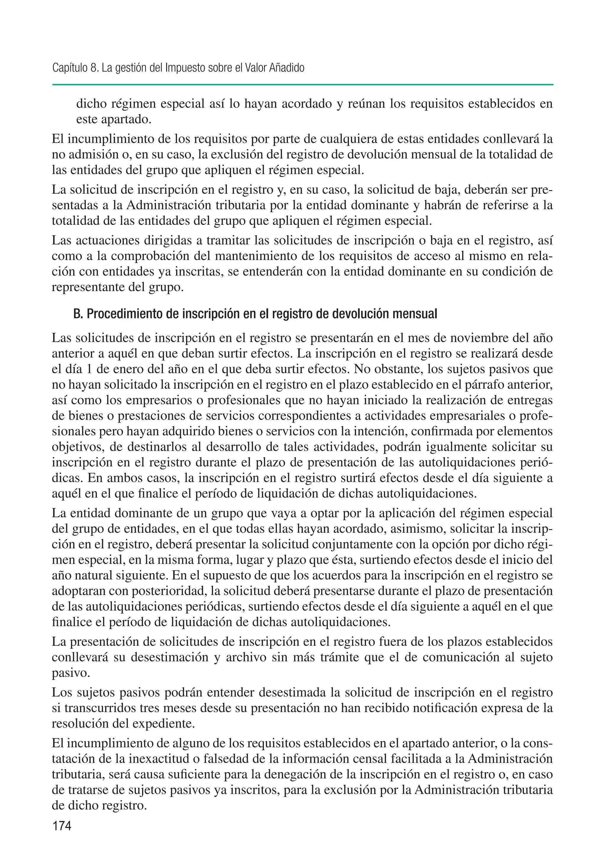 Capítulo 8. La gestión del Impuesto sobre el Valor Añadido

     dicho régimen especial así lo hayan acordado y reúnan los requisitos establecidos en
     este apartado.
El incumplimiento de los requisitos por parte de cualquiera de estas entidades conllevará la
no admisión o, en su caso, la exclusión del registro de devolución mensual de la totalidad de
las entidades del grupo que apliquen el régimen especial.
La solicitud de inscripción en el registro y, en su caso, la solicitud de baja, deberán ser pre-
sentadas a la Administración tributaria por la entidad dominante y habrán de referirse a la
totalidad de las entidades del grupo que apliquen el régimen especial.
Las actuaciones dirigidas a tramitar las solicitudes de inscripción o baja en el registro, así
como a la comprobación del mantenimiento de los requisitos de acceso al mismo en rela-
ción con entidades ya inscritas, se entenderán con la entidad dominante en su condición de
representante del grupo.
      B. Procedimiento de inscripción en el registro de devolución mensual
Las solicitudes de inscripción en el registro se presentarán en el mes de noviembre del año
anterior a aquél en que deban surtir efectos. La inscripción en el registro se realizará desde
el día 1 de enero del año en el que deba surtir efectos. No obstante, los sujetos pasivos que
no hayan solicitado la inscripción en el registro en el plazo establecido en el párrafo anterior,
así como los empresarios o profesionales que no hayan iniciado la realización de entregas
de bienes o prestaciones de servicios correspondientes a actividades empresariales o profe-
sionales pero hayan adquirido bienes o servicios con la intención, confirmada por elementos
objetivos, de destinarlos al desarrollo de tales actividades, podrán igualmente solicitar su
inscripción en el registro durante el plazo de presentación de las autoliquidaciones perió-
dicas. En ambos casos, la inscripción en el registro surtirá efectos desde el día siguiente a
aquél en el que finalice el período de liquidación de dichas autoliquidaciones.
La entidad dominante de un grupo que vaya a optar por la aplicación del régimen especial
del grupo de entidades, en el que todas ellas hayan acordado, asimismo, solicitar la inscrip-
ción en el registro, deberá presentar la solicitud conjuntamente con la opción por dicho régi-
men especial, en la misma forma, lugar y plazo que ésta, surtiendo efectos desde el inicio del
año natural siguiente. En el supuesto de que los acuerdos para la inscripción en el registro se
adoptaran con posterioridad, la solicitud deberá presentarse durante el plazo de presentación
de las autoliquidaciones periódicas, surtiendo efectos desde el día siguiente a aquél en el que
finalice el período de liquidación de dichas autoliquidaciones.
La presentación de solicitudes de inscripción en el registro fuera de los plazos establecidos
conllevará su desestimación y archivo sin más trámite que el de comunicación al sujeto
pasivo.
Los sujetos pasivos podrán entender desestimada la solicitud de inscripción en el registro
si transcurridos tres meses desde su presentación no han recibido notificación expresa de la
resolución del expediente.
El incumplimiento de alguno de los requisitos establecidos en el apartado anterior, o la cons-
tatación de la inexactitud o falsedad de la información censal facilitada a la Administración
tributaria, será causa suficiente para la denegación de la inscripción en el registro o, en caso
de tratarse de sujetos pasivos ya inscritos, para la exclusión por la Administración tributaria
de dicho registro.
174
 