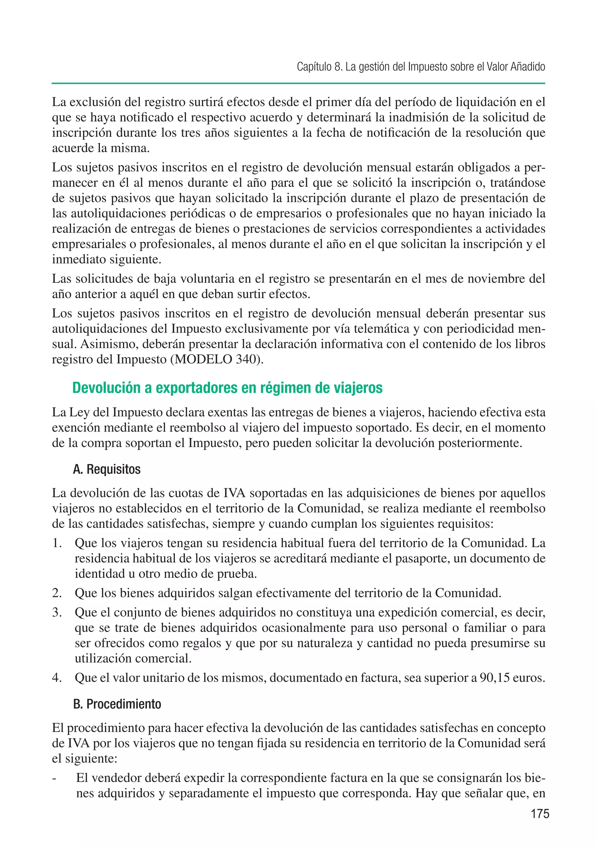Capítulo 8. La gestión del Impuesto sobre el Valor Añadido

La exclusión del registro surtirá efectos desde el primer día del período de liquidación en el
que se haya notificado el respectivo acuerdo y determinará la inadmisión de la solicitud de
inscripción durante los tres años siguientes a la fecha de notificación de la resolución que
acuerde la misma.
Los sujetos pasivos inscritos en el registro de devolución mensual estarán obligados a per-
manecer en él al menos durante el año para el que se solicitó la inscripción o, tratándose
de sujetos pasivos que hayan solicitado la inscripción durante el plazo de presentación de
las autoliquidaciones periódicas o de empresarios o profesionales que no hayan iniciado la
realización de entregas de bienes o prestaciones de servicios correspondientes a actividades
empresariales o profesionales, al menos durante el año en el que solicitan la inscripción y el
inmediato siguiente.
Las solicitudes de baja voluntaria en el registro se presentarán en el mes de noviembre del
año anterior a aquél en que deban surtir efectos.
Los sujetos pasivos inscritos en el registro de devolución mensual deberán presentar sus
autoliquidaciones del Impuesto exclusivamente por vía telemática y con periodicidad men-
sual. Asimismo, deberán presentar la declaración informativa con el contenido de los libros
registro del Impuesto (MODELO 340).

   Devolución a exportadores en régimen de viajeros
La Ley del Impuesto declara exentas las entregas de bienes a viajeros, haciendo efectiva esta
exención mediante el reembolso al viajero del impuesto soportado. Es decir, en el momento
de la compra soportan el Impuesto, pero pueden solicitar la devolución posteriormente.
    A. Requisitos
La devolución de las cuotas de IVA soportadas en las adquisiciones de bienes por aquellos
viajeros no establecidos en el territorio de la Comunidad, se realiza mediante el reembolso
de las cantidades satisfechas, siempre y cuando cumplan los siguientes requisitos:
1.	 Que los viajeros tengan su residencia habitual fuera del territorio de la Comunidad. La
    residencia habitual de los viajeros se acreditará mediante el pasaporte, un documento de
    identidad u otro medio de prueba.
2.	 Que los bienes adquiridos salgan efectivamente del territorio de la Comunidad.
3.	 Que el conjunto de bienes adquiridos no constituya una expedición comercial, es decir,
    que se trate de bienes adquiridos ocasionalmente para uso personal o familiar o para
    ser ofrecidos como regalos y que por su naturaleza y cantidad no pueda presumirse su
    utilización comercial.
4.	 Que el valor unitario de los mismos, documentado en factura, sea superior a 90,15 euros.
    B. Procedimiento
El procedimiento para hacer efectiva la devolución de las cantidades satisfechas en concepto
de IVA por los viajeros que no tengan fijada su residencia en territorio de la Comunidad será
el siguiente:
-	 El vendedor deberá expedir la correspondiente factura en la que se consignarán los bie-
     nes adquiridos y separadamente el impuesto que corresponda. Hay que señalar que, en
                                                                                                    175
 