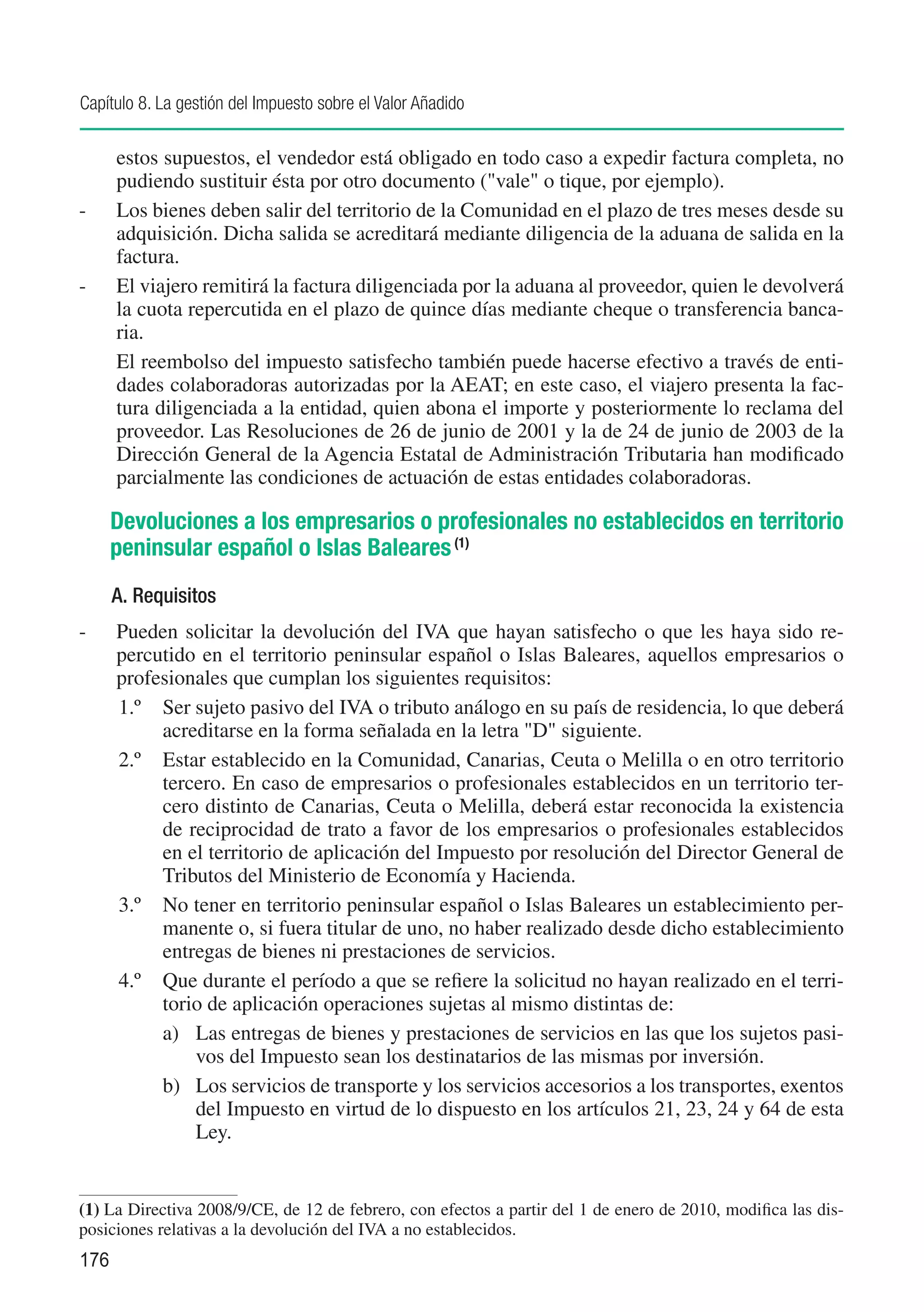 Capítulo 8. La gestión del Impuesto sobre el Valor Añadido

      estos supuestos, el vendedor está obligado en todo caso a expedir factura completa, no
      pudiendo sustituir ésta por otro documento ("vale" o tique, por ejemplo).
-	    Los bienes deben salir del territorio de la Comunidad en el plazo de tres meses desde su
      adquisición. Dicha salida se acreditará mediante diligencia de la aduana de salida en la
      factura.
-	    El viajero remitirá la factura diligenciada por la aduana al proveedor, quien le devolverá
      la cuota repercutida en el plazo de quince días mediante cheque o transferencia banca-
      ria.
	     El reembolso del impuesto satisfecho también puede hacerse efectivo a través de enti-
      dades colaboradoras autorizadas por la AEAT; en este caso, el viajero presenta la fac-
      tura diligenciada a la entidad, quien abona el importe y posteriormente lo reclama del
      proveedor. Las Resoluciones de 26 de junio de 2001 y la de 24 de junio de 2003 de la
      Dirección General de la Agencia Estatal de Administración Tributaria han modificado
      parcialmente las condiciones de actuación de estas entidades colaboradoras.

      Devoluciones a los empresarios o profesionales no establecidos en territorio
      peninsular español o Islas Baleares (1)
      A. Requisitos
-	    Pueden solicitar la devolución del IVA que hayan satisfecho o que les haya sido re-
      percutido en el territorio peninsular español o Islas Baleares, aquellos empresarios o
      profesionales que cumplan los siguientes requisitos:
      1.º	 Ser sujeto pasivo del IVA o tributo análogo en su país de residencia, lo que deberá
           acreditarse en la forma señalada en la letra "D" siguiente.
      2.º	 Estar establecido en la Comunidad, Canarias, Ceuta o Melilla o en otro territorio
           tercero. En caso de empresarios o profesionales establecidos en un territorio ter-
           cero distinto de Canarias, Ceuta o Melilla, deberá estar reconocida la existencia
           de reciprocidad de trato a favor de los empresarios o profesionales establecidos
           en el territorio de aplicación del Impuesto por resolución del Director General de
           Tributos del Ministerio de Economía y Hacienda.
      3.º	 No tener en territorio peninsular español o Islas Baleares un establecimiento per-
           manente o, si fuera titular de uno, no haber realizado desde dicho establecimiento
           entregas de bienes ni prestaciones de servicios.
      4.º	 Que durante el período a que se refiere la solicitud no hayan realizado en el terri-
           torio de aplicación operaciones sujetas al mismo distintas de:
           a)	 Las entregas de bienes y prestaciones de servicios en las que los sujetos pasi-
               vos del Impuesto sean los destinatarios de las mismas por inversión.
           b)	 Los servicios de transporte y los servicios accesorios a los transportes, exentos
               del Impuesto en virtud de lo dispuesto en los artículos 21, 23, 24 y 64 de esta
               Ley.


(1)	La Directiva 2008/9/CE, de 12 de febrero, con efectos a partir del 1 de enero de 2010, modifica las dis-
posiciones relativas a la devolución del IVA a no establecidos.
176
 