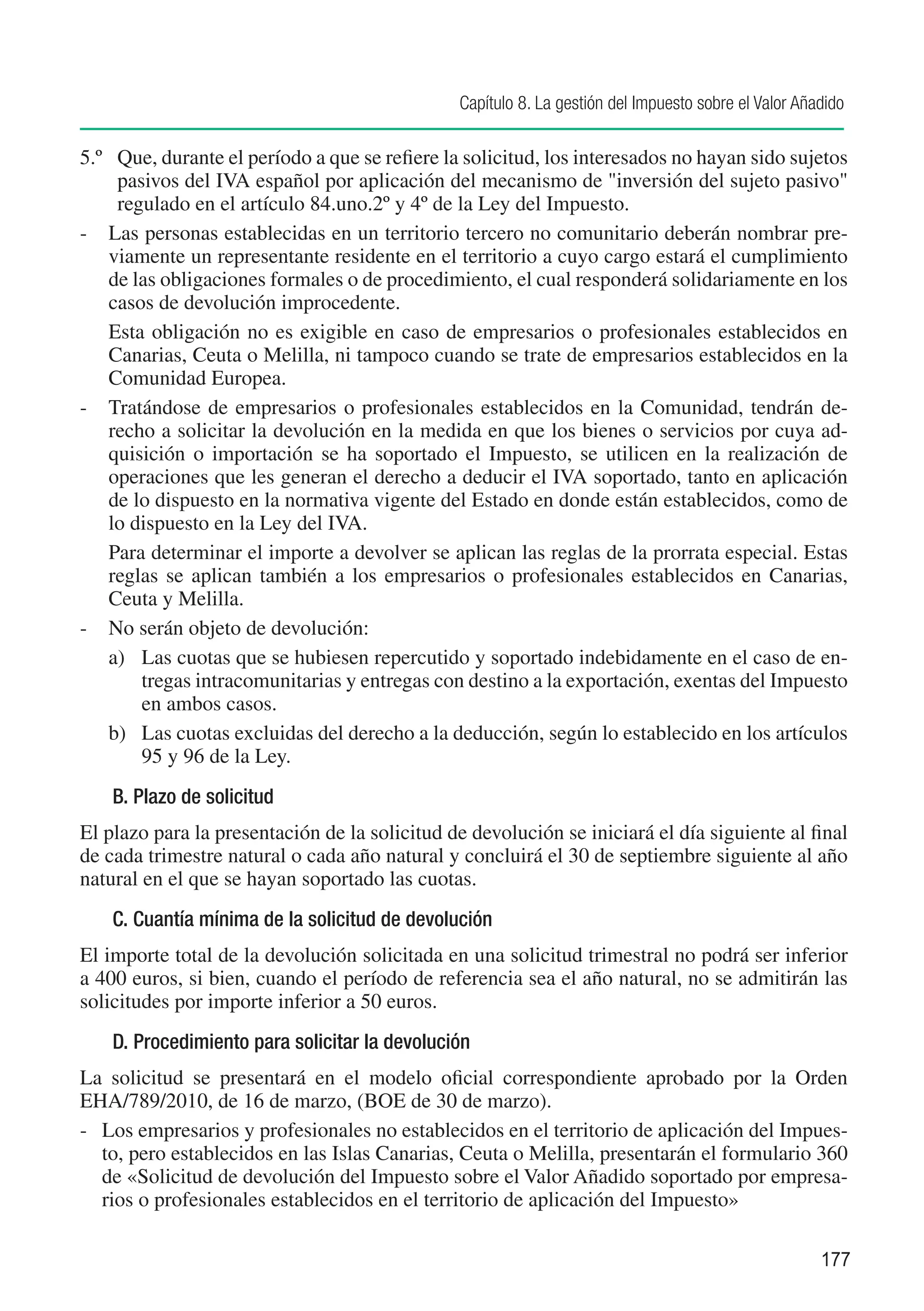 Capítulo 8. La gestión del Impuesto sobre el Valor Añadido

5.º	 Que, durante el período a que se refiere la solicitud, los interesados no hayan sido sujetos
     pasivos del IVA español por aplicación del mecanismo de "inversión del sujeto pasivo"
     regulado en el artículo 84.uno.2º y 4º de la Ley del Impuesto.
-	 Las personas establecidas en un territorio tercero no comunitario deberán nombrar pre-
    viamente un representante residente en el territorio a cuyo cargo estará el cumplimiento
    de las obligaciones formales o de procedimiento, el cual responderá solidariamente en los
    casos de devolución improcedente.
	 Esta obligación no es exigible en caso de empresarios o profesionales establecidos en
    Canarias, Ceuta o Melilla, ni tampoco cuando se trate de empresarios establecidos en la
    Comunidad Europea.
-	 Tratándose de empresarios o profesionales establecidos en la Comunidad, tendrán de-
    recho a solicitar la devolución en la medida en que los bienes o servicios por cuya ad-
    quisición o importación se ha soportado el Impuesto, se utilicen en la realización de
    operaciones que les generan el derecho a deducir el IVA soportado, tanto en aplicación
    de lo dispuesto en la normativa vigente del Estado en donde están establecidos, como de
    lo dispuesto en la Ley del IVA.
	 Para determinar el importe a devolver se aplican las reglas de la prorrata especial. Estas
    reglas se aplican también a los empresarios o profesionales establecidos en Canarias,
    Ceuta y Melilla.
-	 No serán objeto de devolución:
    a)	 Las cuotas que se hubiesen repercutido y soportado indebidamente en el caso de en-
        tregas intracomunitarias y entregas con destino a la exportación, exentas del Impuesto
        en ambos casos.
    b)	 Las cuotas excluidas del derecho a la deducción, según lo establecido en los artículos
        95 y 96 de la Ley.
    B. Plazo de solicitud
El plazo para la presentación de la solicitud de devolución se iniciará el día siguiente al final
de cada trimestre natural o cada año natural y concluirá el 30 de septiembre siguiente al año
natural en el que se hayan soportado las cuotas.
    C. Cuantía mínima de la solicitud de devolución
El importe total de la devolución solicitada en una solicitud trimestral no podrá ser inferior
a 400 euros, si bien, cuando el período de referencia sea el año natural, no se admitirán las
solicitudes por importe inferior a 50 euros.
    D. Procedimiento para solicitar la devolución
La solicitud se presentará en el modelo oficial correspondiente aprobado por la Orden
EHA/789/2010, de 16 de marzo, (BOE de 30 de marzo).
-	 Los empresarios y profesionales no establecidos en el territorio de aplicación del Impues-
   to, pero establecidos en las Islas Canarias, Ceuta o Melilla, presentarán el formulario 360
   de «Solicitud de devolución del Impuesto sobre el Valor Añadido soportado por empresa-
   rios o profesionales establecidos en el territorio de aplicación del Impuesto»

                                                                                                     177
 