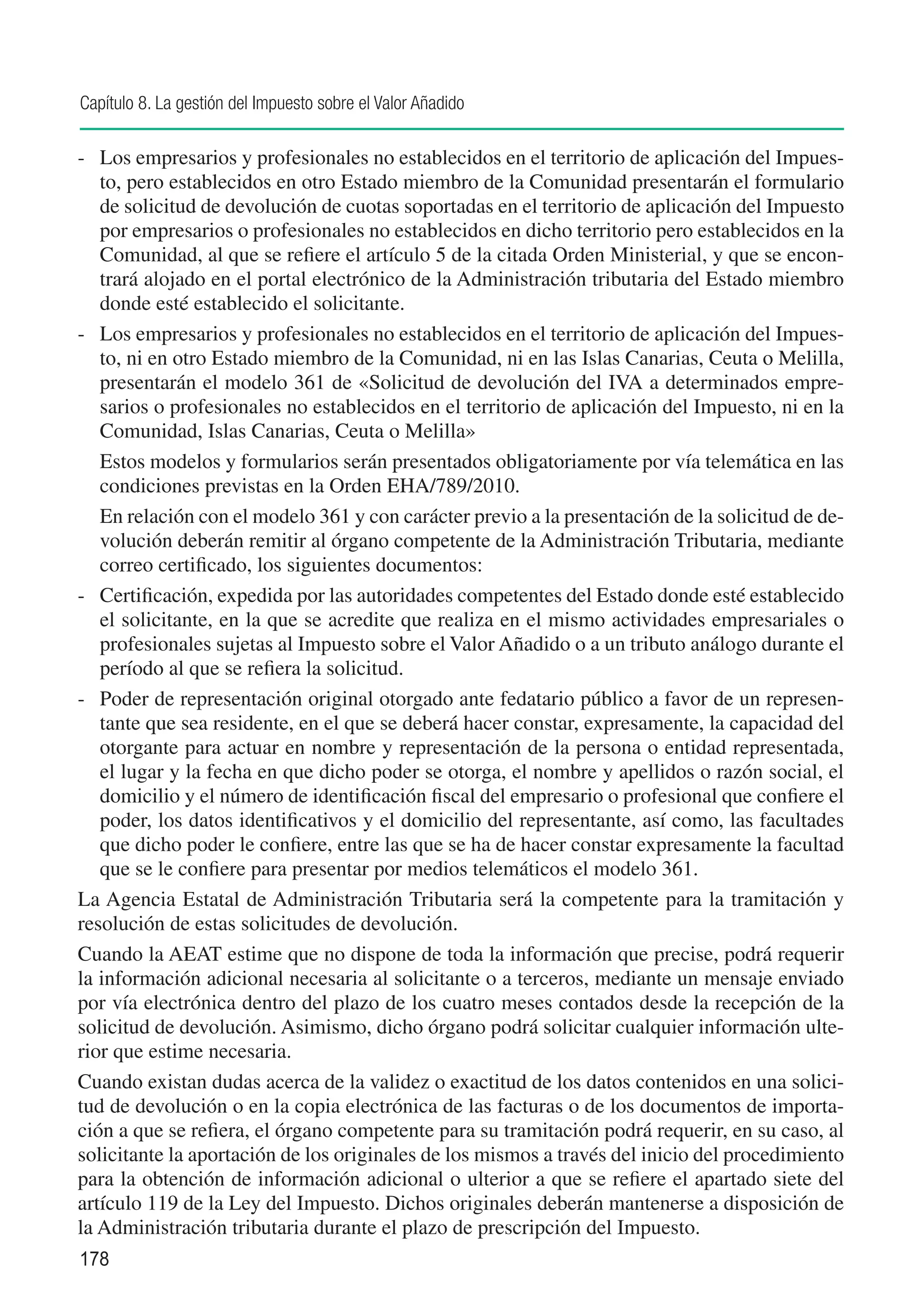 Capítulo 8. La gestión del Impuesto sobre el Valor Añadido

-	 Los empresarios y profesionales no establecidos en el territorio de aplicación del Impues-
    to, pero establecidos en otro Estado miembro de la Comunidad presentarán el formulario
    de solicitud de devolución de cuotas soportadas en el territorio de aplicación del Impuesto
    por empresarios o profesionales no establecidos en dicho territorio pero establecidos en la
    Comunidad, al que se refiere el artículo 5 de la citada Orden Ministerial, y que se encon-
    trará alojado en el portal electrónico de la Administración tributaria del Estado miembro
    donde esté establecido el solicitante.
-	 Los empresarios y profesionales no establecidos en el territorio de aplicación del Impues-
    to, ni en otro Estado miembro de la Comunidad, ni en las Islas Canarias, Ceuta o Melilla,
    presentarán el modelo 361 de «Solicitud de devolución del IVA a determinados empre-
    sarios o profesionales no establecidos en el territorio de aplicación del Impuesto, ni en la
    Comunidad, Islas Canarias, Ceuta o Melilla»
	 Estos modelos y formularios serán presentados obligatoriamente por vía telemática en las
    condiciones previstas en la Orden EHA/789/2010.
	 En relación con el modelo 361 y con carácter previo a la presentación de la solicitud de de-
    volución deberán remitir al órgano competente de la Administración Tributaria, mediante
    correo certificado, los siguientes documentos:
- 	 Certificación, expedida por las autoridades competentes del Estado donde esté establecido
    el solicitante, en la que se acredite que realiza en el mismo actividades empresariales o
    profesionales sujetas al Impuesto sobre el Valor Añadido o a un tributo análogo durante el
    período al que se refiera la solicitud.
-	 Poder de representación original otorgado ante fedatario público a favor de un represen-
    tante que sea residente, en el que se deberá hacer constar, expresamente, la capacidad del
    otorgante para actuar en nombre y representación de la persona o entidad representada,
    el lugar y la fecha en que dicho poder se otorga, el nombre y apellidos o razón social, el
    domicilio y el número de identificación fiscal del empresario o profesional que confiere el
    poder, los datos identificativos y el domicilio del representante, así como, las facultades
    que dicho poder le confiere, entre las que se ha de hacer constar expresamente la facultad
    que se le confiere para presentar por medios telemáticos el modelo 361.
La Agencia Estatal de Administración Tributaria será la competente para la tramitación y
resolución de estas solicitudes de devolución.
Cuando la AEAT estime que no dispone de toda la información que precise, podrá requerir
la información adicional necesaria al solicitante o a terceros, mediante un mensaje enviado
por vía electrónica dentro del plazo de los cuatro meses contados desde la recepción de la
solicitud de devolución. Asimismo, dicho órgano podrá solicitar cualquier información ulte-
rior que estime necesaria.
Cuando existan dudas acerca de la validez o exactitud de los datos contenidos en una solici-
tud de devolución o en la copia electrónica de las facturas o de los documentos de importa-
ción a que se refiera, el órgano competente para su tramitación podrá requerir, en su caso, al
solicitante la aportación de los originales de los mismos a través del inicio del procedimiento
para la obtención de información adicional o ulterior a que se refiere el apartado siete del
artículo 119 de la Ley del Impuesto. Dichos originales deberán mantenerse a disposición de
la Administración tributaria durante el plazo de prescripción del Impuesto.
178
 