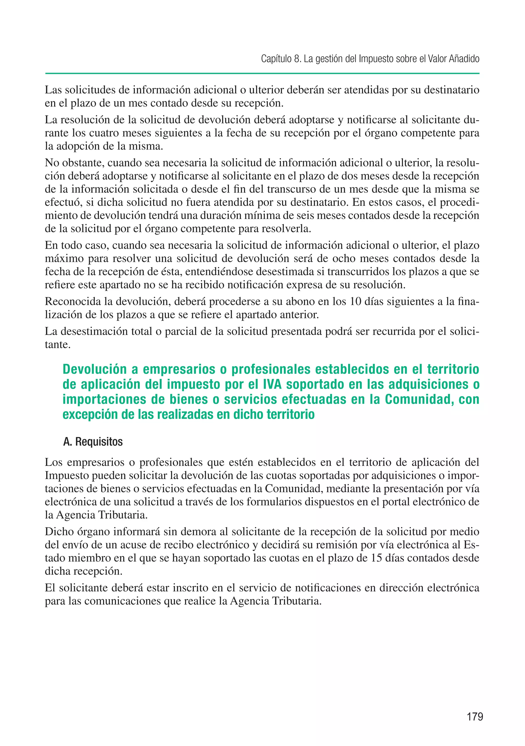 Capítulo 8. La gestión del Impuesto sobre el Valor Añadido

Las solicitudes de información adicional o ulterior deberán ser atendidas por su destinatario
en el plazo de un mes contado desde su recepción.
La resolución de la solicitud de devolución deberá adoptarse y notificarse al solicitante du-
rante los cuatro meses siguientes a la fecha de su recepción por el órgano competente para
la adopción de la misma.
No obstante, cuando sea necesaria la solicitud de información adicional o ulterior, la resolu-
ción deberá adoptarse y notificarse al solicitante en el plazo de dos meses desde la recepción
de la información solicitada o desde el fin del transcurso de un mes desde que la misma se
efectuó, si dicha solicitud no fuera atendida por su destinatario. En estos casos, el procedi-
miento de devolución tendrá una duración mínima de seis meses contados desde la recepción
de la solicitud por el órgano competente para resolverla.
En todo caso, cuando sea necesaria la solicitud de información adicional o ulterior, el plazo
máximo para resolver una solicitud de devolución será de ocho meses contados desde la
fecha de la recepción de ésta, entendiéndose desestimada si transcurridos los plazos a que se
refiere este apartado no se ha recibido notificación expresa de su resolución.
Reconocida la devolución, deberá procederse a su abono en los 10 días siguientes a la fina-
lización de los plazos a que se refiere el apartado anterior.
La desestimación total o parcial de la solicitud presentada podrá ser recurrida por el solici-
tante.

   Devolución a empresarios o profesionales establecidos en el territorio
   de aplicación del impuesto por el IVA soportado en las adquisiciones o
   importaciones de bienes o servicios efectuadas en la Comunidad, con
   excepción de las realizadas en dicho territorio
    A. Requisitos
Los empresarios o profesionales que estén establecidos en el territorio de aplicación del
Impuesto pueden solicitar la devolución de las cuotas soportadas por adquisiciones o impor-
taciones de bienes o servicios efectuadas en la Comunidad, mediante la presentación por vía
electrónica de una solicitud a través de los formularios dispuestos en el portal electrónico de
la Agencia Tributaria.
Dicho órgano informará sin demora al solicitante de la recepción de la solicitud por medio
del envío de un acuse de recibo electrónico y decidirá su remisión por vía electrónica al Es-
tado miembro en el que se hayan soportado las cuotas en el plazo de 15 días contados desde
dicha recepción.
El solicitante deberá estar inscrito en el servicio de notificaciones en dirección electrónica
para las comunicaciones que realice la Agencia Tributaria.




                                                                                                     179
 