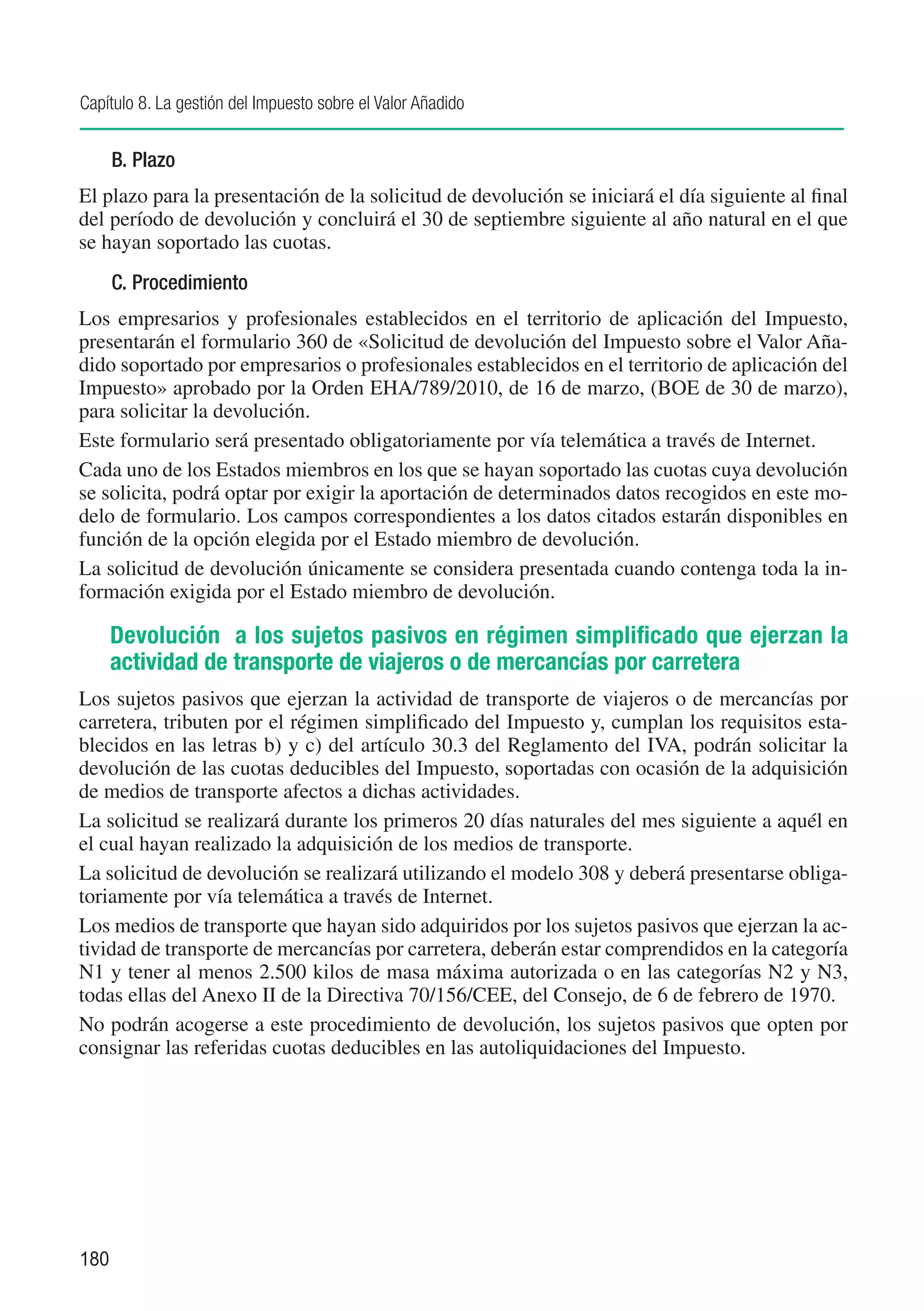 Capítulo 8. La gestión del Impuesto sobre el Valor Añadido


      B. Plazo
El plazo para la presentación de la solicitud de devolución se iniciará el día siguiente al final
del período de devolución y concluirá el 30 de septiembre siguiente al año natural en el que
se hayan soportado las cuotas.
      C. Procedimiento
Los empresarios y profesionales establecidos en el territorio de aplicación del Impuesto,
presentarán el formulario 360 de «Solicitud de devolución del Impuesto sobre el Valor Aña-
dido soportado por empresarios o profesionales establecidos en el territorio de aplicación del
Impuesto» aprobado por la Orden EHA/789/2010, de 16 de marzo, (BOE de 30 de marzo),
para solicitar la devolución.
Este formulario será presentado obligatoriamente por vía telemática a través de Internet.
Cada uno de los Estados miembros en los que se hayan soportado las cuotas cuya devolución
se solicita, podrá optar por exigir la aportación de determinados datos recogidos en este mo-
delo de formulario. Los campos correspondientes a los datos citados estarán disponibles en
función de la opción elegida por el Estado miembro de devolución.
La solicitud de devolución únicamente se considera presentada cuando contenga toda la in-
formación exigida por el Estado miembro de devolución.

      Devolución a los sujetos pasivos en régimen simplificado que ejerzan la
      actividad de transporte de viajeros o de mercancías por carretera
Los sujetos pasivos que ejerzan la actividad de transporte de viajeros o de mercancías por
carretera, tributen por el régimen simplificado del Impuesto y, cumplan los requisitos esta-
blecidos en las letras b) y c) del artículo 30.3 del Reglamento del IVA, podrán solicitar la
devolución de las cuotas deducibles del Impuesto, soportadas con ocasión de la adquisición
de medios de transporte afectos a dichas actividades.
La solicitud se realizará durante los primeros 20 días naturales del mes siguiente a aquél en
el cual hayan realizado la adquisición de los medios de transporte.
La solicitud de devolución se realizará utilizando el modelo 308 y deberá presentarse obliga-
toriamente por vía telemática a través de Internet.
Los medios de transporte que hayan sido adquiridos por los sujetos pasivos que ejerzan la ac-
tividad de transporte de mercancías por carretera, deberán estar comprendidos en la categoría
N1 y tener al menos 2.500 kilos de masa máxima autorizada o en las categorías N2 y N3,
todas ellas del Anexo II de la Directiva 70/156/CEE, del Consejo, de 6 de febrero de 1970.
No podrán acogerse a este procedimiento de devolución, los sujetos pasivos que opten por
consignar las referidas cuotas deducibles en las autoliquidaciones del Impuesto.




180
 