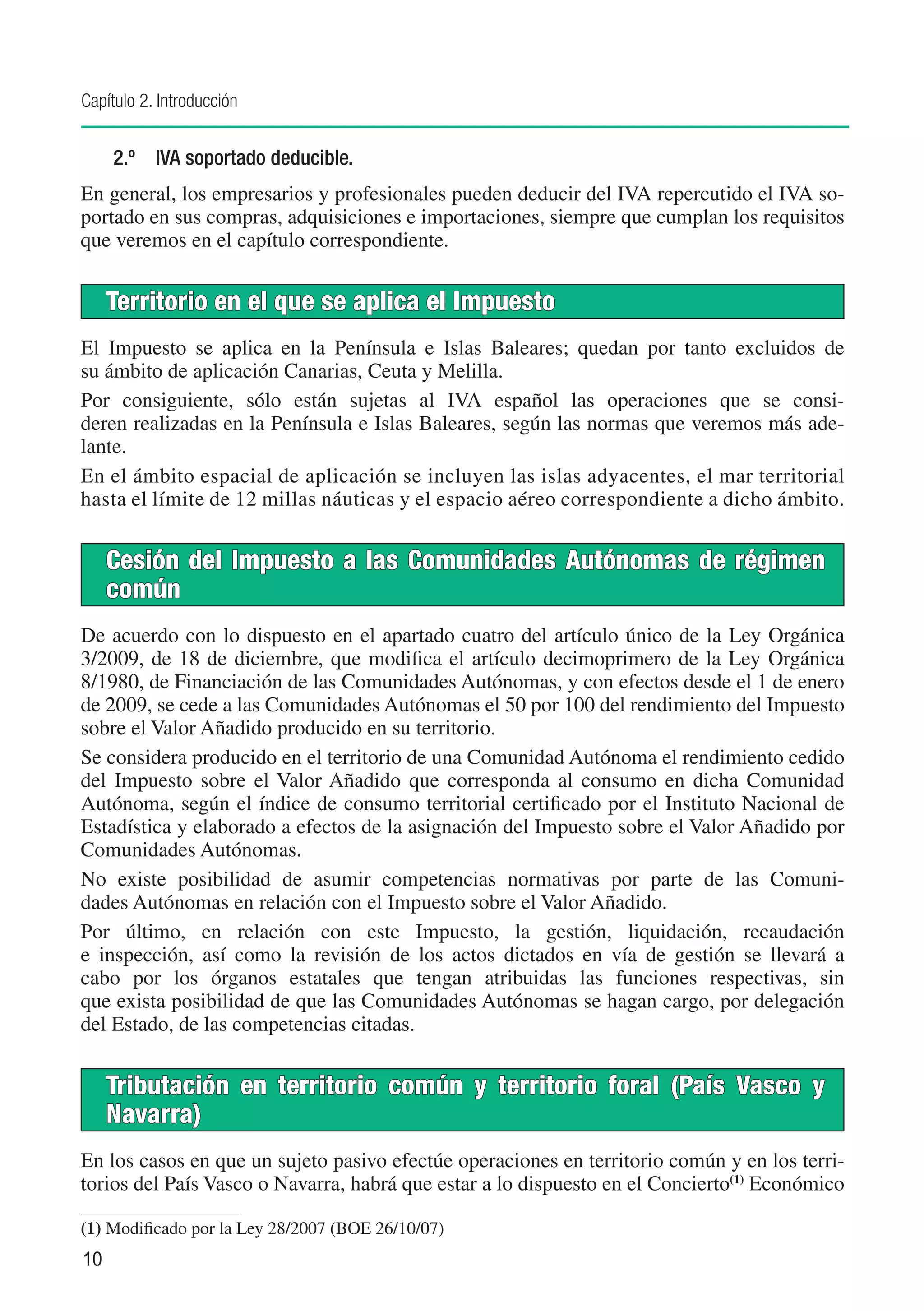 Capítulo 2. Introducción


     2.º	 IVA soportado deducible.
En general, los empresarios y profesionales pueden deducir del IVA repercutido el IVA so-
portado en sus compras, adquisiciones e importaciones, siempre que cumplan los requisitos
que veremos en el capítulo correspondiente.


     Territorio en el que se aplica el Impuesto
El Impuesto se aplica en la Península e Islas Baleares; quedan por tanto excluidos de
su ámbito de aplicación Canarias, Ceuta y Melilla.
Por consiguiente, sólo están sujetas al IVA español las operaciones que se consi-
deren realizadas en la Península e Islas Baleares, según las normas que veremos más ade-
lante.
En el ámbito espacial de aplicación se incluyen las islas adyacentes, el mar territorial
hasta el límite de 12 millas náuticas y el espacio aéreo correspondiente a dicho ámbito.


     Cesión del Impuesto a las Comunidades Autónomas de régimen
     común
De acuerdo con lo dispuesto en el apartado cuatro del artículo único de la Ley Orgánica
3/2009, de 18 de diciembre, que modifica el artículo decimoprimero de la Ley Orgánica
8/1980, de Financiación de las Comunidades Autónomas, y con efectos desde el 1 de enero
de 2009, se cede a las Comunidades Autónomas el 50 por 100 del rendimiento del Impuesto
sobre el Valor Añadido producido en su territorio.
Se considera producido en el territorio de una Comunidad Autónoma el rendimiento cedido
del Impuesto sobre el Valor Añadido que corresponda al consumo en dicha Comunidad
Autónoma, según el índice de consumo territorial certificado por el Instituto Nacional de
Estadística y elaborado a efectos de la asignación del Impuesto sobre el Valor Añadido por
Comunidades Autónomas.
No existe posibilidad de asumir competencias normativas por parte de las Comuni-
dades Autónomas en relación con el Impuesto sobre el Valor Añadido.
Por último, en relación con este Impuesto, la gestión, liquidación, recaudación
e inspección, así como la revisión de los actos dictados en vía de gestión se llevará a
cabo por los órganos estatales que tengan atribuidas las funciones respectivas, sin
que exista posibilidad de que las Comunidades Autónomas se hagan cargo, por delegación
del Estado, de las competencias citadas.


     Tributación en territorio común y territorio foral (País Vasco y
     Navarra)
En los casos en que un sujeto pasivo efectúe operaciones en territorio común y en los terri-
torios del País Vasco o Navarra, habrá que estar a lo dispuesto en el Concierto(1) Económico

(1)	Modificado por la Ley 28/2007 (BOE 26/10/07)
10
 