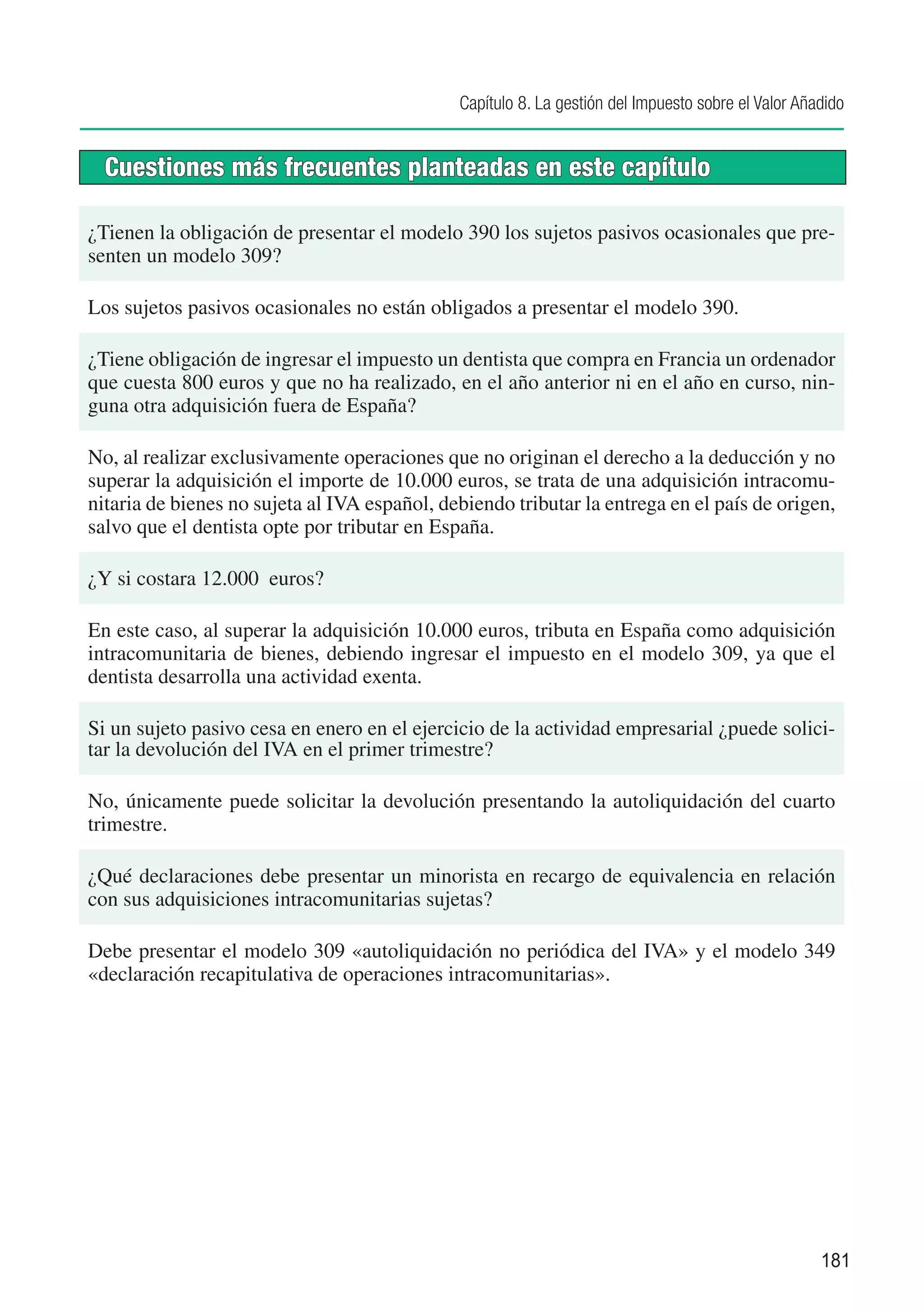 Capítulo 8. La gestión del Impuesto sobre el Valor Añadido


  Cuestiones más frecuentes planteadas en este capítulo

¿Tienen la obligación de presentar el modelo 390 los sujetos pasivos ocasionales que pre-
senten un modelo 309?

Los sujetos pasivos ocasionales no están obligados a presentar el modelo 390.

¿Tiene obligación de ingresar el impuesto un dentista que compra en Francia un ordenador
que cuesta 800 euros y que no ha realizado, en el año anterior ni en el año en curso, nin-
guna otra adquisición fuera de España?

No, al realizar exclusivamente operaciones que no originan el derecho a la deducción y no
superar la adquisición el importe de 10.000 euros, se trata de una adquisición intracomu-
nitaria de bienes no sujeta al IVA español, debiendo tributar la entrega en el país de origen,
salvo que el dentista opte por tributar en España.

¿Y si costara 12.000 euros?

En este caso, al superar la adquisición 10.000 euros, tributa en España como adquisición
intracomunitaria de bienes, debiendo ingresar el impuesto en el modelo 309, ya que el
dentista desarrolla una actividad exenta.

Si un sujeto pasivo cesa en enero en el ejercicio de la actividad empresarial ¿puede solici-
tar la devolución del IVA en el primer trimestre?

No, únicamente puede solicitar la devolución presentando la autoliquidación del cuarto
trimestre.

¿Qué declaraciones debe presentar un minorista en recargo de equivalencia en relación
con sus adquisiciones intracomunitarias sujetas?

Debe presentar el modelo 309 «autoliquidación no periódica del IVA» y el modelo 349
«declaración recapitulativa de operaciones intracomunitarias».




                                                                                                    181
 