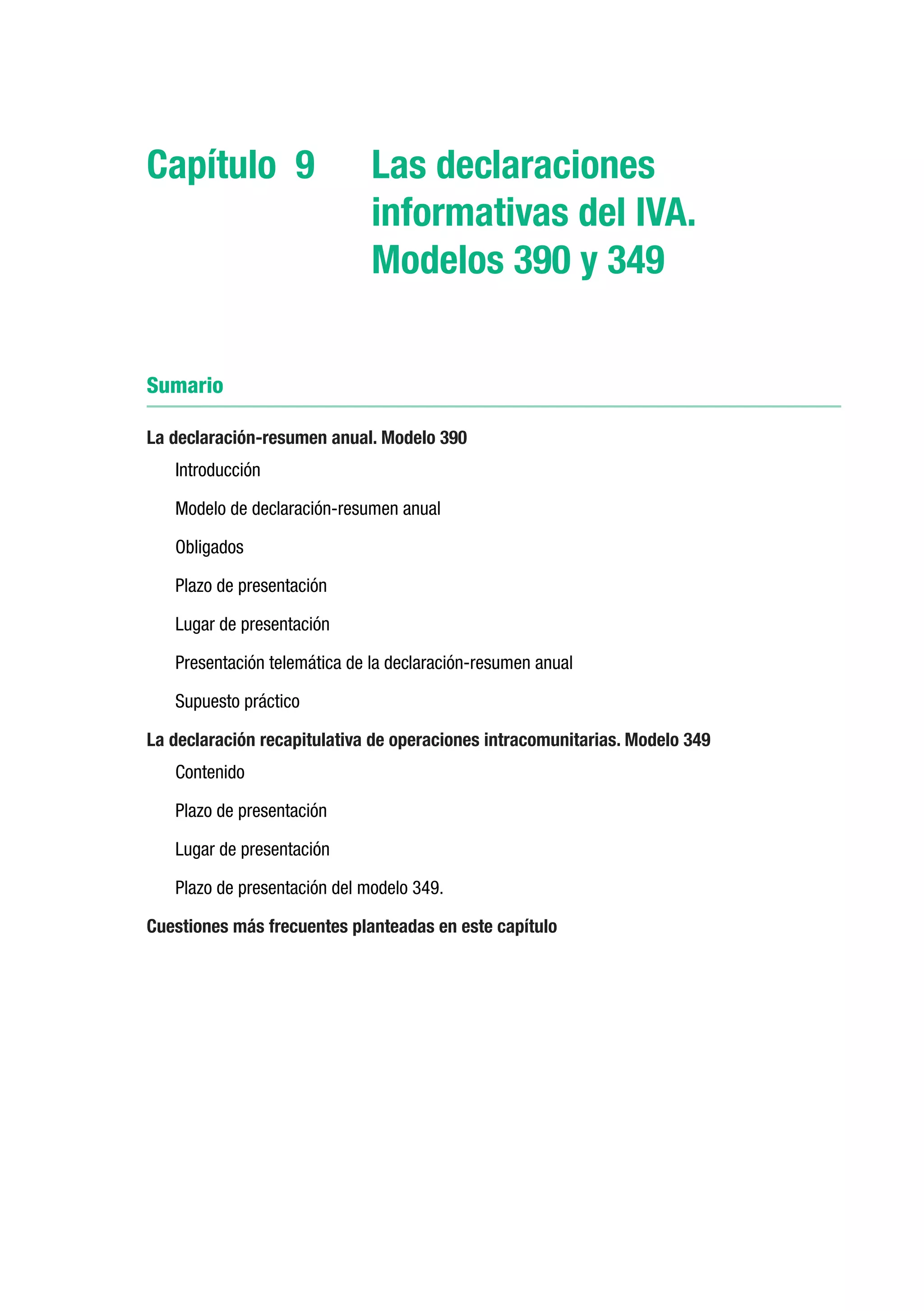 Capítulo 9	                   Las declaraciones
                              informativas del IVA.
                              Modelos 390 y 349


Sumario

La declaración-resumen anual. Modelo 390
   Introducción

   Modelo de declaración-resumen anual

   Obligados

   Plazo de presentación

   Lugar de presentación

   Presentación telemática de la declaración-resumen anual

   Supuesto práctico

La declaración recapitulativa de operaciones intracomunitarias. Modelo 349
   Contenido

   Plazo de presentación

   Lugar de presentación

   Plazo de presentación del modelo 349.

Cuestiones más frecuentes planteadas en este capítulo
 