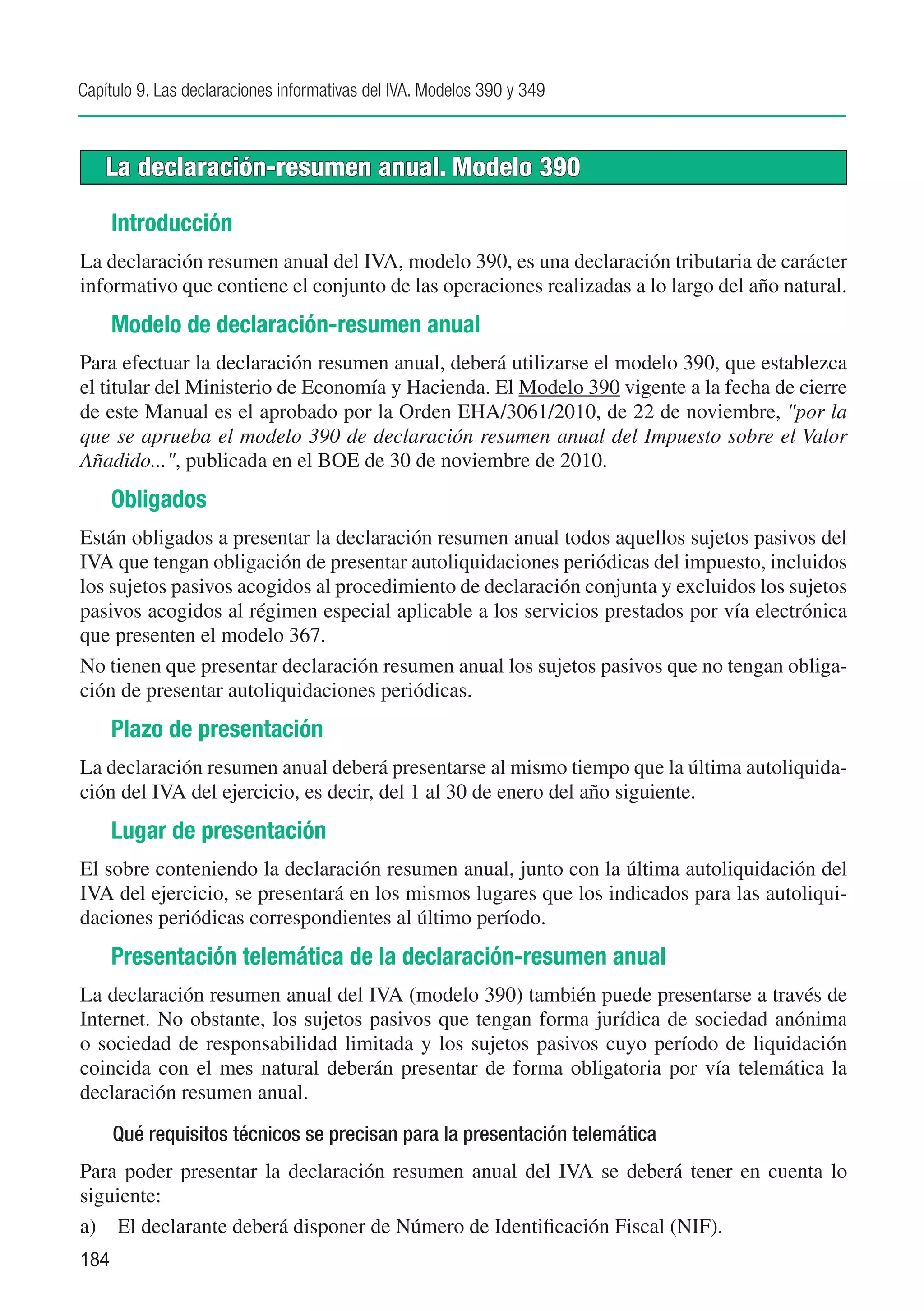 Capítulo 9. Las declaraciones informativas del IVA. Modelos 390 y 349



    La declaración-resumen anual. Modelo 390

      Introducción
La declaración resumen anual del IVA, modelo 390, es una declaración tributaria de carácter
informativo que contiene el conjunto de las operaciones realizadas a lo largo del año natural.
      Modelo de declaración-resumen anual
Para efectuar la declaración resumen anual, deberá utilizarse el modelo 390, que establezca
el titular del Ministerio de Economía y Hacienda. El Modelo 390 vigente a la fecha de cierre
de este Manual es el aprobado por la Orden EHA/3061/2010, de 22 de noviembre, "por la
que se aprueba el modelo 390 de declaración resumen anual del Impuesto sobre el Valor
Añadido...", publicada en el BOE de 30 de noviembre de 2010.
      Obligados
Están obligados a presentar la declaración resumen anual todos aquellos sujetos pasivos del
IVA que tengan obligación de presentar autoliquidaciones periódicas del impuesto, incluidos
los sujetos pasivos acogidos al procedimiento de declaración conjunta y excluidos los sujetos
pasivos acogidos al régimen especial aplicable a los servicios prestados por vía electrónica
que presenten el modelo 367.
No tienen que presentar declaración resumen anual los sujetos pasivos que no tengan obliga-
ción de presentar autoliquidaciones periódicas.
      Plazo de presentación
La declaración resumen anual deberá presentarse al mismo tiempo que la última autoliquida-
ción del IVA del ejercicio, es decir, del 1 al 30 de enero del año siguiente.
      Lugar de presentación
El sobre conteniendo la declaración resumen anual, junto con la última autoliquidación del
IVA del ejercicio, se presentará en los mismos lugares que los indicados para las autoliqui-
daciones periódicas correspondientes al último período.
      Presentación telemática de la declaración-resumen anual
La declaración resumen anual del IVA (modelo 390) también puede presentarse a través de
Internet. No obstante, los sujetos pasivos que tengan forma jurídica de sociedad anónima
o sociedad de responsabilidad limitada y los sujetos pasivos cuyo período de liquidación
coincida con el mes natural deberán presentar de forma obligatoria por vía telemática la
declaración resumen anual.

      Qué requisitos técnicos se precisan para la presentación telemática
Para poder presentar la declaración resumen anual del IVA se deberá tener en cuenta lo
siguiente:
a)	 El declarante deberá disponer de Número de Identificación Fiscal (NIF).
184
 