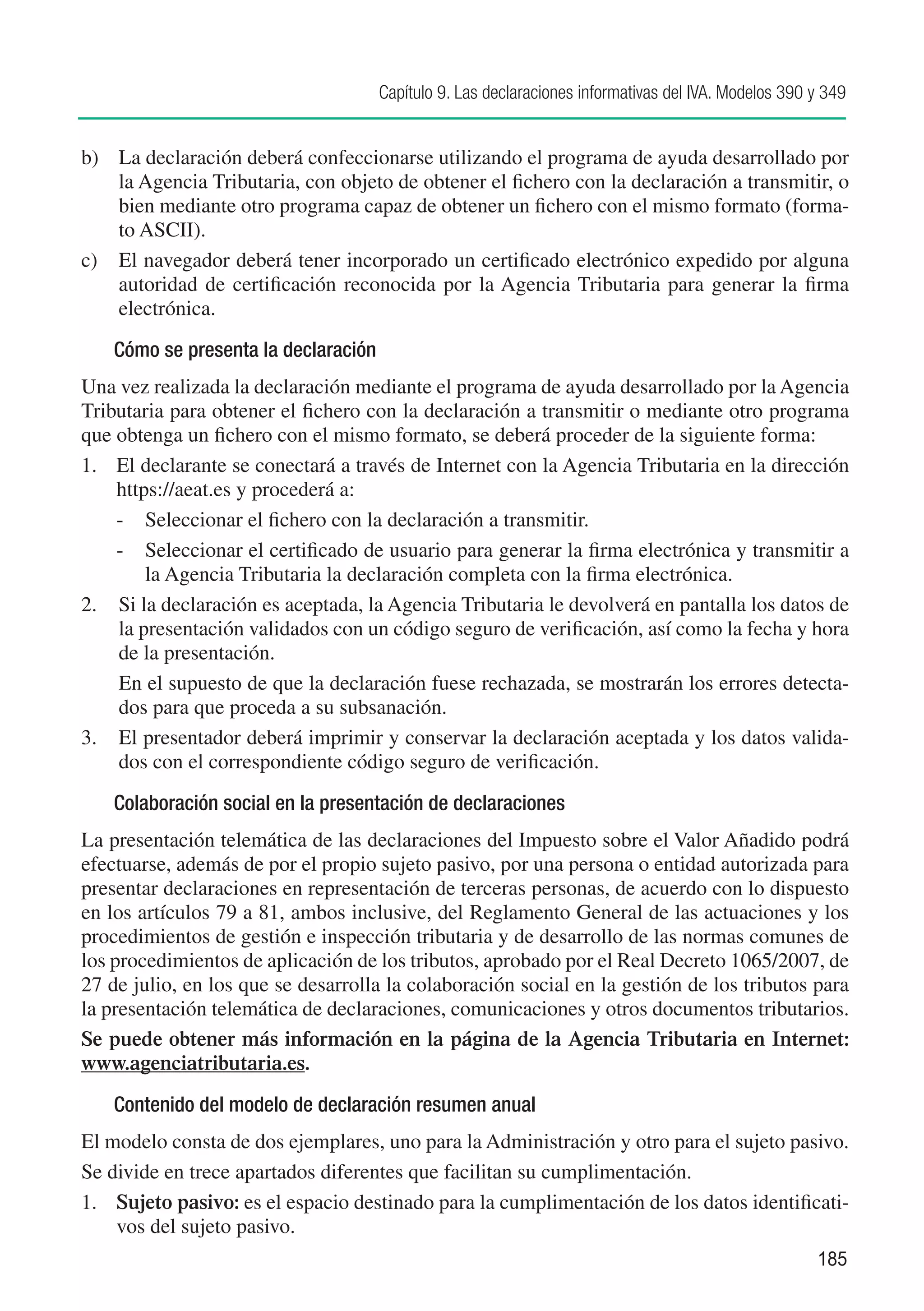 Capítulo 9. Las declaraciones informativas del IVA. Modelos 390 y 349


b)	 La declaración deberá confeccionarse utilizando el programa de ayuda desarrollado por
    la Agencia Tributaria, con objeto de obtener el fichero con la declaración a transmitir, o
    bien mediante otro programa capaz de obtener un fichero con el mismo formato (forma-
    to ASCII).
c)	 El navegador deberá tener incorporado un certificado electrónico expedido por alguna
    autoridad de certificación reconocida por la Agencia Tributaria para generar la firma
    electrónica.
    Cómo se presenta la declaración
Una vez realizada la declaración mediante el programa de ayuda desarrollado por la Agencia
Tributaria para obtener el fichero con la declaración a transmitir o mediante otro programa
que obtenga un fichero con el mismo formato, se deberá proceder de la siguiente forma:
1.	 El declarante se conectará a través de Internet con la Agencia Tributaria en la dirección
    https://aeat.es y procederá a:
    -	 Seleccionar el fichero con la declaración a transmitir.
    -	 Seleccionar el certificado de usuario para generar la firma electrónica y transmitir a
        la Agencia Tributaria la declaración completa con la firma electrónica.
2.	 Si la declaración es aceptada, la Agencia Tributaria le devolverá en pantalla los datos de
    la presentación validados con un código seguro de verificación, así como la fecha y hora
    de la presentación.
	   En el supuesto de que la declaración fuese rechazada, se mostrarán los errores detecta-
    dos para que proceda a su subsanación.
3.	 El presentador deberá imprimir y conservar la declaración aceptada y los datos valida-
    dos con el correspondiente código seguro de verificación.
    Colaboración social en la presentación de declaraciones
La presentación telemática de las declaraciones del Impuesto sobre el Valor Añadido podrá
efectuarse, además de por el propio sujeto pasivo, por una persona o entidad autorizada para
presentar declaraciones en representación de terceras personas, de acuerdo con lo dispuesto
en los artículos 79 a 81, ambos inclusive, del Reglamento General de las actuaciones y los
procedimientos de gestión e inspección tributaria y de desarrollo de las normas comunes de
los procedimientos de aplicación de los tributos, aprobado por el Real Decreto 1065/2007, de
27 de julio, en los que se desarrolla la colaboración social en la gestión de los tributos para
la presentación telemática de declaraciones, comunicaciones y otros documentos tributarios.
Se puede obtener más información en la página de la Agencia Tributaria en Internet:
www.agenciatributaria.es.
    Contenido del modelo de declaración resumen anual
El modelo consta de dos ejemplares, uno para la Administración y otro para el sujeto pasivo.
Se divide en trece apartados diferentes que facilitan su cumplimentación.
1.	 Sujeto pasivo: es el espacio destinado para la cumplimentación de los datos identificati-
    vos del sujeto pasivo.
                                                                                                      185
 