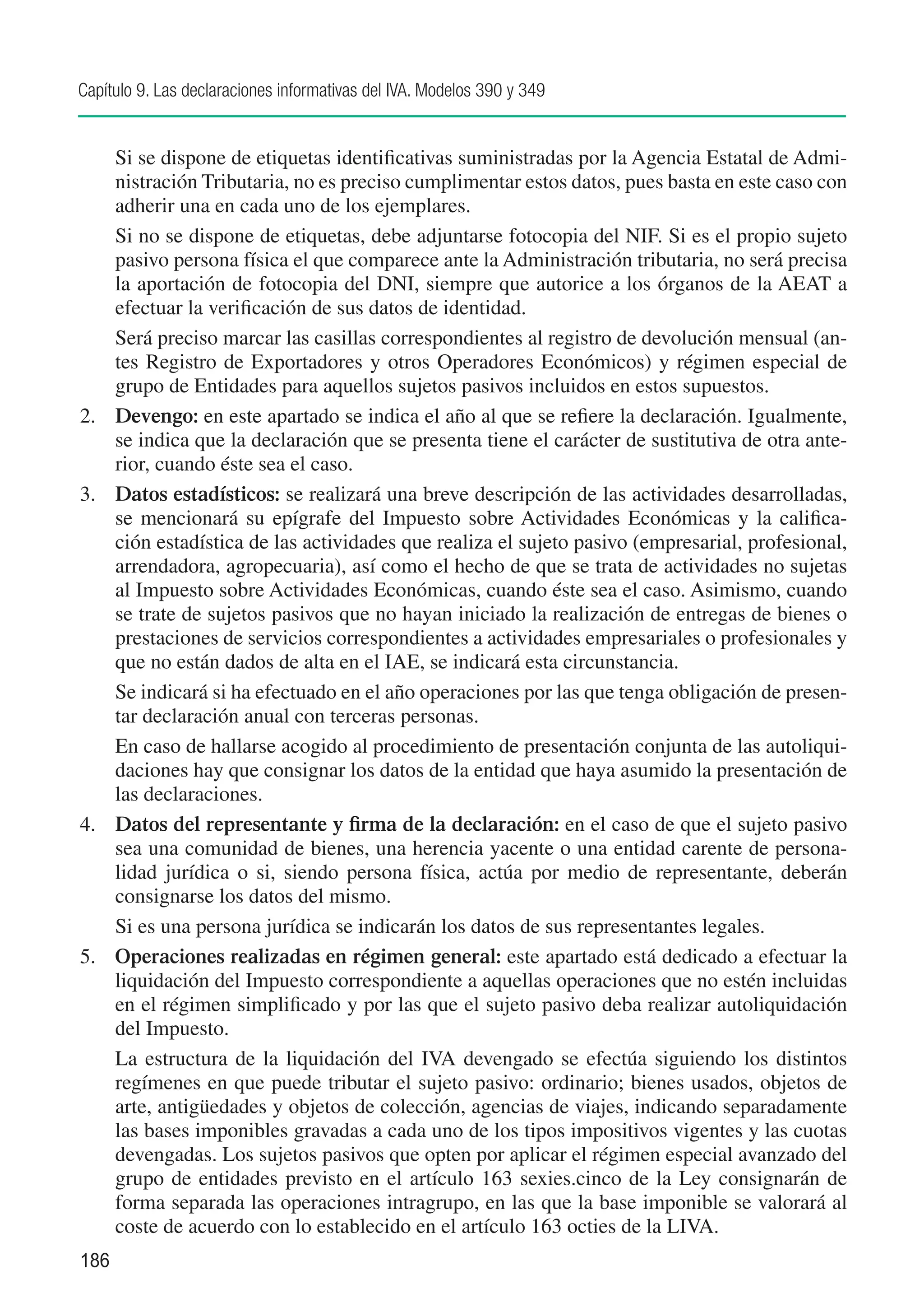Capítulo 9. Las declaraciones informativas del IVA. Modelos 390 y 349


	     Si se dispone de etiquetas identificativas suministradas por la Agencia Estatal de Admi-
      nistración Tributaria, no es preciso cumplimentar estos datos, pues basta en este caso con
      adherir una en cada uno de los ejemplares.
	     Si no se dispone de etiquetas, debe adjuntarse fotocopia del NIF. Si es el propio sujeto
      pasivo persona física el que comparece ante la Administración tributaria, no será precisa
      la aportación de fotocopia del DNI, siempre que autorice a los órganos de la AEAT a
      efectuar la verificación de sus datos de identidad.
	     Será preciso marcar las casillas correspondientes al registro de devolución mensual (an-
      tes Registro de Exportadores y otros Operadores Económicos) y régimen especial de
      grupo de Entidades para aquellos sujetos pasivos incluidos en estos supuestos.
2.	   Devengo: en este apartado se indica el año al que se refiere la declaración. Igualmente,
      se indica que la declaración que se presenta tiene el carácter de sustitutiva de otra ante-
      rior, cuando éste sea el caso.
3.	   Datos estadísticos: se realizará una breve descripción de las actividades desarrolladas,
      se mencionará su epígrafe del Impuesto sobre Actividades Económicas y la califica-
      ción estadística de las actividades que realiza el sujeto pasivo (empresarial, profesional,
      arrendadora, agropecuaria), así como el hecho de que se trata de actividades no sujetas
      al Impuesto sobre Actividades Económicas, cuando éste sea el caso. Asimismo, cuando
      se trate de sujetos pasivos que no hayan iniciado la realización de entregas de bienes o
      prestaciones de servicios correspondientes a actividades empresariales o profesionales y
      que no están dados de alta en el IAE, se indicará esta circunstancia.
	     Se indicará si ha efectuado en el año operaciones por las que tenga obligación de presen-
      tar declaración anual con terceras personas.
	     En caso de hallarse acogido al procedimiento de presentación conjunta de las autoliqui-
      daciones hay que consignar los datos de la entidad que haya asumido la presentación de
      las declaraciones.
4.	   Datos del representante y firma de la declaración: en el caso de que el sujeto pasivo
      sea una comunidad de bienes, una herencia yacente o una entidad carente de persona-
      lidad jurídica o si, siendo persona física, actúa por medio de representante, deberán
      consignarse los datos del mismo.
	     Si es una persona jurídica se indicarán los datos de sus representantes legales.
5.	   Operaciones realizadas en régimen general: este apartado está dedicado a efectuar la
      liquidación del Impuesto correspondiente a aquellas operaciones que no estén incluidas
      en el régimen simplificado y por las que el sujeto pasivo deba realizar autoliquidación
      del Impuesto.
	     La estructura de la liquidación del IVA devengado se efectúa siguiendo los distintos
      regímenes en que puede tributar el sujeto pasivo: ordinario; bienes usados, objetos de
      arte, antigüedades y objetos de colección, agencias de viajes, indicando separadamente
      las bases imponibles gravadas a cada uno de los tipos impositivos vigentes y las cuotas
      devengadas. Los sujetos pasivos que opten por aplicar el régimen especial avanzado del
      grupo de entidades previsto en el artículo 163 sexies.cinco de la Ley consignarán de
      forma separada las operaciones intragrupo, en las que la base imponible se valorará al
      coste de acuerdo con lo establecido en el artículo 163 octies de la LIVA.
186
 