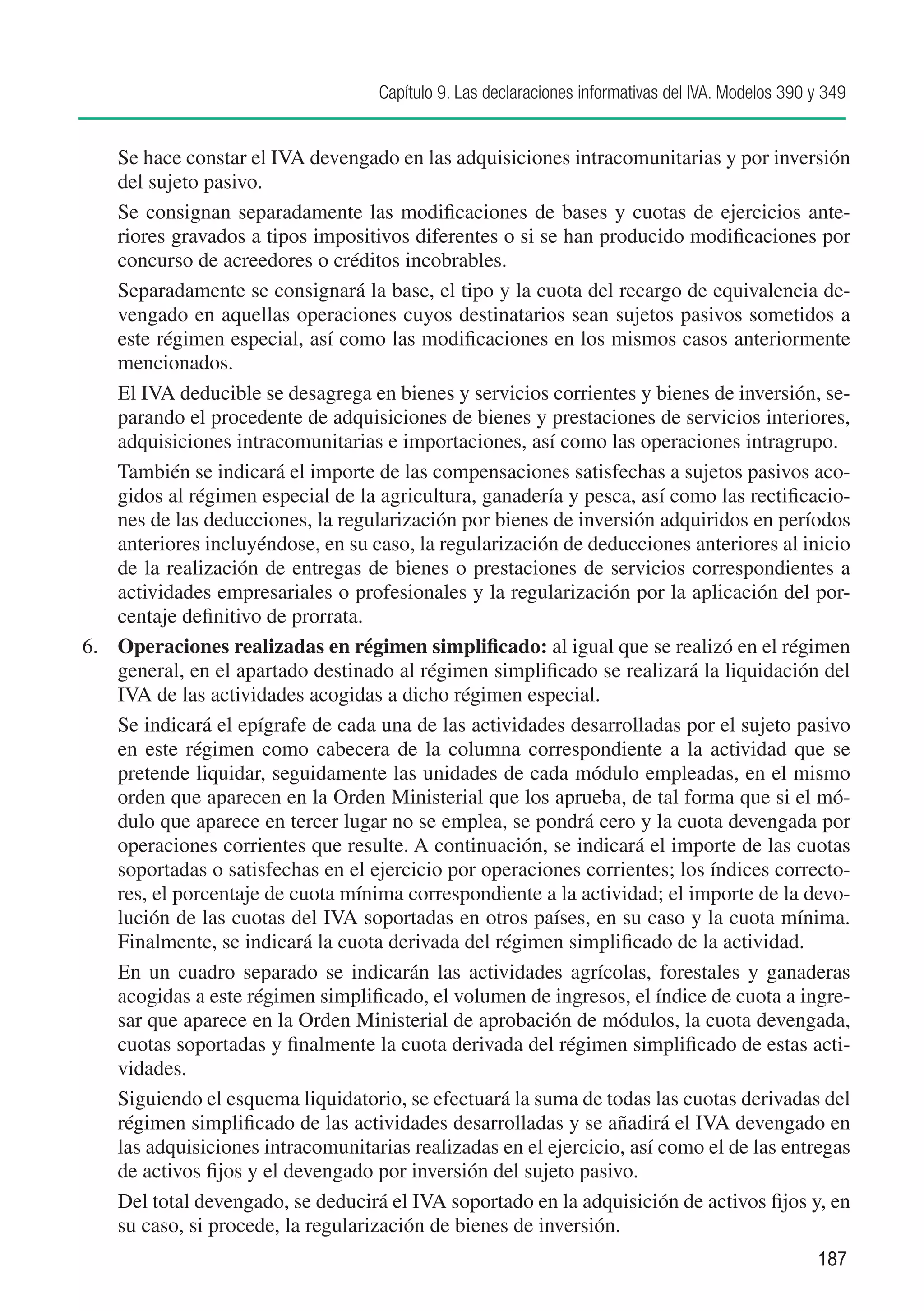 Capítulo 9. Las declaraciones informativas del IVA. Modelos 390 y 349


	   Se hace constar el IVA devengado en las adquisiciones intracomunitarias y por inversión
    del sujeto pasivo.
	 Se consignan separadamente las modificaciones de bases y cuotas de ejercicios ante-
    riores gravados a tipos impositivos diferentes o si se han producido modificaciones por
    concurso de acreedores o créditos incobrables.
	 Separadamente se consignará la base, el tipo y la cuota del recargo de equivalencia de-
    vengado en aquellas operaciones cuyos destinatarios sean sujetos pasivos sometidos a
    este régimen especial, así como las modificaciones en los mismos casos anteriormente
    mencionados.
	 El IVA deducible se desagrega en bienes y servicios corrientes y bienes de inversión, se-
    parando el procedente de adquisiciones de bienes y prestaciones de servicios interiores,
    adquisiciones intracomunitarias e importaciones, así como las operaciones intragrupo.
	 También se indicará el importe de las compensaciones satisfechas a sujetos pasivos aco-
    gidos al régimen especial de la agricultura, ganadería y pesca, así como las rectificacio-
    nes de las deducciones, la regularización por bienes de inversión adquiridos en períodos
    anteriores incluyéndose, en su caso, la regularización de deducciones anteriores al inicio
    de la realización de entregas de bienes o prestaciones de servicios correspondientes a
    actividades empresariales o profesionales y la regularización por la aplicación del por-
    centaje definitivo de prorrata.
6.	 Operaciones realizadas en régimen simplificado: al igual que se realizó en el régimen
    general, en el apartado destinado al régimen simplificado se realizará la liquidación del
    IVA de las actividades acogidas a dicho régimen especial.
	 Se indicará el epígrafe de cada una de las actividades desarrolladas por el sujeto pasivo
    en este régimen como cabecera de la columna correspondiente a la actividad que se
    pretende liquidar, seguidamente las unidades de cada módulo empleadas, en el mismo
    orden que aparecen en la Orden Ministerial que los aprueba, de tal forma que si el mó-
    dulo que aparece en tercer lugar no se emplea, se pondrá cero y la cuota devengada por
    operaciones corrientes que resulte. A continuación, se indicará el importe de las cuotas
    soportadas o satisfechas en el ejercicio por operaciones corrientes; los índices correcto-
    res, el porcentaje de cuota mínima correspondiente a la actividad; el importe de la devo-
    lución de las cuotas del IVA soportadas en otros países, en su caso y la cuota mínima.
    Finalmente, se indicará la cuota derivada del régimen simplificado de la actividad.
	 En un cuadro separado se indicarán las actividades agrícolas, forestales y ganaderas
    acogidas a este régimen simplificado, el volumen de ingresos, el índice de cuota a ingre-
    sar que aparece en la Orden Ministerial de aprobación de módulos, la cuota devengada,
    cuotas soportadas y finalmente la cuota derivada del régimen simplificado de estas acti-
    vidades.
	 Siguiendo el esquema liquidatorio, se efectuará la suma de todas las cuotas derivadas del
    régimen simplificado de las actividades desarrolladas y se añadirá el IVA devengado en
    las adquisiciones intracomunitarias realizadas en el ejercicio, así como el de las entregas
    de activos fijos y el devengado por inversión del sujeto pasivo.
	 Del total devengado, se deducirá el IVA soportado en la adquisición de activos fijos y, en
    su caso, si procede, la regularización de bienes de inversión.
                                                                                                    187
 