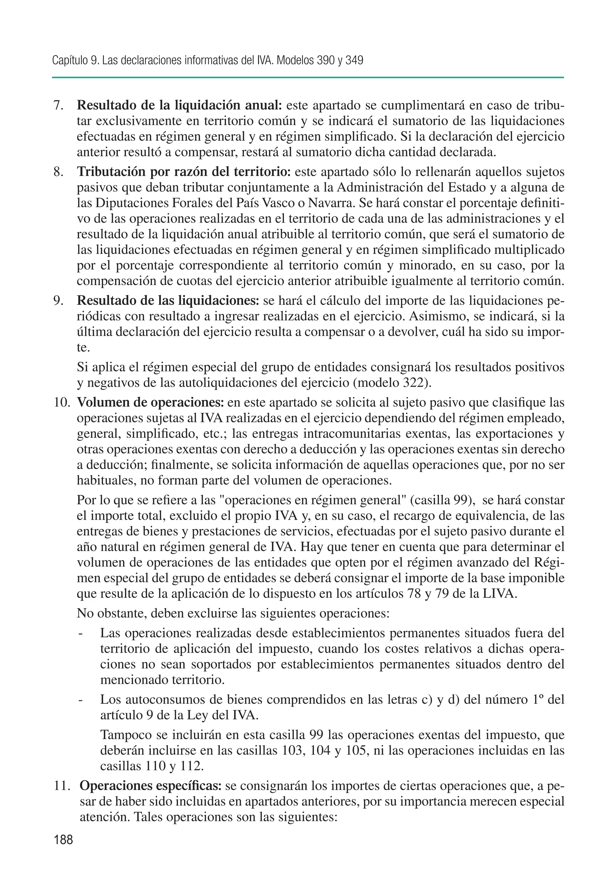 Capítulo 9. Las declaraciones informativas del IVA. Modelos 390 y 349


7.	 Resultado de la liquidación anual: este apartado se cumplimentará en caso de tribu-
     tar exclusivamente en territorio común y se indicará el sumatorio de las liquidaciones
     efectuadas en régimen general y en régimen simplificado. Si la declaración del ejercicio
     anterior resultó a compensar, restará al sumatorio dicha cantidad declarada.
8.	 Tributación por razón del territorio: este apartado sólo lo rellenarán aquellos sujetos
     pasivos que deban tributar conjuntamente a la Administración del Estado y a alguna de
     las Diputaciones Forales del País Vasco o Navarra. Se hará constar el porcentaje definiti-
     vo de las operaciones realizadas en el territorio de cada una de las administraciones y el
     resultado de la liquidación anual atribuible al territorio común, que será el sumatorio de
     las liquidaciones efectuadas en régimen general y en régimen simplificado multiplicado
     por el porcentaje correspondiente al territorio común y minorado, en su caso, por la
     compensación de cuotas del ejercicio anterior atribuible igualmente al territorio común.
9.	 Resultado de las liquidaciones: se hará el cálculo del importe de las liquidaciones pe-
     riódicas con resultado a ingresar realizadas en el ejercicio. Asimismo, se indicará, si la
     última declaración del ejercicio resulta a compensar o a devolver, cuál ha sido su impor-
     te.
	 Si aplica el régimen especial del grupo de entidades consignará los resultados positivos
     y negativos de las autoliquidaciones del ejercicio (modelo 322).
10.	 Volumen de operaciones: en este apartado se solicita al sujeto pasivo que clasifique las
     operaciones sujetas al IVA realizadas en el ejercicio dependiendo del régimen empleado,
     general, simplificado, etc.; las entregas intracomunitarias exentas, las exportaciones y
     otras operaciones exentas con derecho a deducción y las operaciones exentas sin derecho
     a deducción; finalmente, se solicita información de aquellas operaciones que, por no ser
     habituales, no forman parte del volumen de operaciones.
	 Por lo que se refiere a las "operaciones en régimen general" (casilla 99), se hará constar
     el importe total, excluido el propio IVA y, en su caso, el recargo de equivalencia, de las
     entregas de bienes y prestaciones de servicios, efectuadas por el sujeto pasivo durante el
     año natural en régimen general de IVA. Hay que tener en cuenta que para determinar el
     volumen de operaciones de las entidades que opten por el régimen avanzado del Régi-
     men especial del grupo de entidades se deberá consignar el importe de la base imponible
     que resulte de la aplicación de lo dispuesto en los artículos 78 y 79 de la LIVA.
	 No obstante, deben excluirse las siguientes operaciones:
     -	 Las operaciones realizadas desde establecimientos permanentes situados fuera del
          territorio de aplicación del impuesto, cuando los costes relativos a dichas opera-
          ciones no sean soportados por establecimientos permanentes situados dentro del
          mencionado territorio.
     -	 Los autoconsumos de bienes comprendidos en las letras c) y d) del número 1º del
          artículo 9 de la Ley del IVA.
     	 Tampoco se incluirán en esta casilla 99 las operaciones exentas del impuesto, que
          deberán incluirse en las casillas 103, 104 y 105, ni las operaciones incluidas en las
          casillas 110 y 112.	
11.	 Operaciones específicas: se consignarán los importes de ciertas operaciones que, a pe-
      sar de haber sido incluidas en apartados anteriores, por su importancia merecen especial
      atención. Tales operaciones son las siguientes:
188
 