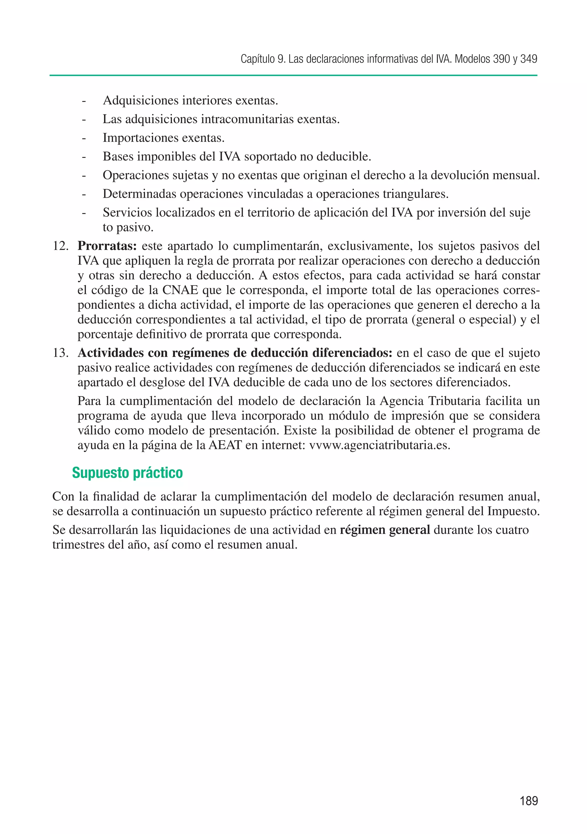 Capítulo 9. Las declaraciones informativas del IVA. Modelos 390 y 349


      -	 Adquisiciones interiores exentas.
      -	 Las adquisiciones intracomunitarias exentas.
      -	 Importaciones exentas.
      -	 Bases imponibles del IVA soportado no deducible.
      -	 Operaciones sujetas y no exentas que originan el derecho a la devolución mensual.
      -	 Determinadas operaciones vinculadas a operaciones triangulares.
      -	 Servicios localizados en el territorio de aplicación del IVA por inversión del suje	
     	    to pasivo.
12.	 Prorratas: este apartado lo cumplimentarán, exclusivamente, los sujetos pasivos del
     IVA que apliquen la regla de prorrata por realizar operaciones con derecho a deducción
     y otras sin derecho a deducción. A estos efectos, para cada actividad se hará constar
     el código de la CNAE que le corresponda, el importe total de las operaciones corres-
     pondientes a dicha actividad, el importe de las operaciones que generen el derecho a la
     deducción correspondientes a tal actividad, el tipo de prorrata (general o especial) y el
     porcentaje definitivo de prorrata que corresponda.
13.	 Actividades con regímenes de deducción diferenciados: en el caso de que el sujeto
     pasivo realice actividades con regímenes de deducción diferenciados se indicará en este
     apartado el desglose del IVA deducible de cada uno de los sectores diferenciados.
	    Para la cumplimentación del modelo de declaración la Agencia Tributaria facilita un
     programa de ayuda que lleva incorporado un módulo de impresión que se considera
     válido como modelo de presentación. Existe la posibilidad de obtener el programa de
     ayuda en la página de la AEAT en internet: vvww.agenciatributaria.es.

   Supuesto práctico
Con la finalidad de aclarar la cumplimentación del modelo de declaración resumen anual,
se desarrolla a continuación un supuesto práctico referente al régimen general del Impuesto.
Se desarrollarán las liquidaciones de una actividad en régimen general durante los cuatro
trimestres del año, así como el resumen anual.




                                                                                                    189
 
