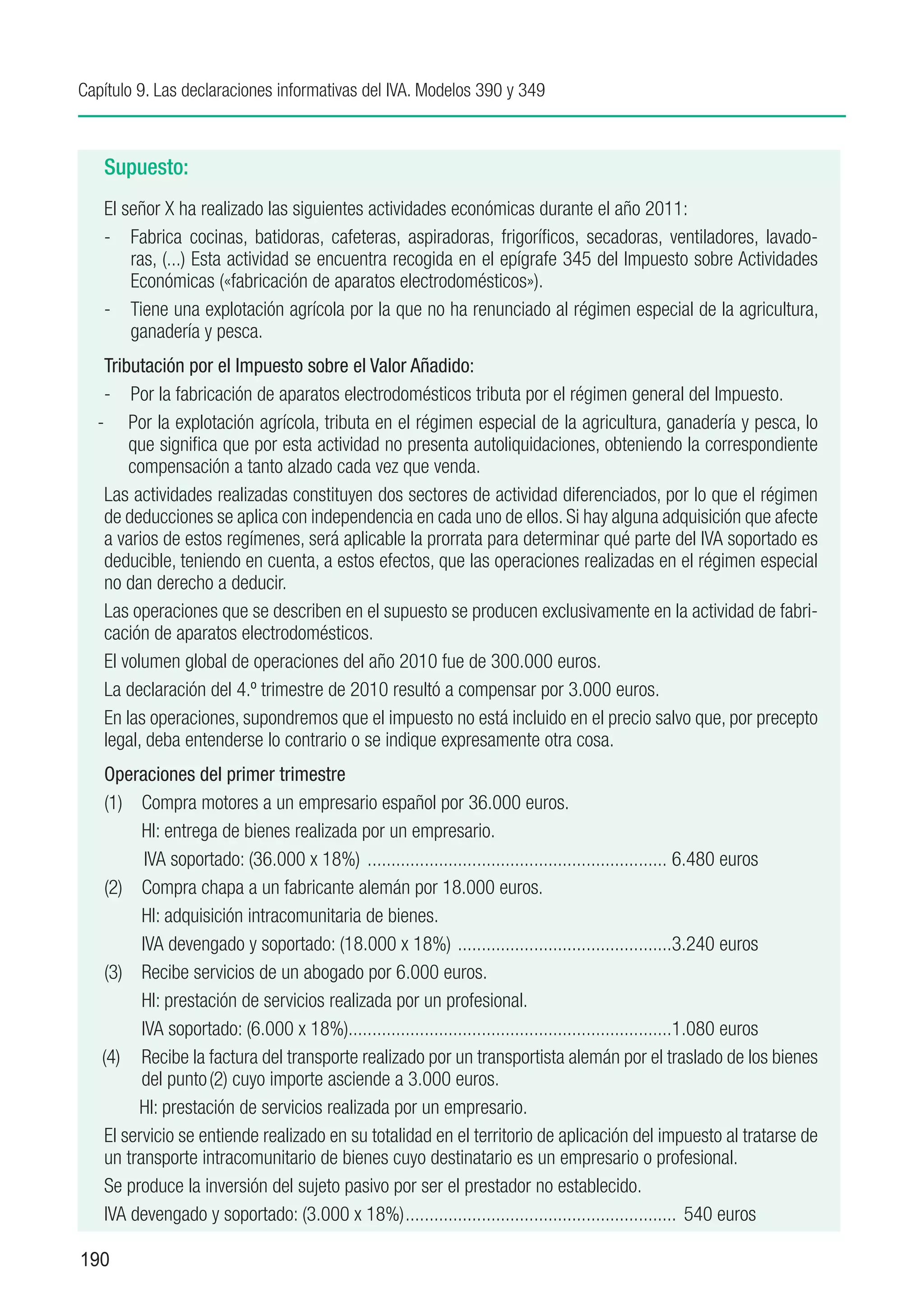Capítulo 9. Las declaraciones informativas del IVA. Modelos 390 y 349



   Supuesto:
   El señor X ha realizado las siguientes actividades económicas durante el año 2011:
   -	 Fabrica cocinas, batidoras, cafeteras, aspiradoras, frigoríficos, secadoras, ventiladores, lavado-
       ras, (...) Esta actividad se encuentra recogida en el epígrafe 345 del Impuesto sobre Actividades
       Económicas («fabricación de aparatos electrodomésticos»).
   -	 Tiene una explotación agrícola por la que no ha renunciado al régimen especial de la agricultura,
       ganadería y pesca.
   Tributación por el Impuesto sobre el Valor Añadido:
   -	 Por la fabricación de aparatos electrodomésticos tributa por el régimen general del Impuesto.
  -	 Por la explotación agrícola, tributa en el régimen especial de la agricultura, ganadería y pesca, lo
       que significa que por esta actividad no presenta autoliquidaciones, obteniendo la correspondiente
       compensación a tanto alzado cada vez que venda.
   Las actividades realizadas constituyen dos sectores de actividad diferenciados, por lo que el régimen
   de deducciones se aplica con independencia en cada uno de ellos. Si hay alguna adquisición que afecte
   a varios de estos regímenes, será aplicable la prorrata para determinar qué parte del IVA soportado es
   deducible, teniendo en cuenta, a estos efectos, que las operaciones realizadas en el régimen especial
   no dan derecho a deducir.
   Las operaciones que se describen en el supuesto se producen exclusivamente en la actividad de fabri-
   cación de aparatos electrodomésticos.
   El volumen global de operaciones del año 2010 fue de 300.000 euros.
   La declaración del 4.º trimestre de 2010 resultó a compensar por 3.000 euros.
   En las operaciones, supondremos que el impuesto no está incluido en el precio salvo que, por precepto
   legal, deba entenderse lo contrario o se indique expresamente otra cosa.
    Operaciones del primer trimestre
    (1)	 Compra motores a un empresario español por 36.000 euros.
    	     HI: entrega de bienes realizada por un empresario.
           IVA soportado: (36.000 x 18%) ................................................................ 6.480 euros
    (2)	 Compra chapa a un fabricante alemán por 18.000 euros.
    	     HI: adquisición intracomunitaria de bienes.
    	     IVA devengado y soportado: (18.000 x 18%) . ............................................3.240 euros
    (3)	 Recibe servicios de un abogado por 6.000 euros.
    	     HI: prestación de servicios realizada por un profesional.
    	     IVA soportado: (6.000 x 18%)....................................................................1.080 euros
   (4)	 Recibe la factura del transporte realizado por un transportista alemán por el traslado de los bienes
          del punto (2) cuyo importe asciende a 3.000 euros.
    	    HI: prestación de servicios realizada por un empresario.
    El servicio se entiende realizado en su totalidad en el territorio de aplicación del impuesto al tratarse de
    un transporte intracomunitario de bienes cuyo destinatario es un empresario o profesional.
    Se produce la inversión del sujeto pasivo por ser el prestador no establecido.
    IVA devengado y soportado: (3.000 x 18%).......................................................... 540 euros

190
 