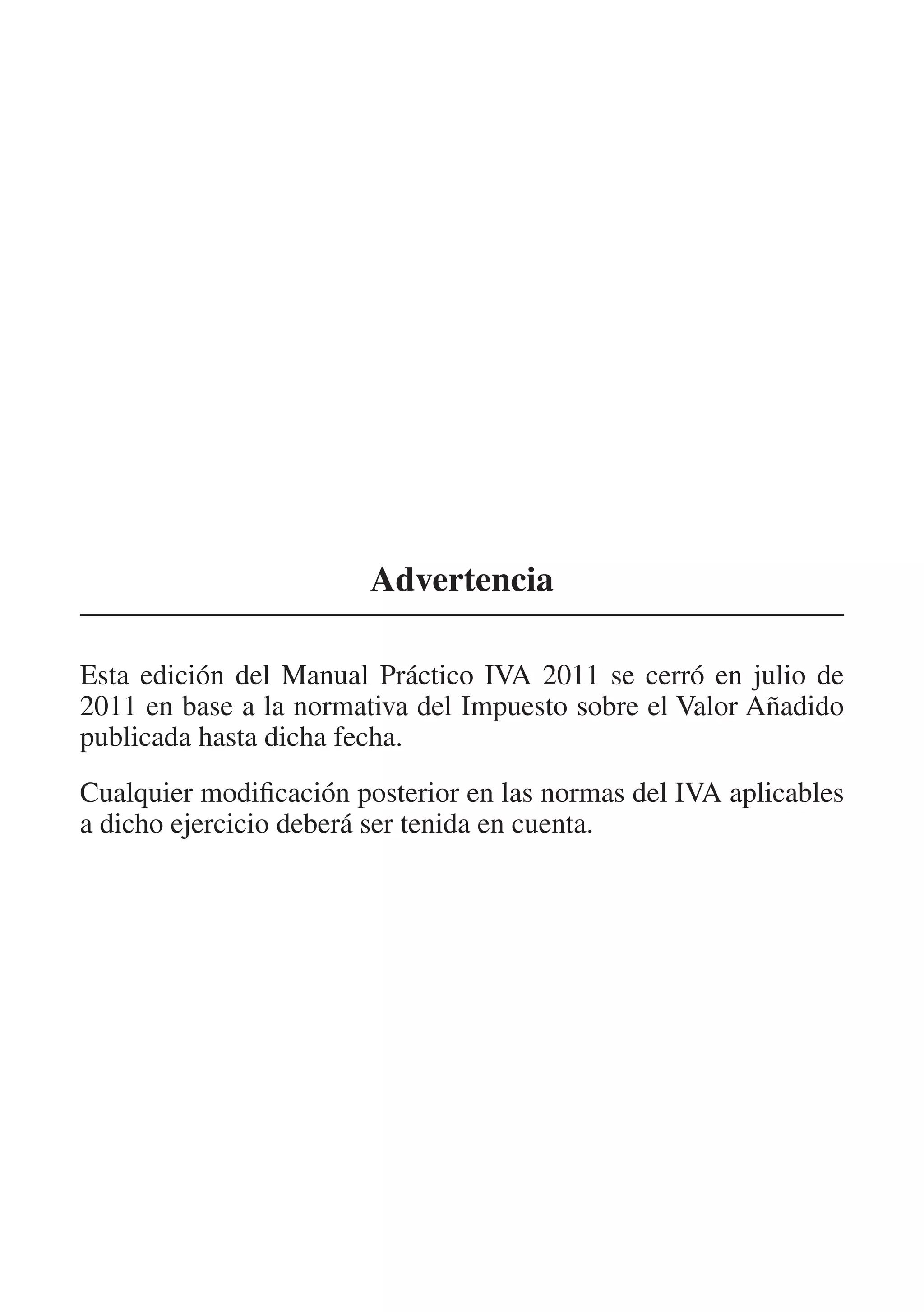Advertencia

Esta edición del Manual Práctico IVA 2011 se cerró en julio de
2011 en base a la normativa del Impuesto sobre el Valor Añadido
publicada hasta dicha fecha.
Cualquier modificación posterior en las normas del IVA aplicables
a dicho ejercicio deberá ser tenida en cuenta.
 
