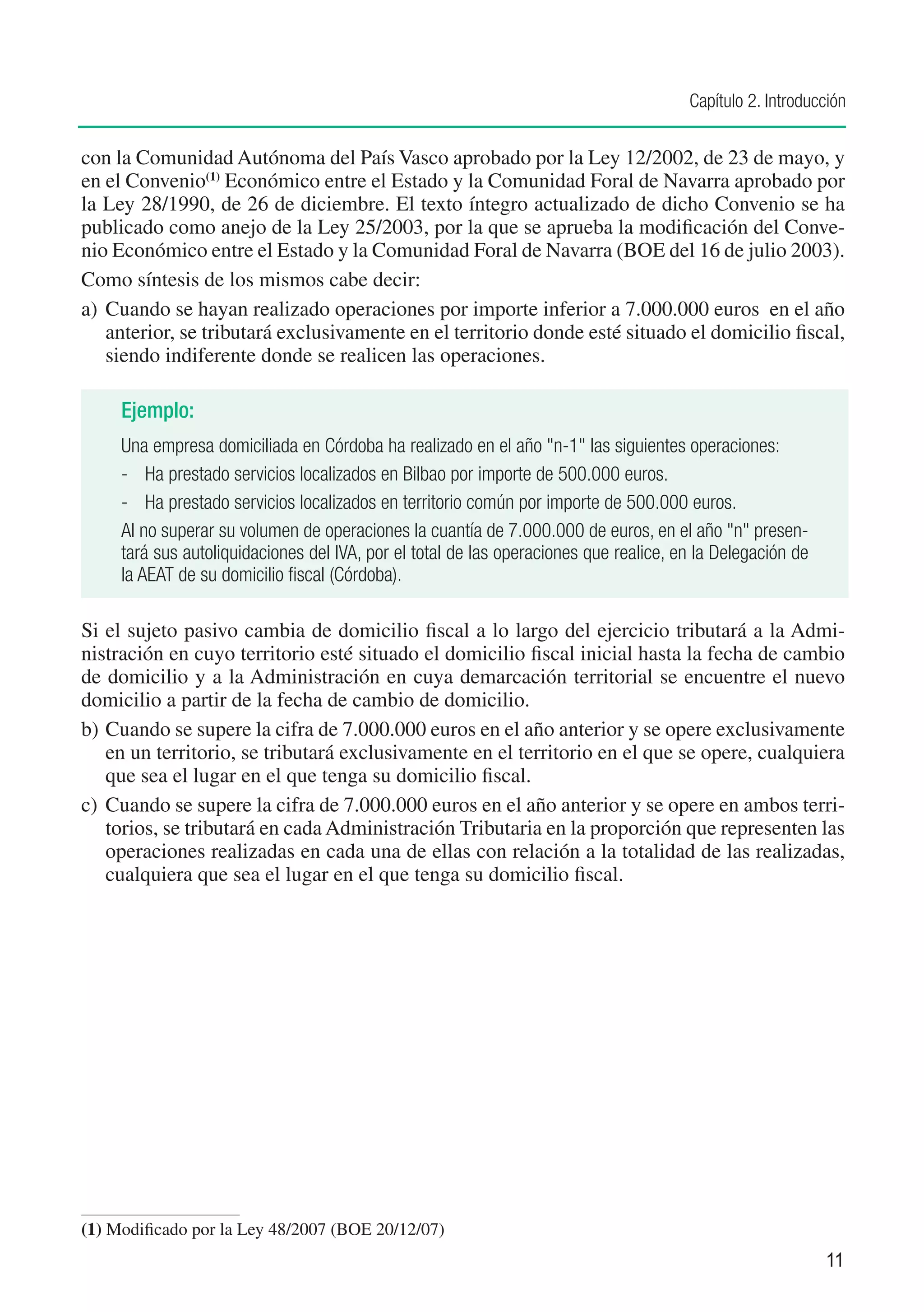 Capítulo 2. Introducción


con la Comunidad Autónoma del País Vasco aprobado por la Ley 12/2002, de 23 de mayo, y
en el Convenio(1) Económico entre el Estado y la Comunidad Foral de Navarra aprobado por
la Ley 28/1990, de 26 de diciembre. El texto íntegro actualizado de dicho Convenio se ha
publicado como anejo de la Ley 25/2003, por la que se aprueba la modificación del Conve-
nio Económico entre el Estado y la Comunidad Foral de Navarra (BOE del 16 de julio 2003).
Como síntesis de los mismos cabe decir:
a)	 Cuando se hayan realizado operaciones por importe inferior a 7.000.000 euros en el año
    anterior, se tributará exclusivamente en el territorio donde esté situado el domicilio fiscal,
    siendo indiferente donde se realicen las operaciones.

     Ejemplo:
     Una empresa domiciliada en Córdoba ha realizado en el año "n-1" las siguientes operaciones:
     -	 Ha prestado servicios localizados en Bilbao por importe de 500.000 euros.
     -	 Ha prestado servicios localizados en territorio común por importe de 500.000 euros.
     Al no superar su volumen de operaciones la cuantía de 7.000.000 de euros, en el año "n" presen-
     tará sus autoliquidaciones del IVA, por el total de las operaciones que realice, en la Delegación de
     la AEAT de su domicilio fiscal (Córdoba).

Si el sujeto pasivo cambia de domicilio fiscal a lo largo del ejercicio tributará a la Admi-
nistración en cuyo territorio esté situado el domicilio fiscal inicial hasta la fecha de cambio
de domicilio y a la Administración en cuya demarcación territorial se encuentre el nuevo
domicilio a partir de la fecha de cambio de domicilio.
b)	Cuando se supere la cifra de 7.000.000 euros en el año anterior y se opere exclusivamente
    en un territorio, se tributará exclusivamente en el territorio en el que se opere, cualquiera
    que sea el lugar en el que tenga su domicilio fiscal.
c)	 Cuando se supere la cifra de 7.000.000 euros en el año anterior y se opere en ambos terri-
    torios, se tributará en cada Administración Tributaria en la proporción que representen las
    operaciones realizadas en cada una de ellas con relación a la totalidad de las realizadas,
    cualquiera que sea el lugar en el que tenga su domicilio fiscal.




(1)	Modificado por la Ley 48/2007 (BOE 20/12/07)
                                                                                                            11
 