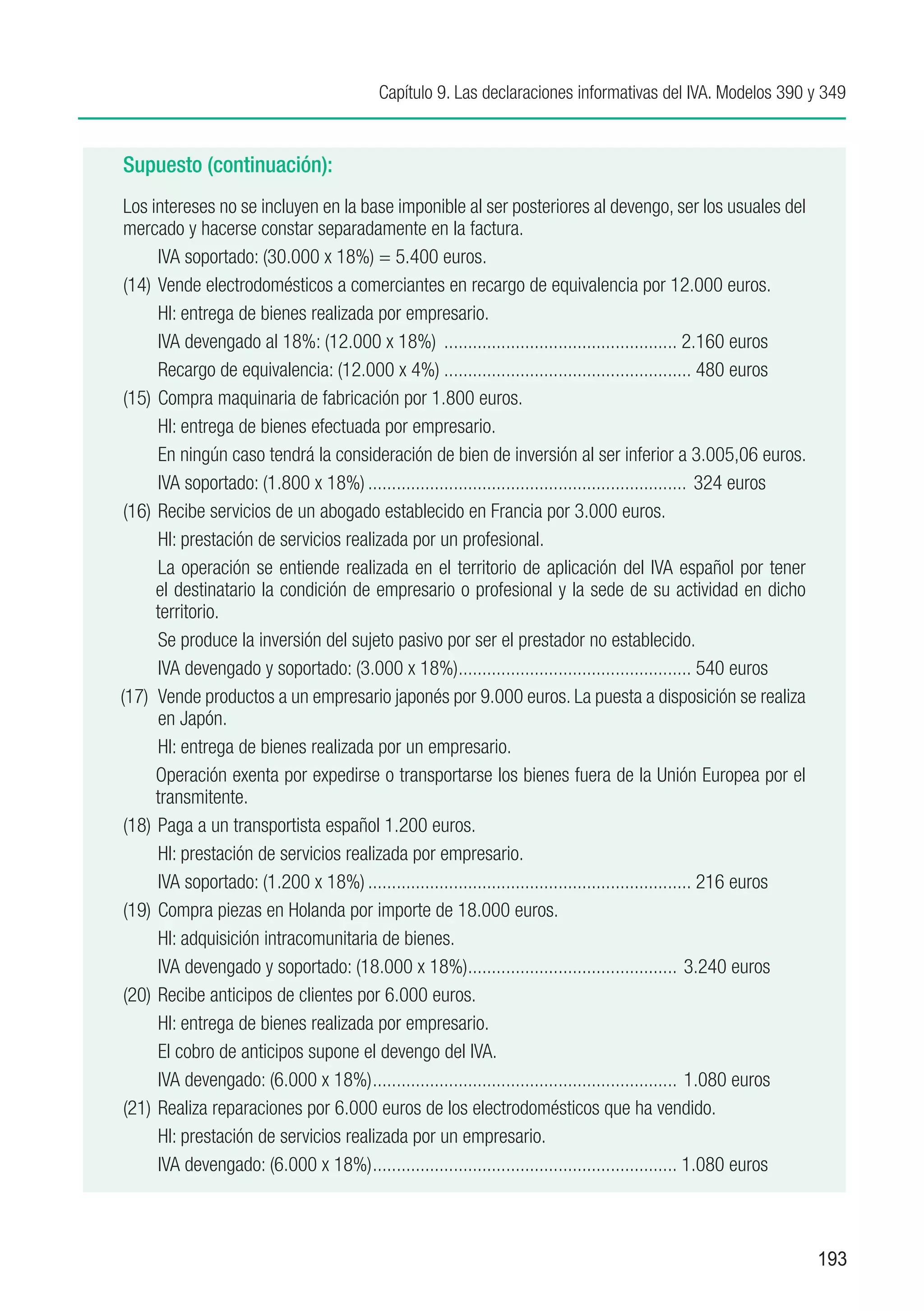 Capítulo 9. Las declaraciones informativas del IVA. Modelos 390 y 349


Supuesto (continuación):
 Los intereses no se incluyen en la base imponible al ser posteriores al devengo, ser los usuales del
 mercado y hacerse constar separadamente en la factura.
 	     IVA soportado: (30.000 x 18%) = 5.400 euros.
 (14)	 Vende electrodomésticos a comerciantes en recargo de equivalencia por 12.000 euros.
 	     HI: entrega de bienes realizada por empresario.
       IVA devengado al 18%: (12.000 x 18%) .................................................. 2.160 euros
 	     Recargo de equivalencia: (12.000 x 4%)..................................................... 480 euros
 (15)	 Compra maquinaria de fabricación por 1.800 euros.
 	     HI: entrega de bienes efectuada por empresario.
 	     En ningún caso tendrá la consideración de bien de inversión al ser inferior a 3.005,06 euros.
 	     IVA soportado: (1.800 x 18%).................................................................... 324 euros
 (16)	 Recibe servicios de un abogado establecido en Francia por 3.000 euros.
 	     HI: prestación de servicios realizada por un profesional.
      	La operación se entiende realizada en el territorio de aplicación del IVA español por tener
      el destinatario la condición de empresario o profesional y la sede de su actividad en dicho
      territorio.
 	     Se produce la inversión del sujeto pasivo por ser el prestador no establecido.
 	     IVA devengado y soportado: (3.000 x 18%)................................................. 540 euros
                                                       .
(17)	 Vende productos a un empresario japonés por 9.000 euros. La puesta a disposición se realiza
       en Japón.
 	     HI: entrega de bienes realizada por un empresario.
      Operación exenta por expedirse o transportarse los bienes fuera de la Unión Europea por el
      transmitente.
 (18)	 Paga a un transportista español 1.200 euros.
 	     HI: prestación de servicios realizada por empresario.
 	     IVA soportado: (1.200 x 18%)..................................................................... 216 euros
 (19)	 Compra piezas en Holanda por importe de 18.000 euros.
 	     HI: adquisición intracomunitaria de bienes.
 	     IVA devengado y soportado: (18.000 x 18%)............................................ 3.240 euros
                                                         .
 (20)	 Recibe anticipos de clientes por 6.000 euros.
 	     HI: entrega de bienes realizada por empresario.
 	     El cobro de anticipos supone el devengo del IVA.
 	     IVA devengado: (6.000 x 18%)................................................................. 1.080 euros
 (21)	 Realiza reparaciones por 6.000 euros de los electrodomésticos que ha vendido.
 	     HI: prestación de servicios realizada por un empresario.
 	     IVA devengado: (6.000 x 18%)................................................................. 1.080 euros



                                                                                                                     193
 