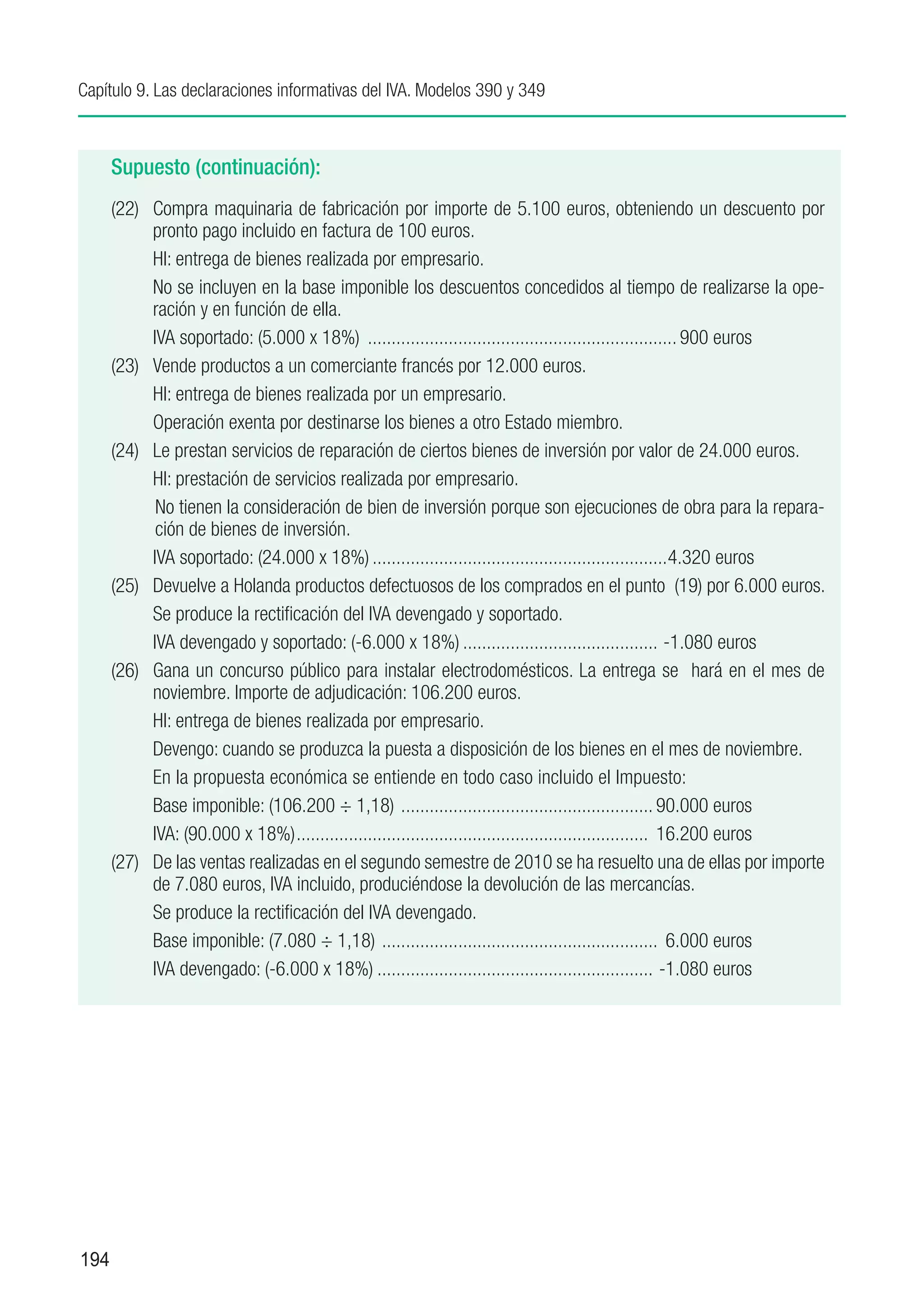 Capítulo 9. Las declaraciones informativas del IVA. Modelos 390 y 349



      Supuesto (continuación):
      (22)	 Compra maquinaria de fabricación por importe de 5.100 euros, obteniendo un descuento por
            pronto pago incluido en factura de 100 euros.
      	     HI: entrega de bienes realizada por empresario.
            No se incluyen en la base imponible los descuentos concedidos al tiempo de realizarse la ope-
            ración y en función de ella.
      	     IVA soportado: (5.000 x 18%) .................................................................. 900 euros
      (23)	 Vende productos a un comerciante francés por 12.000 euros.
      	     HI: entrega de bienes realizada por un empresario.
      	     Operación exenta por destinarse los bienes a otro Estado miembro.
      (24)	 Le prestan servicios de reparación de ciertos bienes de inversión por valor de 24.000 euros.
      	     HI: prestación de servicios realizada por empresario.
             No tienen la consideración de bien de inversión porque son ejecuciones de obra para la repara-
             ción de bienes de inversión.
      	     IVA soportado: (24.000 x 18%)...............................................................4.320 euros
      (25)	 Devuelve a Holanda productos defectuosos de los comprados en el punto (19) por 6.000 euros.
      	     Se produce la rectificación del IVA devengado y soportado.
      	     IVA devengado y soportado: (-6.000 x 18%).......................................... -1.080 euros
      (26)	 Gana un concurso público para instalar electrodomésticos. La entrega se hará en el mes de
            noviembre. Importe de adjudicación: 106.200 euros.
      	     HI: entrega de bienes realizada por empresario.
      	     Devengo: cuando se produzca la puesta a disposición de los bienes en el mes de noviembre.
      	     En la propuesta económica se entiende en todo caso incluido el Impuesto:
      	     Base imponible: (106.200 ÷ 1,18) . .................................................... 90.000 euros
      	     IVA: (90.000 x 18%)........................................................................... 16.200 euros
      (27)	 De las ventas realizadas en el segundo semestre de 2010 se ha resuelto una de ellas por importe
            de 7.080 euros, IVA incluido, produciéndose la devolución de las mercancías.
      	     Se produce la rectificación del IVA devengado.
      	     Base imponible: (7.080 ÷ 1,18) . ......................................................... 6.000 euros
      	     IVA devengado: (-6.000 x 18%)........................................................... -1.080 euros




194
 