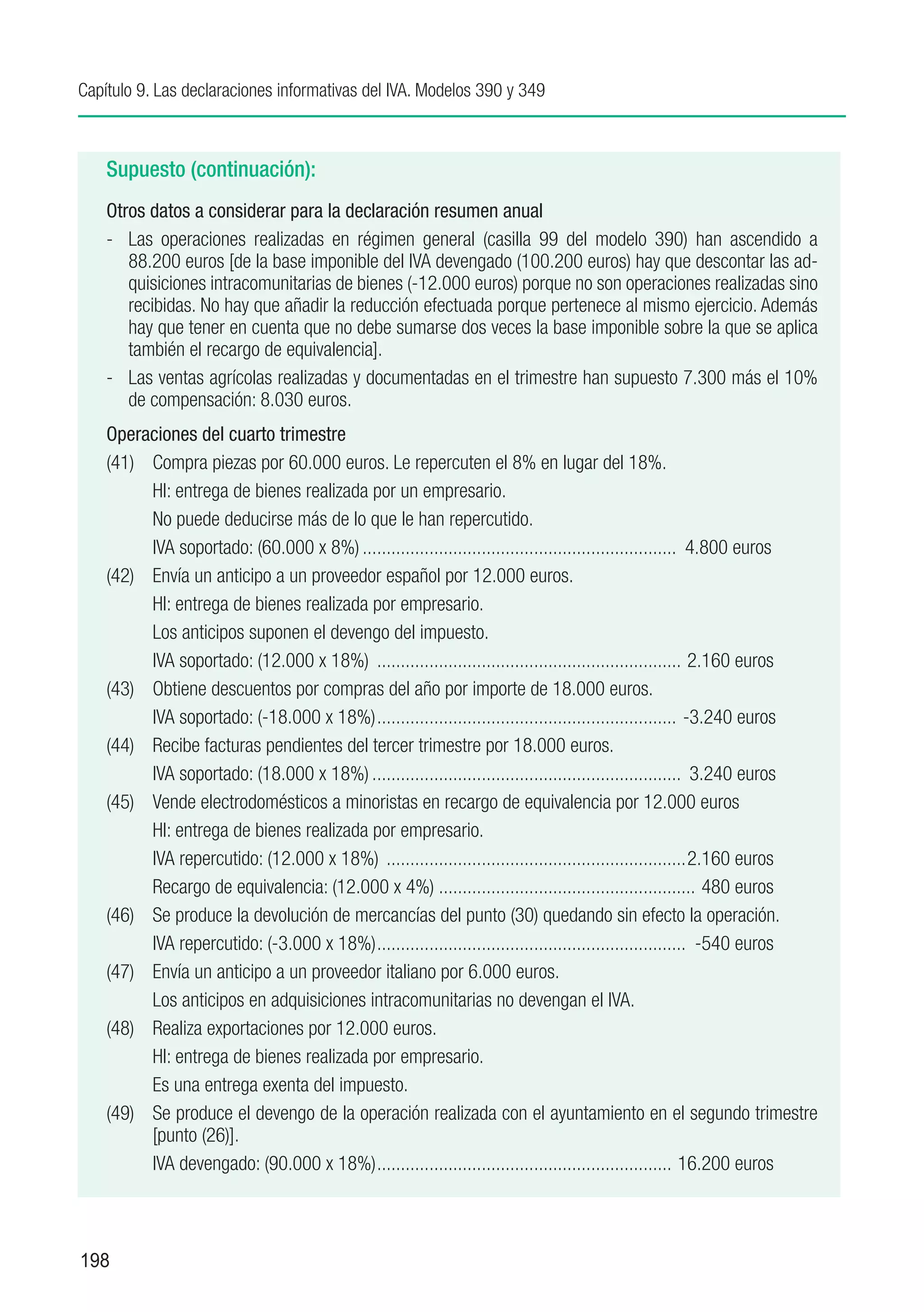 Capítulo 9. Las declaraciones informativas del IVA. Modelos 390 y 349



    Supuesto (continuación):
    Otros datos a considerar para la declaración resumen anual
    -	 Las operaciones realizadas en régimen general (casilla 99 del modelo 390) han ascendido a
       88.200 euros [de la base imponible del IVA devengado (100.200 euros) hay que descontar las ad-
       quisiciones intracomunitarias de bienes (-12.000 euros) porque no son operaciones realizadas sino
       recibidas. No hay que añadir la reducción efectuada porque pertenece al mismo ejercicio. Además
       hay que tener en cuenta que no debe sumarse dos veces la base imponible sobre la que se aplica
       también el recargo de equivalencia].
    -	 Las ventas agrícolas realizadas y documentadas en el trimestre han supuesto 7.300 más el 10%
       de compensación: 8.030 euros.
    Operaciones del cuarto trimestre
    (41)	 Compra piezas por 60.000 euros. Le repercuten el 8% en lugar del 18%.
    	     HI: entrega de bienes realizada por un empresario.
    	     No puede deducirse más de lo que le han repercutido.
    	     IVA soportado: (60.000 x 8%)................................................................... 4.800 euros
    (42)	 Envía un anticipo a un proveedor español por 12.000 euros.
    	     HI: entrega de bienes realizada por empresario.
    	     Los anticipos suponen el devengo del impuesto.
    	     IVA soportado: (12.000 x 18%) ................................................................. 2.160 euros
    (43)	 Obtiene descuentos por compras del año por importe de 18.000 euros.
    	     IVA soportado: (-18.000 x 18%)................................................................ -3.240 euros
    (44)	 Recibe facturas pendientes del tercer trimestre por 18.000 euros.
    	     IVA soportado: (18.000 x 18%).................................................................. 3.240 euros
    (45)	 Vende electrodomésticos a minoristas en recargo de equivalencia por 12.000 euros
    	     HI: entrega de bienes realizada por empresario.
    	     IVA repercutido: (12.000 x 18%) ................................................................2.160 euros
    	     Recargo de equivalencia: (12.000 x 4%)....................................................... 480 euros
    (46)	 Se produce la devolución de mercancías del punto (30) quedando sin efecto la operación.
    	     IVA repercutido: (-3.000 x 18%).................................................................. -540 euros
    (47)	 Envía un anticipo a un proveedor italiano por 6.000 euros.
    	     Los anticipos en adquisiciones intracomunitarias no devengan el IVA.
    (48)	 Realiza exportaciones por 12.000 euros.
    	     HI: entrega de bienes realizada por empresario.
    	     Es una entrega exenta del impuesto.
    (49)	 Se produce el devengo de la operación realizada con el ayuntamiento en el segundo trimestre
          [punto (26)].
    	     IVA devengado: (90.000 x 18%)............................................................... 16.200 euros



198
 