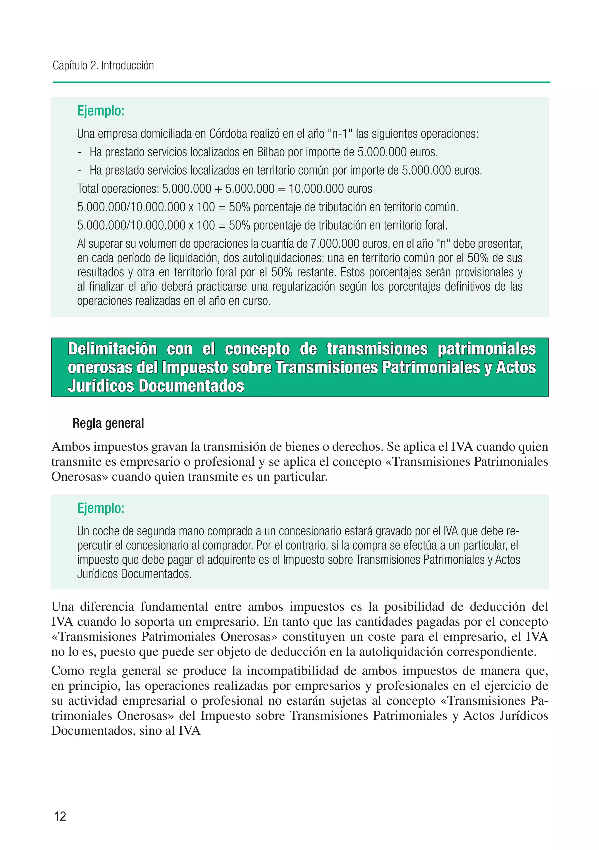 Capítulo 2. Introducción


      Ejemplo:
      Una empresa domiciliada en Córdoba realizó en el año "n-1" las siguientes operaciones:
      -	 Ha prestado servicios localizados en Bilbao por importe de 5.000.000 euros.
      -	 Ha prestado servicios localizados en territorio común por importe de 5.000.000 euros.
      Total operaciones: 5.000.000 + 5.000.000 = 10.000.000 euros
      5.000.000/10.000.000 x 100 = 50% porcentaje de tributación en territorio común.
      5.000.000/10.000.000 x 100 = 50% porcentaje de tributación en territorio foral.
      Al superar su volumen de operaciones la cuantía de 7.000.000 euros, en el año "n" debe presentar,
      en cada período de liquidación, dos autoliquidaciones: una en territorio común por el 50% de sus
      resultados y otra en territorio foral por el 50% restante. Estos porcentajes serán provisionales y
      al finalizar el año deberá practicarse una regularización según los porcentajes definitivos de las
      operaciones realizadas en el año en curso.


     Delimitación con el concepto de transmisiones patrimoniales
     onerosas del Impuesto sobre Transmisiones Patrimoniales y Actos
     Jurídicos Documentados

     Regla general
Ambos impuestos gravan la transmisión de bienes o derechos. Se aplica el IVA cuando quien
transmite es empresario o profesional y se aplica el concepto «Transmisiones Patrimoniales
Onerosas» cuando quien transmite es un particular.

      Ejemplo:
      Un coche de segunda mano comprado a un concesionario estará gravado por el IVA que debe re-
      percutir el concesionario al comprador. Por el contrario, si la compra se efectúa a un particular, el
      impuesto que debe pagar el adquirente es el Impuesto sobre Transmisiones Patrimoniales y Actos
      Jurídicos Documentados.

Una diferencia fundamental entre ambos impuestos es la posibilidad de deducción del
IVA cuando lo soporta un empresario. En tanto que las cantidades pagadas por el concepto
«Transmisiones Patrimoniales Onerosas» constituyen un coste para el empresario, el IVA
no lo es, puesto que puede ser objeto de deducción en la autoliquidación correspondiente.
Como regla general se produce la incompatibilidad de ambos impuestos de manera que,
en principio, las operaciones realizadas por empresarios y profesionales en el ejercicio de
su actividad empresarial o profesional no estarán sujetas al concepto «Transmisiones Pa-
trimoniales Onerosas» del Impuesto sobre Transmisiones Patrimoniales y Actos Jurídicos
Documentados, sino al IVA




12
 