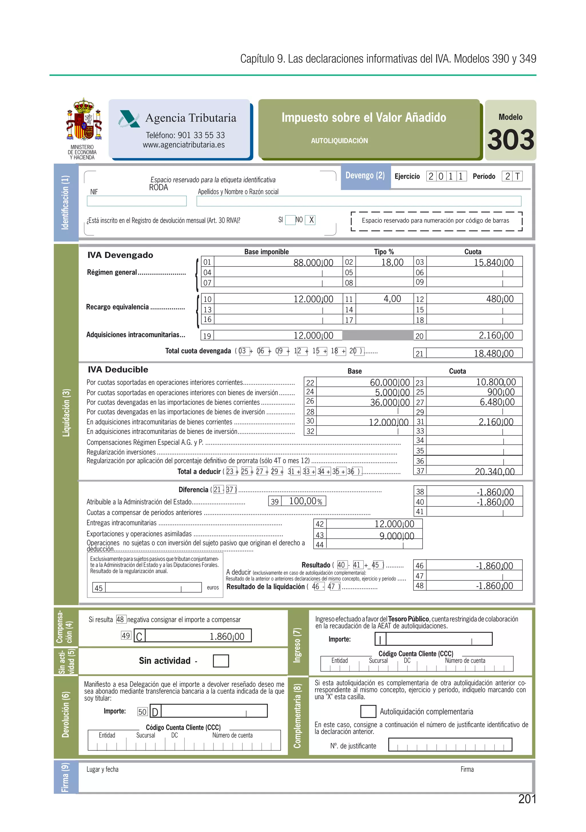 Capítulo 9. Las declaraciones informativas del IVA. Modelos 390 y 349



                                                      Agencia Tributaria                                                       Impuesto sobre el Valor Añadido                                                                         Modelo


                   MINISTERIO
                  DE ECONOMIA
                   Y HACIENDA
                                                       Teléfono: 901 33 55 33
                                                      www.agenciatributaria.es
                                                                                                                                                          AUTOLIQUIDACIÓN
                                                                                                                                                                                                                                     303
                                                         Espacio reservado para la etiqueta identificativa
                                                                                                                                                                          Devengo (2)           Ejercicio      2 0 1 1       Período     2 T
    Identificación (1)




                                                        RODA
                           NIF                                                       Apellidos y Nombre o Razón social



                         ¿Está inscrito en el Registro de devolución mensual (Art. 30 RIVA)?                                 SI           NO X                                  Espacio reservado para numeración por código de barras




                                                                                                          Base imponible                                                             Tipo %                              Cuota



                                                                                 {
                          IVA Devengado
                                                                                       01                                              88.000,00                         02                  18,00        03                    15.840,00
                          Régimen general..........................                    04                                                                                05                               06
                                                                                       07                                                                                08                               09




                                                                                 {
                                                                                       10                                              12.000,00                         11                  4,00         12                         480,00
                         Recargo equivalencia...................                       13                                                                                14                               15
                                                                                       16                                                                                17                               18

                         Adquisiciones intracomunitarias. ..
                                                        .                              19                                              12.000,00                                                          20                     2.160,00
                                                                 Total cuota devengada ( 03 + 06 + 09 + 12 + 15 + 18 + 20 ) ........                                                                      21                    18.480,00
                          IVA Deducible                                                                                                                                   Base	                                    Cuota
                         Por cuotas soportadas en operaciones interiores corrientes.............................
                                                                                      .                                                                  22                        60.000,00              23                    10.800,00
                         Por cuotas soportadas en operaciones interiores con bienes de inversión..........                                               24                         5.000,00              25                       900,00
     Liquidación (3)




                         Por cuotas devengadas en las importaciones de bienes corrientes....................                                             26                        36.000,00              27                     6.480,00
                         Por cuotas devengadas en las importaciones de bienes de inversión.................                                              28                                               29
                         En adquisiciones intracomunitarias de bienes corrientes...................................                                      30                        12.000,00              31                     2.160,00
                         En adquisiciones intracomunitarias de bienes de inversión. ...............................
                                                                                   .                                                                     32                                               33
                         Compensaciones Régimen Especial A.G. y P. .............................................................................................................                          34
                         Regularización inversiones.......................................................................................................................................                35
                         Regularización por aplicación del porcentaje definitivo de prorrata (sólo 4T o mes 12).................................................                                          36
                                                                       Total a deducir ( 23 + 25 + 27 + 29 + 31 + 33 + 34 + 35 + 36 ) ......................                                              37                    20.340,00
                                                                         Diferencia ( 21 - 37 ) ................................................................................                          38                    -1.860,00
                         Atribuible a la Administración del Estado..............................                   39 100,00 %                                                                            40                    -1.860,00
                         Cuotas a compensar de periodos anteriores .............................................................................................                                          41
                         Entregas intracomunitarias .....................................................................        42                                                  12.000,00
                         Exportaciones y operaciones asimiladas ..................................................                                            43                      9.000,00
                         Operaciones no sujetas o con inversión del sujeto pasivo que originan el derecho a                                                   44
                         deducción..............................................................................
                           Exclusivamente para sujetos pasivos que tributan conjuntamen-
                           te a la Administración del Estado y a las Diputaciones Forales.
                           Resultado de la regularización anual.
                                                                                                                                                    Resultado ( 40 - 41 +_ 45 ) ..........                46                    -1.860,00
                                                                                                 A deducir (exclusivamente en caso de autoliquidación complementaria):
                                                                                                 Resultado de la anterior o anteriores declaraciones del mismo concepto, ejercicio y periodo .....        47
                             45                                                         euros    Resultado de la liquidación ( 46 - 47 ) ....................                                             48                    -1.860,00
Sin acti- Compensa-




                          Si resulta 48 negativa consignar el importe a compensar                                                                             Ingreso efectuado a favor del Tesoro Público, cuenta restringida de colaboración
vidad (5) ción (4)




                                                                                                                                                              en la recaudación de la AEAT de autoliquidaciones.
                                                                                                                                   Ingreso (7)




                                           49     C                                      1.860,00                                                                  Importe:              I
                                                                                                                                                                                         Código Cuenta Cliente (CCC)
                                                   Sin actividad                 -                                                                                  Entidad        Sucursal          DC           Número de cuenta


                         Manifiesto a esa Delegación que el importe a devolver reseñado deseo me                                                              Si esta autoliquidación es complementaria de otra autoliquidación anterior co-
                                                                                                                                    Complementaria (8)




                         sea abonado mediante transferencia bancaria a la cuenta indicada de la que                                                           rrespondiente al mismo concepto, ejercicio y período, indíquelo marcando con
    Devolución (6)




                         soy titular:                                                                                                                         una "X" esta casilla.

                                   Importe:        50     D                                                                                                                              Autoliquidación complementaria

                                                       Código Cuenta Cliente (CCC)                                                                            En este caso, consigne a continuación el número de justificante identificativo de
                                                                                                                                                              la declaración anterior.
                                 Entidad          Sucursal          DC                      Número de cuenta
                                                                                                                                                                   Nº. de justificante
    Firma (9)




                         Lugar y fecha											                                                                                                                                                                       Firma



                                                                                                                                                                                                                                                 201
 
