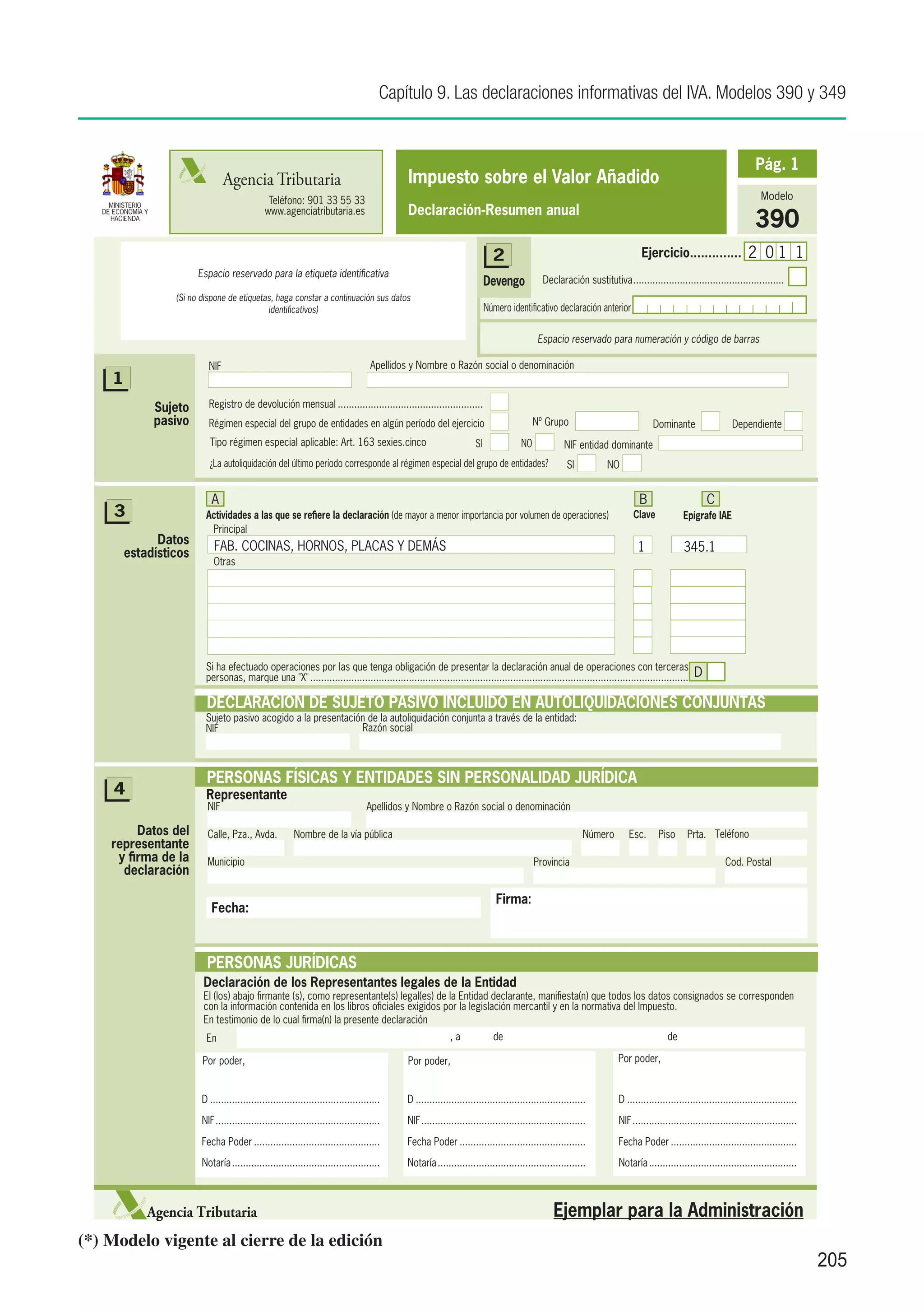 Capítulo 9. Las declaraciones informativas del IVA. Modelos 390 y 349


                                                                                                                                                                                                                           Pág. 1
                                     Agencia Tributaria                                           Impuesto sobre el Valor Añadido
                                                    Teléfono: 901 33 55 33                                                                                                                                                   Modelo
                                                                                                  Declaración-Resumen anual
     MINISTERIO

                                                                                                                                                                                                                          390
   DE ECONOMÍA Y                                   www.agenciatributaria.es
     HACIENDA




                                                                                                                                 2                                                Ejercicio..............               2 01 1
                            Espacio reservado para la etiqueta identificativa
                                                                                                                               Devengo            Declaración sustitutiva........................................................
                      (Si no dispone de etiquetas, haga constar a continuación sus datos
                                                identificativos)                                                               Número identificativo declaración anterior

                                                                                                                                                Espacio reservado para numeración y código de barras

                               NIF                                                       Apellidos y Nombre o Razón social o denominación
     1
                   Sujeto      Registro de devolución mensual......................................................
                   pasivo      Régimen especial del grupo de entidades en algún período del ejercicio.                                         Nº Grupo                               Dominante                   Dependiente
                               Tipo régimen especial aplicable: Art. 163 sexies.cinco                                     SI              NO              NIF entidad dominante
                               ¿La autoliquidación del último período corresponde al régimen especial del grupo de entidades?                              SI          NO


                                A                                                                                                                                                B                       C
      3                       Actividades a las que se refiere la declaración (de mayor a menor importancia por volumen de operaciones)                                        Clave             Epígrafe IAE
                               Principal
               Datos             FAB. COCINAS, HORNOS, PLACAS Y DEMÁS
         estadísticos                                                                                                                                                            1               345.1
                                 Otras




                              Si ha efectuado operaciones por las que tenga obligación de presentar la declaración anual de operaciones con terceras
                              personas, marque una "X"...........................................................................................................................................    D

                              DECLARACIÓN DE SUJETO PASIVO INCLUIDO EN AUTOLIQUIDACIONES CONJUNTAS
                              Sujeto pasivo acogido a la presentación de la autoliquidación conjunta a través de la entidad:
                              NIF                                   Razón social



                              PERSONAS FÍSICAS Y ENTIDADES SIN PERSONALIDAD JURÍDICA
      4                       Representante
                               NIF                                                      Apellidos y Nombre o Razón social o denominación

          Datos del            Calle, Pza., Avda.             Nombre de la vía pública                                                                          Número        Esc.      Piso      Prta. Teléfono
     representante
      y firma de la            Municipio                                                                                                       Provincia                                                        Cod. Postal
       declaración

                                                                                                                                  Firma:
                                Fecha:



                              PERSONAS JURÍDICAS
                             Declaración de los Representantes legales de la Entidad
                             El (los) abajo firmante (s), como representante(s) legal(es) de la Entidad declarante, manifiesta(n) que todos los datos consignados se corresponden
                             con la información contenida en los libros oficiales exigidos por la legislación mercantil y en la normativa del Impuesto.
                             En testimonio de lo cual firma(n) la presente declaración
                              En                                                                                 ,a              de                                                        de

                             Por poder,                                                           Por poder,                                                              Por poder,


                             D...............................................................     D...............................................................        D...............................................................
                             NIF.............................................................     NIF.............................................................        NIF.............................................................
                             Fecha Poder...............................................           Fecha Poder...............................................              Fecha Poder...............................................

                             Notaría.......................................................       Notaría.......................................................          Notaría.......................................................



               Agencia Tributaria                                                                                                                     Ejemplar para la Administración
(*) Modelo vigente al cierre de la edición
                                                                                                                                                                                                                                             205
 