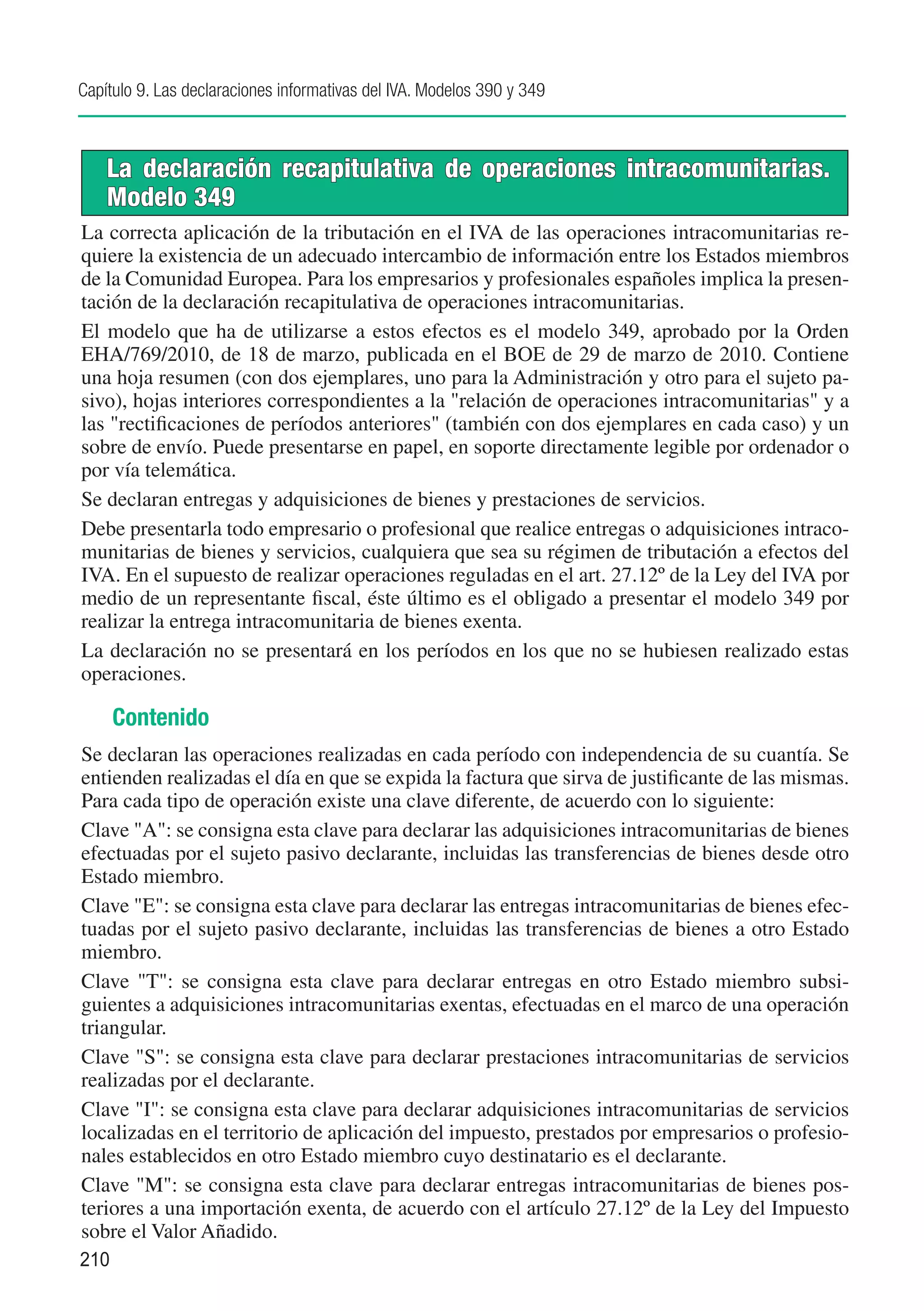 Capítulo 9. Las declaraciones informativas del IVA. Modelos 390 y 349



    La declaración recapitulativa de operaciones intracomunitarias.
    Modelo 349
La correcta aplicación de la tributación en el IVA de las operaciones intracomunitarias re-
quiere la existencia de un adecuado intercambio de información entre los Estados miembros
de la Comunidad Europea. Para los empresarios y profesionales españoles implica la presen-
tación de la declaración recapitulativa de operaciones intracomunitarias.
El modelo que ha de utilizarse a estos efectos es el modelo 349, aprobado por la Orden
EHA/769/2010, de 18 de marzo, publicada en el BOE de 29 de marzo de 2010. Contiene
una hoja resumen (con dos ejemplares, uno para la Administración y otro para el sujeto pa-
sivo), hojas interiores correspondientes a la "relación de operaciones intracomunitarias" y a
las "rectificaciones de períodos anteriores" (también con dos ejemplares en cada caso) y un
sobre de envío. Puede presentarse en papel, en soporte directamente legible por ordenador o
por vía telemática.
Se declaran entregas y adquisiciones de bienes y prestaciones de servicios.
Debe presentarla todo empresario o profesional que realice entregas o adquisiciones intraco-
munitarias de bienes y servicios, cualquiera que sea su régimen de tributación a efectos del
IVA. En el supuesto de realizar operaciones reguladas en el art. 27.12º de la Ley del IVA por
medio de un representante fiscal, éste último es el obligado a presentar el modelo 349 por
realizar la entrega intracomunitaria de bienes exenta.
La declaración no se presentará en los períodos en los que no se hubiesen realizado estas
operaciones.

      Contenido
Se declaran las operaciones realizadas en cada período con independencia de su cuantía. Se
entienden realizadas el día en que se expida la factura que sirva de justificante de las mismas.
Para cada tipo de operación existe una clave diferente, de acuerdo con lo siguiente:
Clave "A": se consigna esta clave para declarar las adquisiciones intracomunitarias de bienes
efectuadas por el sujeto pasivo declarante, incluidas las transferencias de bienes desde otro
Estado miembro.
Clave "E": se consigna esta clave para declarar las entregas intracomunitarias de bienes efec-
tuadas por el sujeto pasivo declarante, incluidas las transferencias de bienes a otro Estado
miembro.
Clave "T": se consigna esta clave para declarar entregas en otro Estado miembro subsi-
guientes a adquisiciones intracomunitarias exentas, efectuadas en el marco de una operación
triangular.
Clave "S": se consigna esta clave para declarar prestaciones intracomunitarias de servicios
realizadas por el declarante.
Clave "I": se consigna esta clave para declarar adquisiciones intracomunitarias de servicios
localizadas en el territorio de aplicación del impuesto, prestados por empresarios o profesio-
nales establecidos en otro Estado miembro cuyo destinatario es el declarante.
Clave "M": se consigna esta clave para declarar entregas intracomunitarias de bienes pos-
teriores a una importación exenta, de acuerdo con el artículo 27.12º de la Ley del Impuesto
sobre el Valor Añadido.
210
 